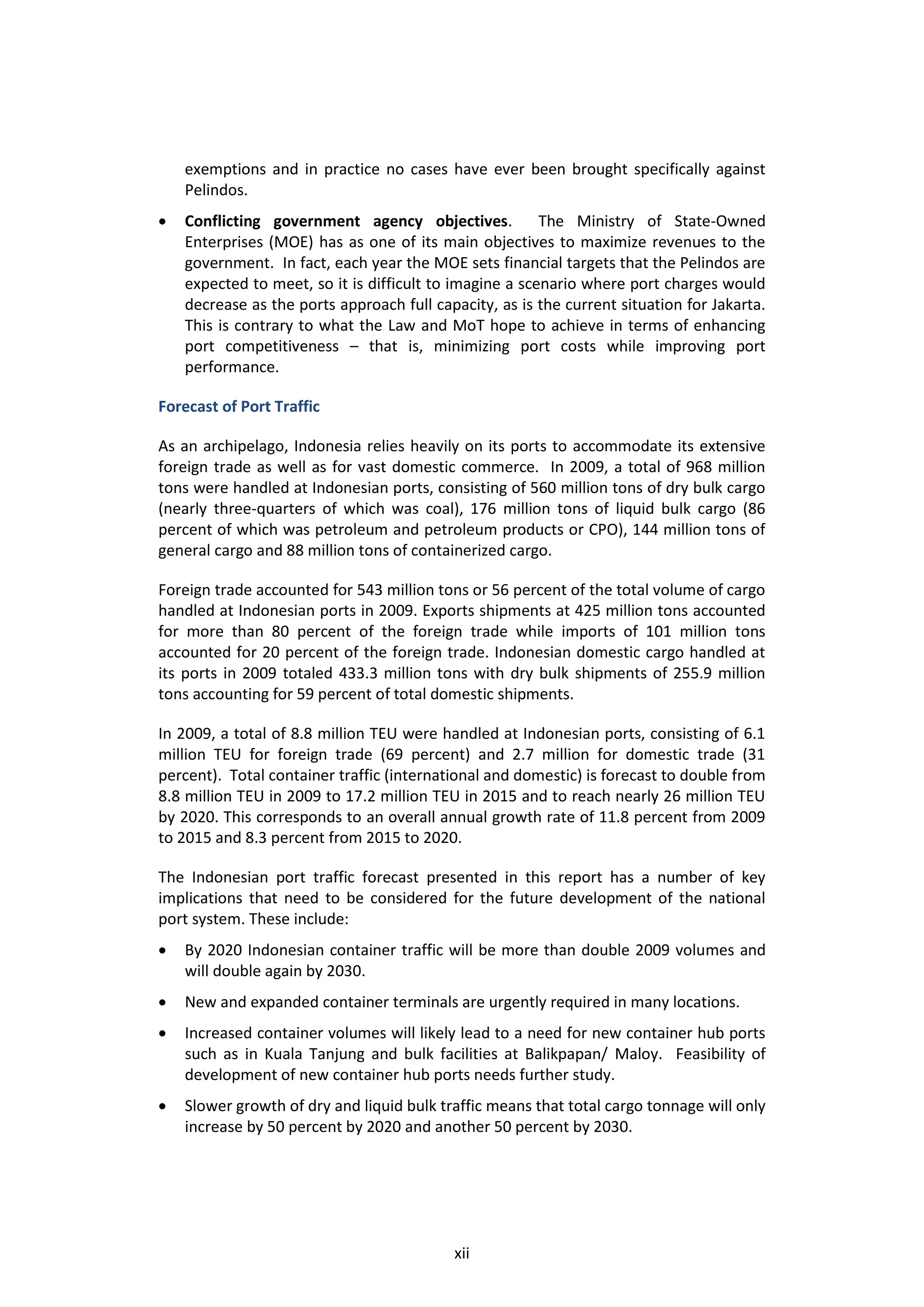 exemptions and in practice no cases have ever been brought specifically against
    Pelindos.
   Conflicting government agency objectives.            The Ministry of State-Owned
    Enterprises (MOE) has as one of its main objectives to maximize revenues to the
    government. In fact, each year the MOE sets financial targets that the Pelindos are
    expected to meet, so it is difficult to imagine a scenario where port charges would
    decrease as the ports approach full capacity, as is the current situation for Jakarta.
    This is contrary to what the Law and MoT hope to achieve in terms of enhancing
    port competitiveness – that is, minimizing port costs while improving port
    performance.

Forecast of Port Traffic

As an archipelago, Indonesia relies heavily on its ports to accommodate its extensive
foreign trade as well as for vast domestic commerce. In 2009, a total of 968 million
tons were handled at Indonesian ports, consisting of 560 million tons of dry bulk cargo
(nearly three-quarters of which was coal), 176 million tons of liquid bulk cargo (86
percent of which was petroleum and petroleum products or CPO), 144 million tons of
general cargo and 88 million tons of containerized cargo.

Foreign trade accounted for 543 million tons or 56 percent of the total volume of cargo
handled at Indonesian ports in 2009. Exports shipments at 425 million tons accounted
for more than 80 percent of the foreign trade while imports of 101 million tons
accounted for 20 percent of the foreign trade. Indonesian domestic cargo handled at
its ports in 2009 totaled 433.3 million tons with dry bulk shipments of 255.9 million
tons accounting for 59 percent of total domestic shipments.

In 2009, a total of 8.8 million TEU were handled at Indonesian ports, consisting of 6.1
million TEU for foreign trade (69 percent) and 2.7 million for domestic trade (31
percent). Total container traffic (international and domestic) is forecast to double from
8.8 million TEU in 2009 to 17.2 million TEU in 2015 and to reach nearly 26 million TEU
by 2020. This corresponds to an overall annual growth rate of 11.8 percent from 2009
to 2015 and 8.3 percent from 2015 to 2020.

The Indonesian port traffic forecast presented in this report has a number of key
implications that need to be considered for the future development of the national
port system. These include:
   By 2020 Indonesian container traffic will be more than double 2009 volumes and
    will double again by 2030.
   New and expanded container terminals are urgently required in many locations.
   Increased container volumes will likely lead to a need for new container hub ports
    such as in Kuala Tanjung and bulk facilities at Balikpapan/ Maloy. Feasibility of
    development of new container hub ports needs further study.
   Slower growth of dry and liquid bulk traffic means that total cargo tonnage will only
    increase by 50 percent by 2020 and another 50 percent by 2030.




                                           xii
 