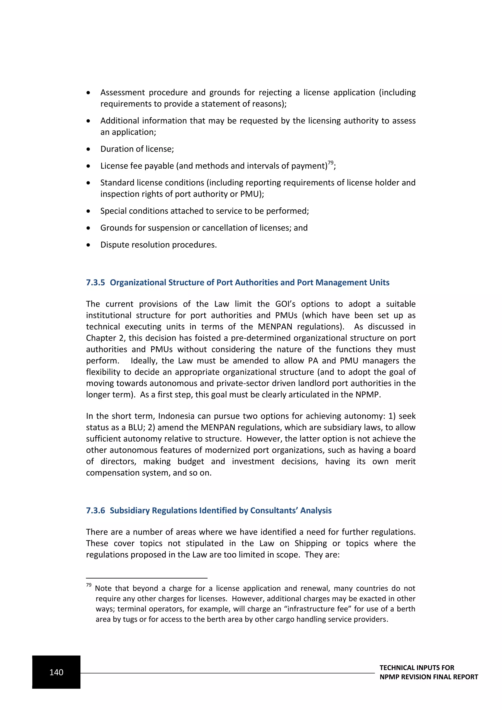      Assessment procedure and grounds for rejecting a license application (including
            requirements to provide a statement of reasons);
           Additional information that may be requested by the licensing authority to assess
            an application;
           Duration of license;
           License fee payable (and methods and intervals of payment)79;
           Standard license conditions (including reporting requirements of license holder and
            inspection rights of port authority or PMU);
           Special conditions attached to service to be performed;
           Grounds for suspension or cancellation of licenses; and
           Dispute resolution procedures.



      7.3.5 Organizational Structure of Port Authorities and Port Management Units

      The current provisions of the Law limit the GOI’s options to adopt a suitable
      institutional structure for port authorities and PMUs (which have been set up as
      technical executing units in terms of the MENPAN regulations). As discussed in
      Chapter 2, this decision has foisted a pre-determined organizational structure on port
      authorities and PMUs without considering the nature of the functions they must
      perform. Ideally, the Law must be amended to allow PA and PMU managers the
      flexibility to decide an appropriate organizational structure (and to adopt the goal of
      moving towards autonomous and private-sector driven landlord port authorities in the
      longer term). As a first step, this goal must be clearly articulated in the NPMP.

      In the short term, Indonesia can pursue two options for achieving autonomy: 1) seek
      status as a BLU; 2) amend the MENPAN regulations, which are subsidiary laws, to allow
      sufficient autonomy relative to structure. However, the latter option is not achieve the
      other autonomous features of modernized port organizations, such as having a board
      of directors, making budget and investment decisions, having its own merit
      compensation system, and so on.



      7.3.6 Subsidiary Regulations Identified by Consultants’ Analysis

      There are a number of areas where we have identified a need for further regulations.
      These cover topics not stipulated in the Law on Shipping or topics where the
      regulations proposed in the Law are too limited in scope. They are:


      79
           Note that beyond a charge for a license application and renewal, many countries do not
           require any other charges for licenses. However, additional charges may be exacted in other
           ways; terminal operators, for example, will charge an “infrastructure fee” for use of a berth
           area by tugs or for access to the berth area by other cargo handling service providers.




                                                                                             TECHNICAL INPUTS FOR
140                                                                                          NPMP REVISION FINAL REPORT
 