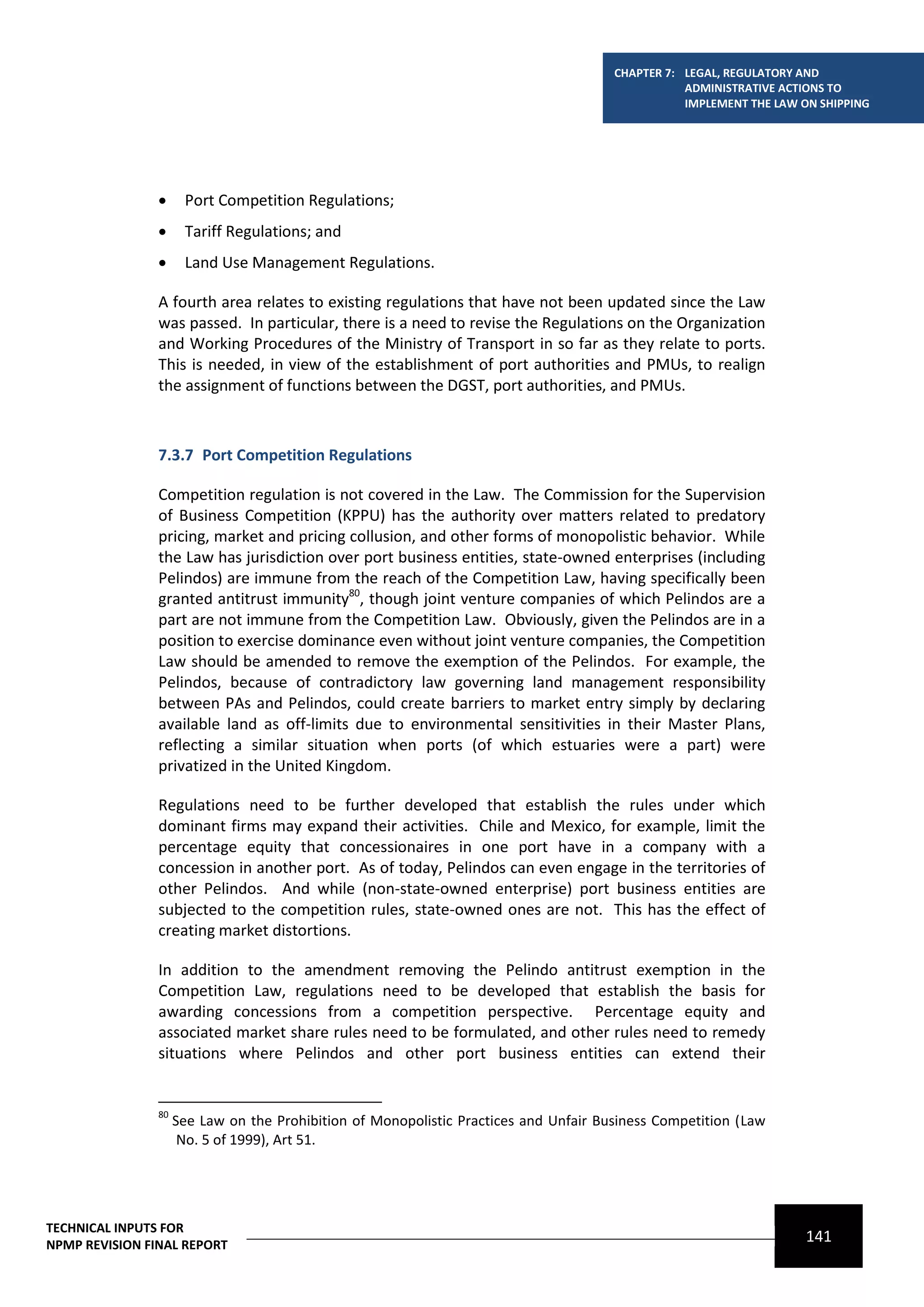 CHAPTER 7: LEGAL, REGULATORY AND
                                                                                                  ADMINISTRATIVE ACTIONS TO
                                                                                                  IMPLEMENT THE LAW ON SHIPPING




                     Port Competition Regulations;
                     Tariff Regulations; and
                     Land Use Management Regulations.

                A fourth area relates to existing regulations that have not been updated since the Law
                was passed. In particular, there is a need to revise the Regulations on the Organization
                and Working Procedures of the Ministry of Transport in so far as they relate to ports.
                This is needed, in view of the establishment of port authorities and PMUs, to realign
                the assignment of functions between the DGST, port authorities, and PMUs.



                7.3.7 Port Competition Regulations

                Competition regulation is not covered in the Law. The Commission for the Supervision
                of Business Competition (KPPU) has the authority over matters related to predatory
                pricing, market and pricing collusion, and other forms of monopolistic behavior. While
                the Law has jurisdiction over port business entities, state-owned enterprises (including
                Pelindos) are immune from the reach of the Competition Law, having specifically been
                granted antitrust immunity80, though joint venture companies of which Pelindos are a
                part are not immune from the Competition Law. Obviously, given the Pelindos are in a
                position to exercise dominance even without joint venture companies, the Competition
                Law should be amended to remove the exemption of the Pelindos. For example, the
                Pelindos, because of contradictory law governing land management responsibility
                between PAs and Pelindos, could create barriers to market entry simply by declaring
                available land as off-limits due to environmental sensitivities in their Master Plans,
                reflecting a similar situation when ports (of which estuaries were a part) were
                privatized in the United Kingdom.

                Regulations need to be further developed that establish the rules under which
                dominant firms may expand their activities. Chile and Mexico, for example, limit the
                percentage equity that concessionaires in one port have in a company with a
                concession in another port. As of today, Pelindos can even engage in the territories of
                other Pelindos. And while (non-state-owned enterprise) port business entities are
                subjected to the competition rules, state-owned ones are not. This has the effect of
                creating market distortions.

                In addition to the amendment removing the Pelindo antitrust exemption in the
                Competition Law, regulations need to be developed that establish the basis for
                awarding concessions from a competition perspective. Percentage equity and
                associated market share rules need to be formulated, and other rules need to remedy
                situations where Pelindos and other port business entities can extend their


                80
                     See Law on the Prohibition of Monopolistic Practices and Unfair Business Competition (Law
                      No. 5 of 1999), Art 51.




TECHNICAL INPUTS FOR
NPMP REVISION FINAL REPORT
                                                                                                                     141
 