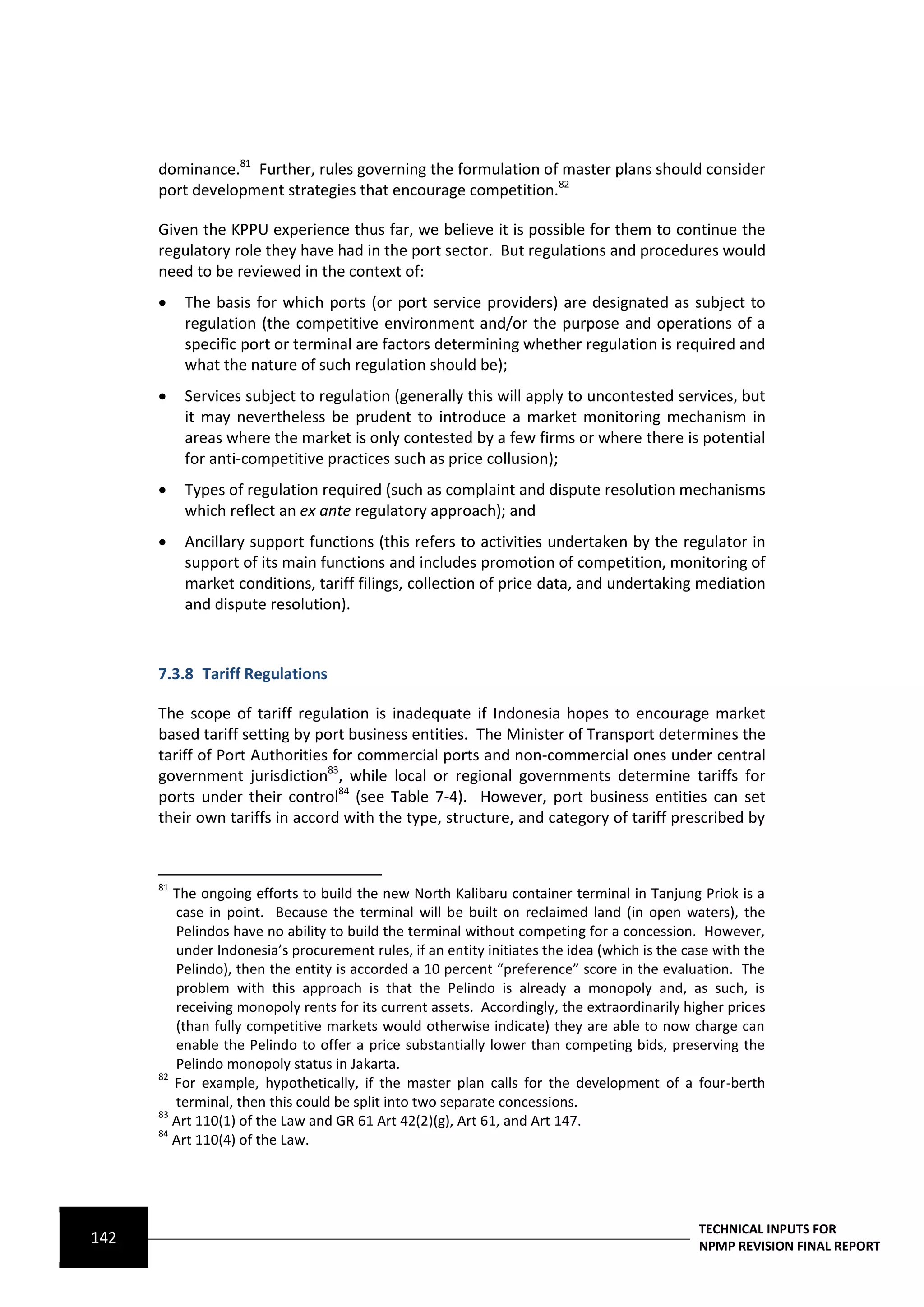 dominance.81 Further, rules governing the formulation of master plans should consider
      port development strategies that encourage competition.82

      Given the KPPU experience thus far, we believe it is possible for them to continue the
      regulatory role they have had in the port sector. But regulations and procedures would
      need to be reviewed in the context of:
          The basis for which ports (or port service providers) are designated as subject to
           regulation (the competitive environment and/or the purpose and operations of a
           specific port or terminal are factors determining whether regulation is required and
           what the nature of such regulation should be);
          Services subject to regulation (generally this will apply to uncontested services, but
           it may nevertheless be prudent to introduce a market monitoring mechanism in
           areas where the market is only contested by a few firms or where there is potential
           for anti-competitive practices such as price collusion);
          Types of regulation required (such as complaint and dispute resolution mechanisms
           which reflect an ex ante regulatory approach); and
          Ancillary support functions (this refers to activities undertaken by the regulator in
           support of its main functions and includes promotion of competition, monitoring of
           market conditions, tariff filings, collection of price data, and undertaking mediation
           and dispute resolution).



      7.3.8 Tariff Regulations

      The scope of tariff regulation is inadequate if Indonesia hopes to encourage market
      based tariff setting by port business entities. The Minister of Transport determines the
      tariff of Port Authorities for commercial ports and non-commercial ones under central
      government jurisdiction83, while local or regional governments determine tariffs for
      ports under their control84 (see Table 7-4). However, port business entities can set
      their own tariffs in accord with the type, structure, and category of tariff prescribed by


      81
         The ongoing efforts to build the new North Kalibaru container terminal in Tanjung Priok is a
         case in point. Because the terminal will be built on reclaimed land (in open waters), the
         Pelindos have no ability to build the terminal without competing for a concession. However,
         under Indonesia’s procurement rules, if an entity initiates the idea (which is the case with the
         Pelindo), then the entity is accorded a 10 percent “preference” score in the evaluation. The
         problem with this approach is that the Pelindo is already a monopoly and, as such, is
         receiving monopoly rents for its current assets. Accordingly, the extraordinarily higher prices
         (than fully competitive markets would otherwise indicate) they are able to now charge can
         enable the Pelindo to offer a price substantially lower than competing bids, preserving the
         Pelindo monopoly status in Jakarta.
      82
         For example, hypothetically, if the master plan calls for the development of a four-berth
         terminal, then this could be split into two separate concessions.
      83
         Art 110(1) of the Law and GR 61 Art 42(2)(g), Art 61, and Art 147.
      84
         Art 110(4) of the Law.




                                                                                              TECHNICAL INPUTS FOR
142                                                                                           NPMP REVISION FINAL REPORT
 