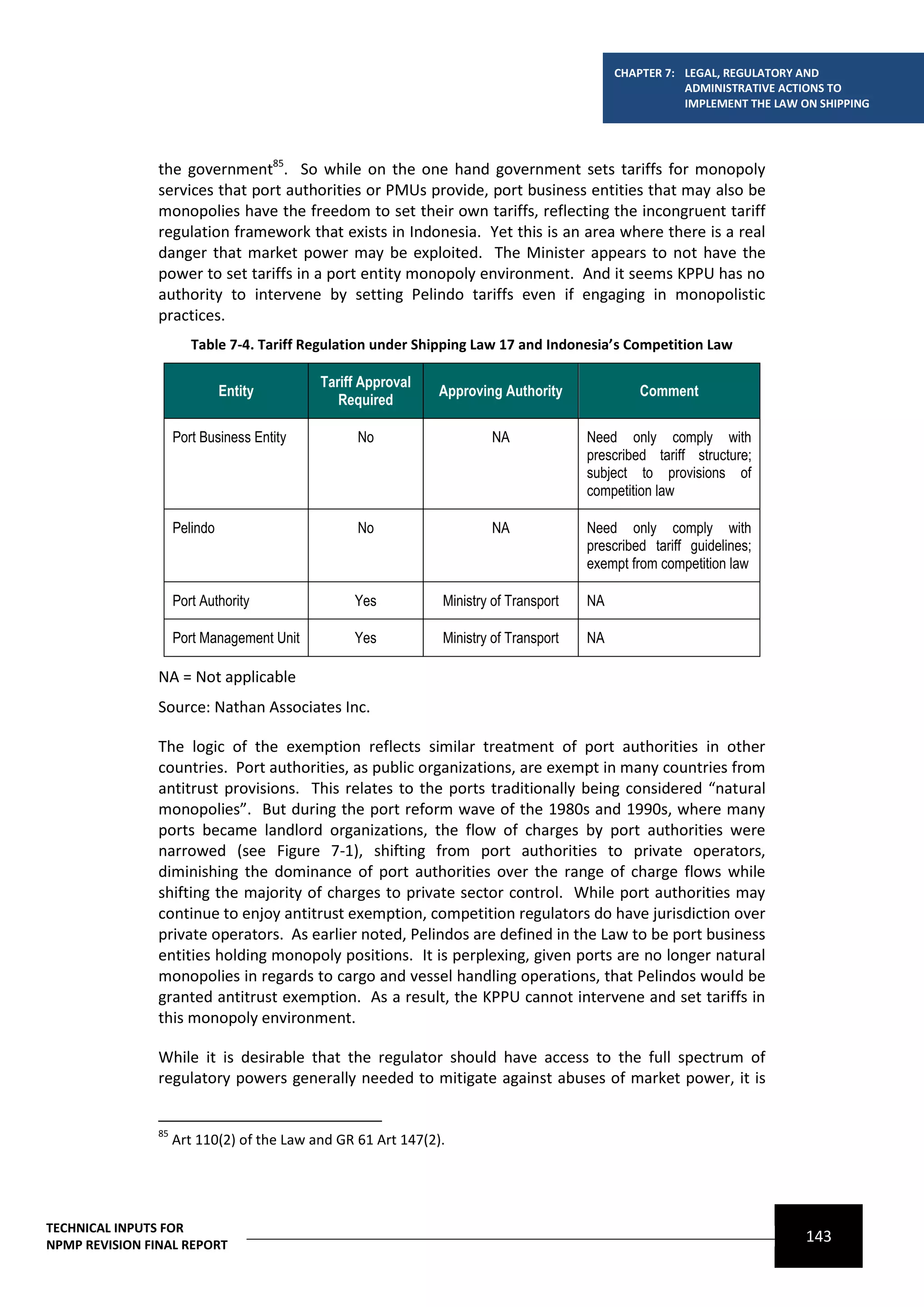 CHAPTER 7: LEGAL, REGULATORY AND
                                                                                                       ADMINISTRATIVE ACTIONS TO
                                                                                                       IMPLEMENT THE LAW ON SHIPPING




                the government85. So while on the one hand government sets tariffs for monopoly
                services that port authorities or PMUs provide, port business entities that may also be
                monopolies have the freedom to set their own tariffs, reflecting the incongruent tariff
                regulation framework that exists in Indonesia. Yet this is an area where there is a real
                danger that market power may be exploited. The Minister appears to not have the
                power to set tariffs in a port entity monopoly environment. And it seems KPPU has no
                authority to intervene by setting Pelindo tariffs even if engaging in monopolistic
                practices.
                        Table 7-4. Tariff Regulation under Shipping Law 17 and Indonesia’s Competition Law

                                            Tariff Approval
                               Entity                          Approving Authority              Comment
                                               Required

                     Port Business Entity         No                   NA              Need only comply with
                                                                                       prescribed tariff structure;
                                                                                       subject to provisions of
                                                                                       competition law

                     Pelindo                      No                   NA              Need only comply with
                                                                                       prescribed tariff guidelines;
                                                                                       exempt from competition law

                     Port Authority              Yes           Ministry of Transport   NA

                     Port Management Unit        Yes           Ministry of Transport   NA

                NA = Not applicable
                Source: Nathan Associates Inc.

                The logic of the exemption reflects similar treatment of port authorities in other
                countries. Port authorities, as public organizations, are exempt in many countries from
                antitrust provisions. This relates to the ports traditionally being considered “natural
                monopolies”. But during the port reform wave of the 1980s and 1990s, where many
                ports became landlord organizations, the flow of charges by port authorities were
                narrowed (see Figure 7-1), shifting from port authorities to private operators,
                diminishing the dominance of port authorities over the range of charge flows while
                shifting the majority of charges to private sector control. While port authorities may
                continue to enjoy antitrust exemption, competition regulators do have jurisdiction over
                private operators. As earlier noted, Pelindos are defined in the Law to be port business
                entities holding monopoly positions. It is perplexing, given ports are no longer natural
                monopolies in regards to cargo and vessel handling operations, that Pelindos would be
                granted antitrust exemption. As a result, the KPPU cannot intervene and set tariffs in
                this monopoly environment.

                While it is desirable that the regulator should have access to the full spectrum of
                regulatory powers generally needed to mitigate against abuses of market power, it is


                85
                     Art 110(2) of the Law and GR 61 Art 147(2).




TECHNICAL INPUTS FOR
NPMP REVISION FINAL REPORT
                                                                                                                          143
 