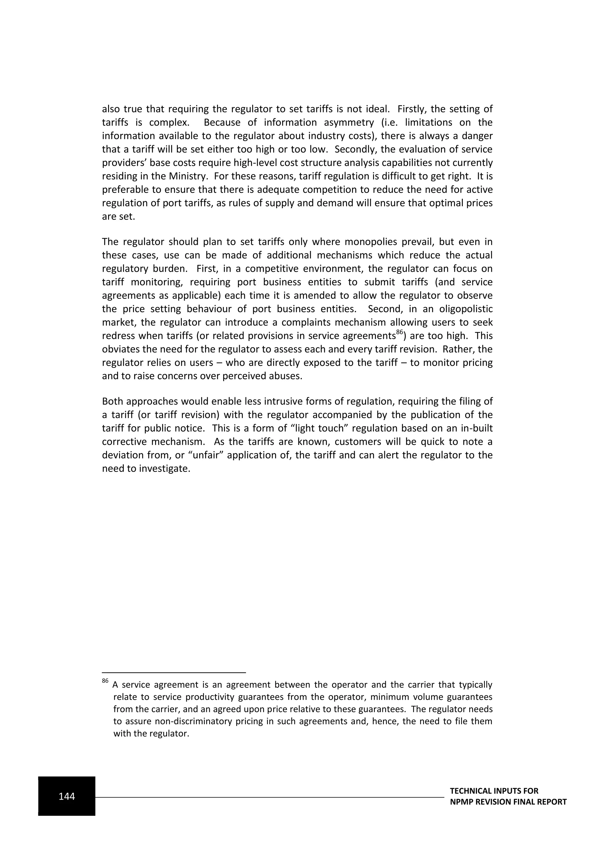 also true that requiring the regulator to set tariffs is not ideal. Firstly, the setting of
      tariffs is complex. Because of information asymmetry (i.e. limitations on the
      information available to the regulator about industry costs), there is always a danger
      that a tariff will be set either too high or too low. Secondly, the evaluation of service
      providers’ base costs require high-level cost structure analysis capabilities not currently
      residing in the Ministry. For these reasons, tariff regulation is difficult to get right. It is
      preferable to ensure that there is adequate competition to reduce the need for active
      regulation of port tariffs, as rules of supply and demand will ensure that optimal prices
      are set.

      The regulator should plan to set tariffs only where monopolies prevail, but even in
      these cases, use can be made of additional mechanisms which reduce the actual
      regulatory burden. First, in a competitive environment, the regulator can focus on
      tariff monitoring, requiring port business entities to submit tariffs (and service
      agreements as applicable) each time it is amended to allow the regulator to observe
      the price setting behaviour of port business entities. Second, in an oligopolistic
      market, the regulator can introduce a complaints mechanism allowing users to seek
      redress when tariffs (or related provisions in service agreements86) are too high. This
      obviates the need for the regulator to assess each and every tariff revision. Rather, the
      regulator relies on users – who are directly exposed to the tariff – to monitor pricing
      and to raise concerns over perceived abuses.

      Both approaches would enable less intrusive forms of regulation, requiring the filing of
      a tariff (or tariff revision) with the regulator accompanied by the publication of the
      tariff for public notice. This is a form of “light touch” regulation based on an in-built
      corrective mechanism. As the tariffs are known, customers will be quick to note a
      deviation from, or “unfair” application of, the tariff and can alert the regulator to the
      need to investigate.




      86
           A service agreement is an agreement between the operator and the carrier that typically
           relate to service productivity guarantees from the operator, minimum volume guarantees
           from the carrier, and an agreed upon price relative to these guarantees. The regulator needs
           to assure non-discriminatory pricing in such agreements and, hence, the need to file them
           with the regulator.




                                                                                            TECHNICAL INPUTS FOR
144                                                                                         NPMP REVISION FINAL REPORT
 