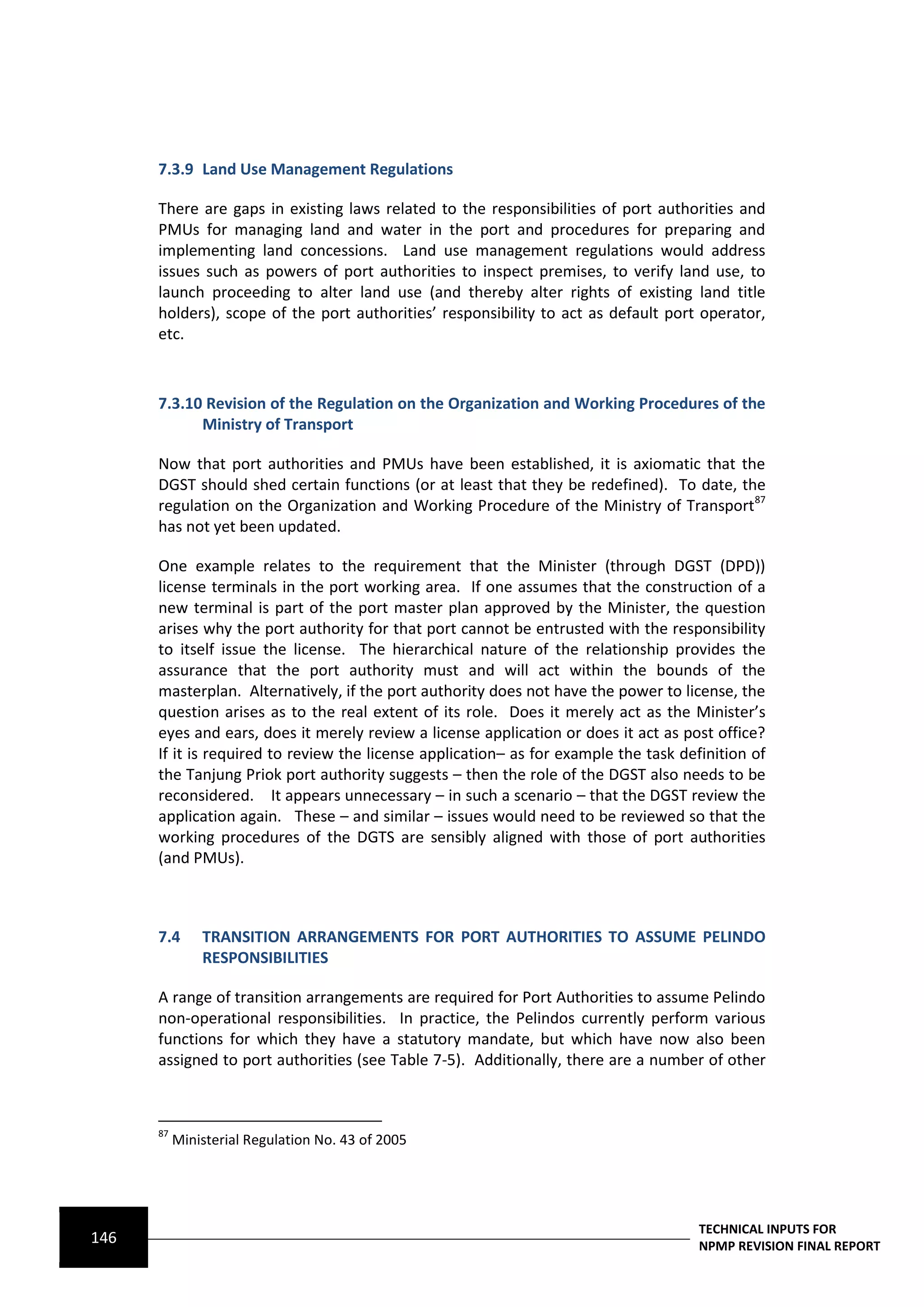 7.3.9 Land Use Management Regulations

      There are gaps in existing laws related to the responsibilities of port authorities and
      PMUs for managing land and water in the port and procedures for preparing and
      implementing land concessions. Land use management regulations would address
      issues such as powers of port authorities to inspect premises, to verify land use, to
      launch proceeding to alter land use (and thereby alter rights of existing land title
      holders), scope of the port authorities’ responsibility to act as default port operator,
      etc.



      7.3.10 Revision of the Regulation on the Organization and Working Procedures of the
            Ministry of Transport

      Now that port authorities and PMUs have been established, it is axiomatic that the
      DGST should shed certain functions (or at least that they be redefined). To date, the
      regulation on the Organization and Working Procedure of the Ministry of Transport87
      has not yet been updated.

      One example relates to the requirement that the Minister (through DGST (DPD))
      license terminals in the port working area. If one assumes that the construction of a
      new terminal is part of the port master plan approved by the Minister, the question
      arises why the port authority for that port cannot be entrusted with the responsibility
      to itself issue the license. The hierarchical nature of the relationship provides the
      assurance that the port authority must and will act within the bounds of the
      masterplan. Alternatively, if the port authority does not have the power to license, the
      question arises as to the real extent of its role. Does it merely act as the Minister’s
      eyes and ears, does it merely review a license application or does it act as post office?
      If it is required to review the license application– as for example the task definition of
      the Tanjung Priok port authority suggests – then the role of the DGST also needs to be
      reconsidered. It appears unnecessary – in such a scenario – that the DGST review the
      application again. These – and similar – issues would need to be reviewed so that the
      working procedures of the DGTS are sensibly aligned with those of port authorities
      (and PMUs).



      7.4      TRANSITION ARRANGEMENTS FOR PORT AUTHORITIES TO ASSUME PELINDO
               RESPONSIBILITIES

      A range of transition arrangements are required for Port Authorities to assume Pelindo
      non-operational responsibilities. In practice, the Pelindos currently perform various
      functions for which they have a statutory mandate, but which have now also been
      assigned to port authorities (see Table 7-5). Additionally, there are a number of other



      87
           Ministerial Regulation No. 43 of 2005




                                                                                      TECHNICAL INPUTS FOR
146                                                                                   NPMP REVISION FINAL REPORT
 