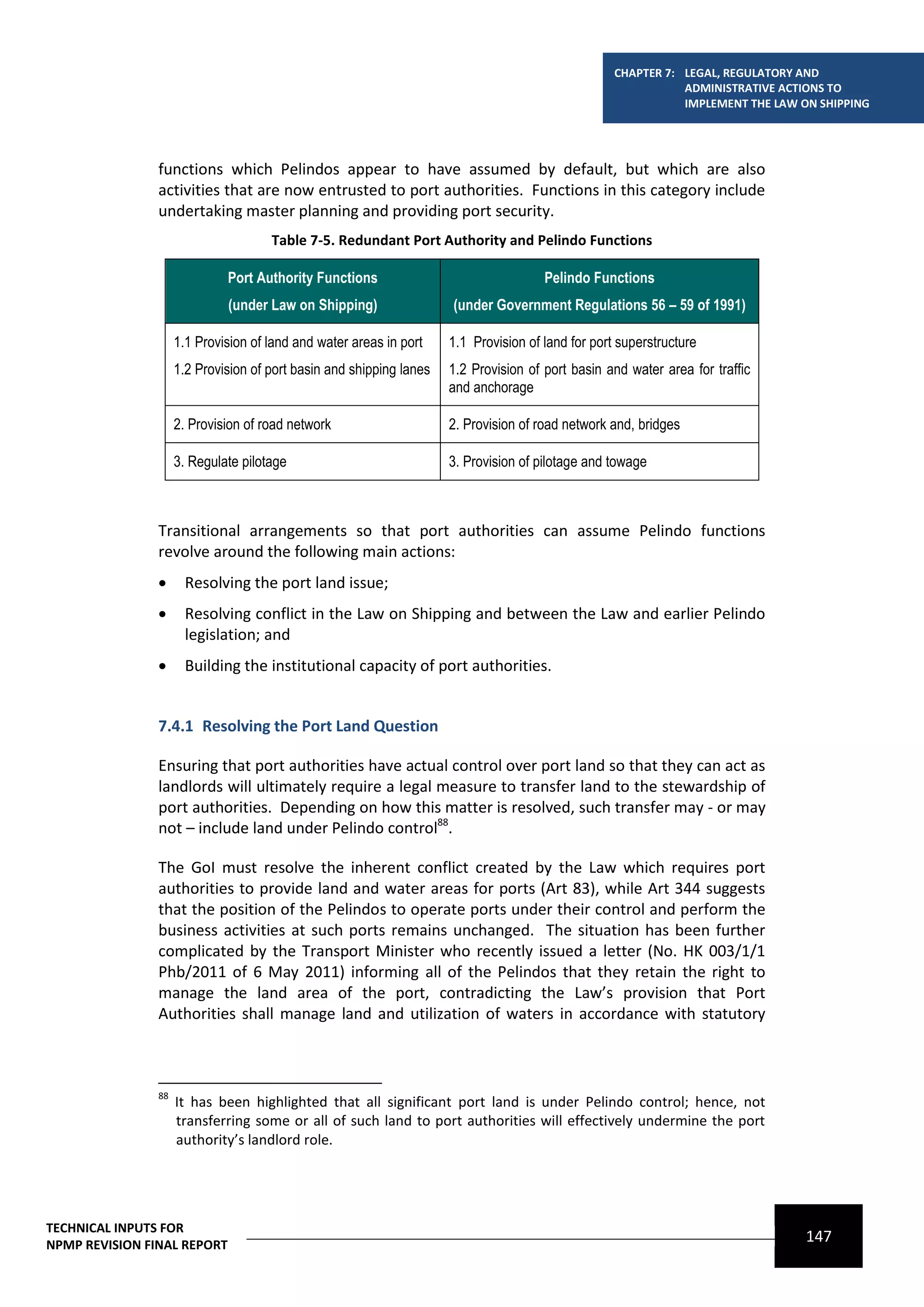 CHAPTER 7: LEGAL, REGULATORY AND
                                                                                                               ADMINISTRATIVE ACTIONS TO
                                                                                                               IMPLEMENT THE LAW ON SHIPPING




                functions which Pelindos appear to have assumed by default, but which are also
                activities that are now entrusted to port authorities. Functions in this category include
                undertaking master planning and providing port security.
                                      Table 7-5. Redundant Port Authority and Pelindo Functions

                              Port Authority Functions                                 Pelindo Functions
                              (under Law on Shipping)                 (under Government Regulations 56 – 59 of 1991)

                     1.1 Provision of land and water areas in port    1.1 Provision of land for port superstructure
                     1.2 Provision of port basin and shipping lanes   1.2 Provision of port basin and water area for traffic
                                                                      and anchorage

                     2. Provision of road network                     2. Provision of road network and, bridges

                     3. Regulate pilotage                             3. Provision of pilotage and towage



                Transitional arrangements so that port authorities can assume Pelindo functions
                revolve around the following main actions:
                      Resolving the port land issue;
                      Resolving conflict in the Law on Shipping and between the Law and earlier Pelindo
                       legislation; and
                      Building the institutional capacity of port authorities.


                7.4.1 Resolving the Port Land Question

                Ensuring that port authorities have actual control over port land so that they can act as
                landlords will ultimately require a legal measure to transfer land to the stewardship of
                port authorities. Depending on how this matter is resolved, such transfer may - or may
                not – include land under Pelindo control88.

                The GoI must resolve the inherent conflict created by the Law which requires port
                authorities to provide land and water areas for ports (Art 83), while Art 344 suggests
                that the position of the Pelindos to operate ports under their control and perform the
                business activities at such ports remains unchanged. The situation has been further
                complicated by the Transport Minister who recently issued a letter (No. HK 003/1/1
                Phb/2011 of 6 May 2011) informing all of the Pelindos that they retain the right to
                manage the land area of the port, contradicting the Law’s provision that Port
                Authorities shall manage land and utilization of waters in accordance with statutory



                88
                     It has been highlighted that all significant port land is under Pelindo control; hence, not
                     transferring some or all of such land to port authorities will effectively undermine the port
                     authority’s landlord role.




TECHNICAL INPUTS FOR
NPMP REVISION FINAL REPORT
                                                                                                                                  147
 
