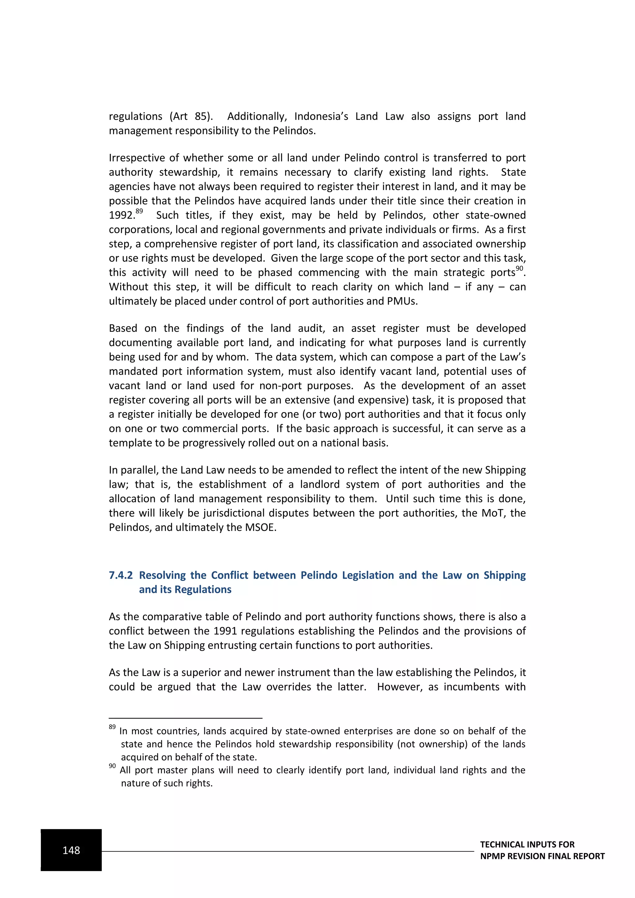 regulations (Art 85). Additionally, Indonesia’s Land Law also assigns port land
      management responsibility to the Pelindos.

      Irrespective of whether some or all land under Pelindo control is transferred to port
      authority stewardship, it remains necessary to clarify existing land rights. State
      agencies have not always been required to register their interest in land, and it may be
      possible that the Pelindos have acquired lands under their title since their creation in
      1992.89 Such titles, if they exist, may be held by Pelindos, other state-owned
      corporations, local and regional governments and private individuals or firms. As a first
      step, a comprehensive register of port land, its classification and associated ownership
      or use rights must be developed. Given the large scope of the port sector and this task,
      this activity will need to be phased commencing with the main strategic ports90.
      Without this step, it will be difficult to reach clarity on which land – if any – can
      ultimately be placed under control of port authorities and PMUs.

      Based on the findings of the land audit, an asset register must be developed
      documenting available port land, and indicating for what purposes land is currently
      being used for and by whom. The data system, which can compose a part of the Law’s
      mandated port information system, must also identify vacant land, potential uses of
      vacant land or land used for non-port purposes. As the development of an asset
      register covering all ports will be an extensive (and expensive) task, it is proposed that
      a register initially be developed for one (or two) port authorities and that it focus only
      on one or two commercial ports. If the basic approach is successful, it can serve as a
      template to be progressively rolled out on a national basis.

      In parallel, the Land Law needs to be amended to reflect the intent of the new Shipping
      law; that is, the establishment of a landlord system of port authorities and the
      allocation of land management responsibility to them. Until such time this is done,
      there will likely be jurisdictional disputes between the port authorities, the MoT, the
      Pelindos, and ultimately the MSOE.



      7.4.2 Resolving the Conflict between Pelindo Legislation and the Law on Shipping
            and its Regulations

      As the comparative table of Pelindo and port authority functions shows, there is also a
      conflict between the 1991 regulations establishing the Pelindos and the provisions of
      the Law on Shipping entrusting certain functions to port authorities.

      As the Law is a superior and newer instrument than the law establishing the Pelindos, it
      could be argued that the Law overrides the latter. However, as incumbents with


      89
           In most countries, lands acquired by state-owned enterprises are done so on behalf of the
            state and hence the Pelindos hold stewardship responsibility (not ownership) of the lands
            acquired on behalf of the state.
      90
           All port master plans will need to clearly identify port land, individual land rights and the
            nature of such rights.




                                                                                             TECHNICAL INPUTS FOR
148                                                                                          NPMP REVISION FINAL REPORT
 