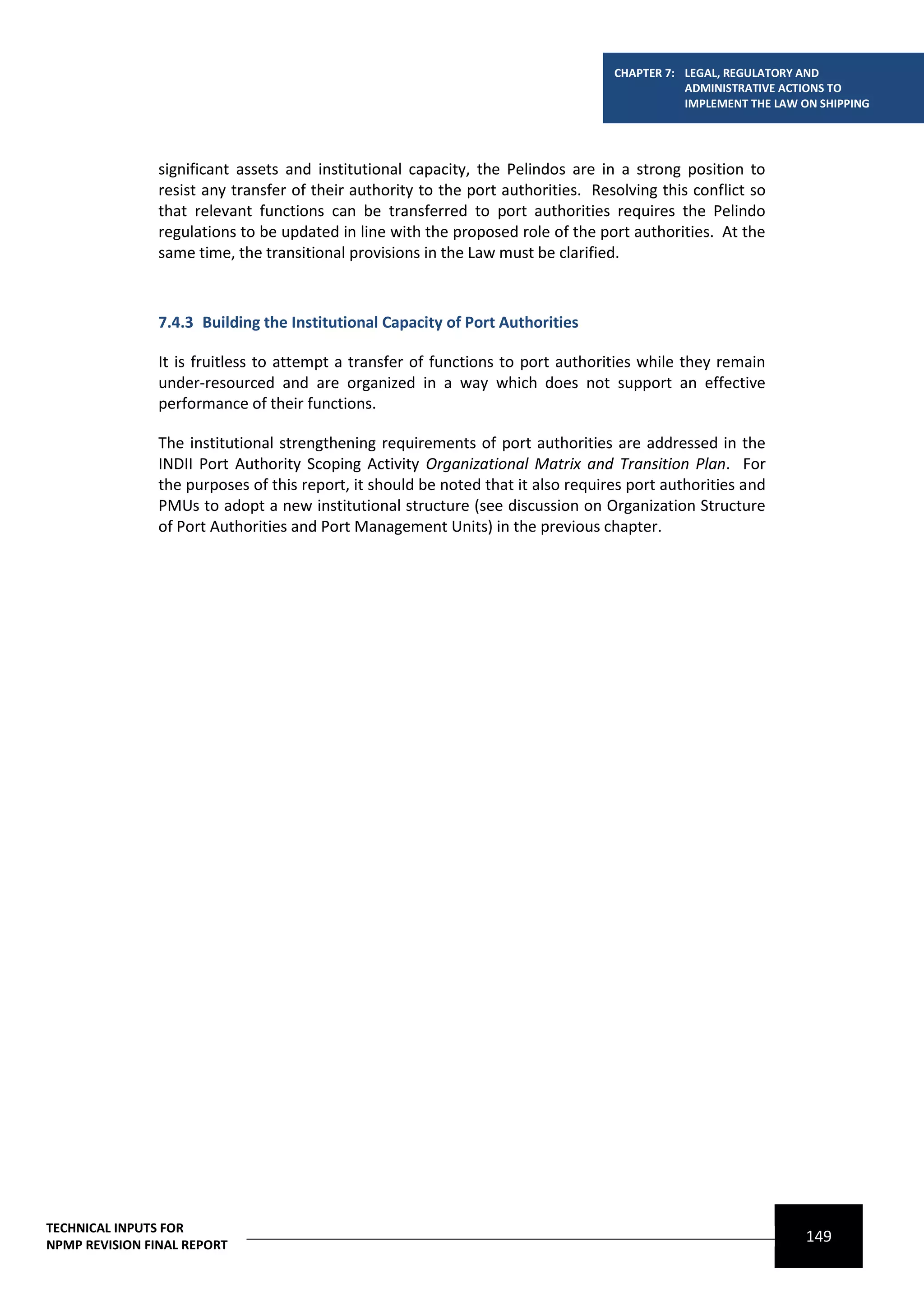 CHAPTER 7: LEGAL, REGULATORY AND
                                                                                              ADMINISTRATIVE ACTIONS TO
                                                                                              IMPLEMENT THE LAW ON SHIPPING




                significant assets and institutional capacity, the Pelindos are in a strong position to
                resist any transfer of their authority to the port authorities. Resolving this conflict so
                that relevant functions can be transferred to port authorities requires the Pelindo
                regulations to be updated in line with the proposed role of the port authorities. At the
                same time, the transitional provisions in the Law must be clarified.



                7.4.3 Building the Institutional Capacity of Port Authorities

                It is fruitless to attempt a transfer of functions to port authorities while they remain
                under-resourced and are organized in a way which does not support an effective
                performance of their functions.

                The institutional strengthening requirements of port authorities are addressed in the
                INDII Port Authority Scoping Activity Organizational Matrix and Transition Plan. For
                the purposes of this report, it should be noted that it also requires port authorities and
                PMUs to adopt a new institutional structure (see discussion on Organization Structure
                of Port Authorities and Port Management Units) in the previous chapter.




TECHNICAL INPUTS FOR
NPMP REVISION FINAL REPORT
                                                                                                                 149
 