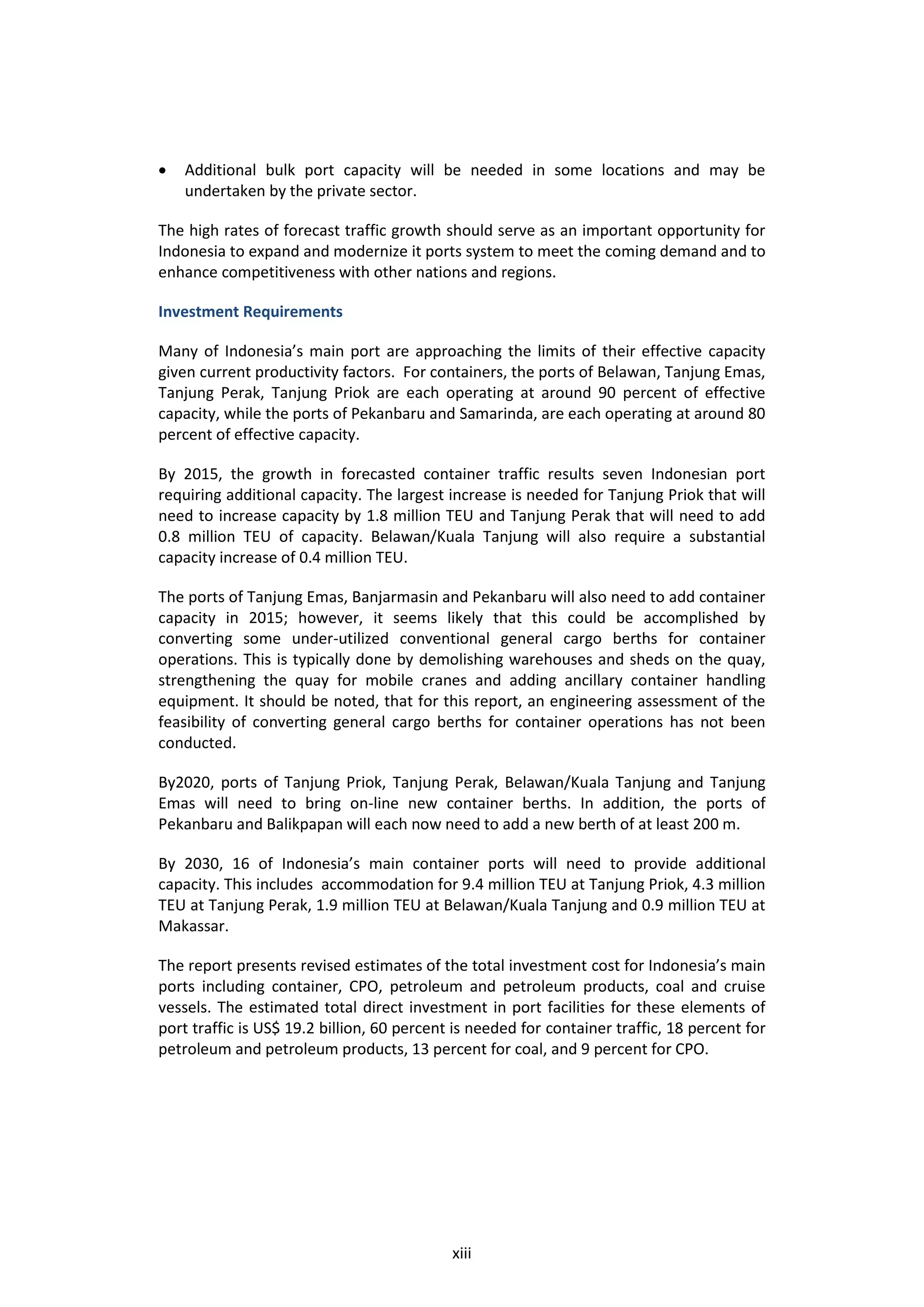    Additional bulk port capacity will be needed in some locations and may be
    undertaken by the private sector.

The high rates of forecast traffic growth should serve as an important opportunity for
Indonesia to expand and modernize it ports system to meet the coming demand and to
enhance competitiveness with other nations and regions.

Investment Requirements

Many of Indonesia’s main port are approaching the limits of their effective capacity
given current productivity factors. For containers, the ports of Belawan, Tanjung Emas,
Tanjung Perak, Tanjung Priok are each operating at around 90 percent of effective
capacity, while the ports of Pekanbaru and Samarinda, are each operating at around 80
percent of effective capacity.

By 2015, the growth in forecasted container traffic results seven Indonesian port
requiring additional capacity. The largest increase is needed for Tanjung Priok that will
need to increase capacity by 1.8 million TEU and Tanjung Perak that will need to add
0.8 million TEU of capacity. Belawan/Kuala Tanjung will also require a substantial
capacity increase of 0.4 million TEU.

The ports of Tanjung Emas, Banjarmasin and Pekanbaru will also need to add container
capacity in 2015; however, it seems likely that this could be accomplished by
converting some under-utilized conventional general cargo berths for container
operations. This is typically done by demolishing warehouses and sheds on the quay,
strengthening the quay for mobile cranes and adding ancillary container handling
equipment. It should be noted, that for this report, an engineering assessment of the
feasibility of converting general cargo berths for container operations has not been
conducted.

By2020, ports of Tanjung Priok, Tanjung Perak, Belawan/Kuala Tanjung and Tanjung
Emas will need to bring on-line new container berths. In addition, the ports of
Pekanbaru and Balikpapan will each now need to add a new berth of at least 200 m.

By 2030, 16 of Indonesia’s main container ports will need to provide additional
capacity. This includes accommodation for 9.4 million TEU at Tanjung Priok, 4.3 million
TEU at Tanjung Perak, 1.9 million TEU at Belawan/Kuala Tanjung and 0.9 million TEU at
Makassar.

The report presents revised estimates of the total investment cost for Indonesia’s main
ports including container, CPO, petroleum and petroleum products, coal and cruise
vessels. The estimated total direct investment in port facilities for these elements of
port traffic is US$ 19.2 billion, 60 percent is needed for container traffic, 18 percent for
petroleum and petroleum products, 13 percent for coal, and 9 percent for CPO.




                                            xiii
 