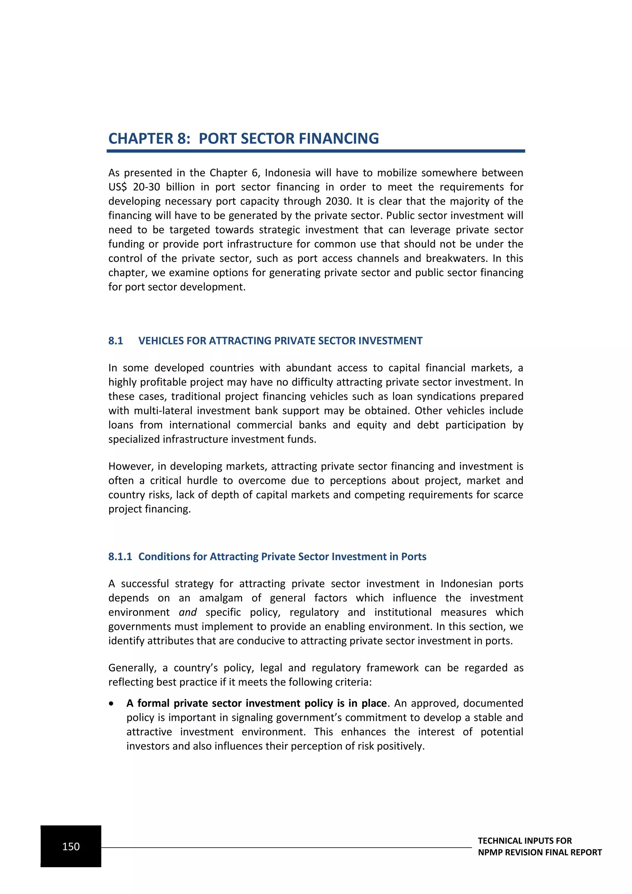 CHAPTER 8: PORT SECTOR FINANCING
      As presented in the Chapter 6, Indonesia will have to mobilize somewhere between
      US$ 20-30 billion in port sector financing in order to meet the requirements for
      developing necessary port capacity through 2030. It is clear that the majority of the
      financing will have to be generated by the private sector. Public sector investment will
      need to be targeted towards strategic investment that can leverage private sector
      funding or provide port infrastructure for common use that should not be under the
      control of the private sector, such as port access channels and breakwaters. In this
      chapter, we examine options for generating private sector and public sector financing
      for port sector development.



      8.1     VEHICLES FOR ATTRACTING PRIVATE SECTOR INVESTMENT

      In some developed countries with abundant access to capital financial markets, a
      highly profitable project may have no difficulty attracting private sector investment. In
      these cases, traditional project financing vehicles such as loan syndications prepared
      with multi-lateral investment bank support may be obtained. Other vehicles include
      loans from international commercial banks and equity and debt participation by
      specialized infrastructure investment funds.

      However, in developing markets, attracting private sector financing and investment is
      often a critical hurdle to overcome due to perceptions about project, market and
      country risks, lack of depth of capital markets and competing requirements for scarce
      project financing.



      8.1.1 Conditions for Attracting Private Sector Investment in Ports

      A successful strategy for attracting private sector investment in Indonesian ports
      depends on an amalgam of general factors which influence the investment
      environment and specific policy, regulatory and institutional measures which
      governments must implement to provide an enabling environment. In this section, we
      identify attributes that are conducive to attracting private sector investment in ports.

      Generally, a country’s policy, legal and regulatory framework can be regarded as
      reflecting best practice if it meets the following criteria:
           A formal private sector investment policy is in place. An approved, documented
            policy is important in signaling government’s commitment to develop a stable and
            attractive investment environment. This enhances the interest of potential
            investors and also influences their perception of risk positively.




                                                                                     TECHNICAL INPUTS FOR
150                                                                                  NPMP REVISION FINAL REPORT
 