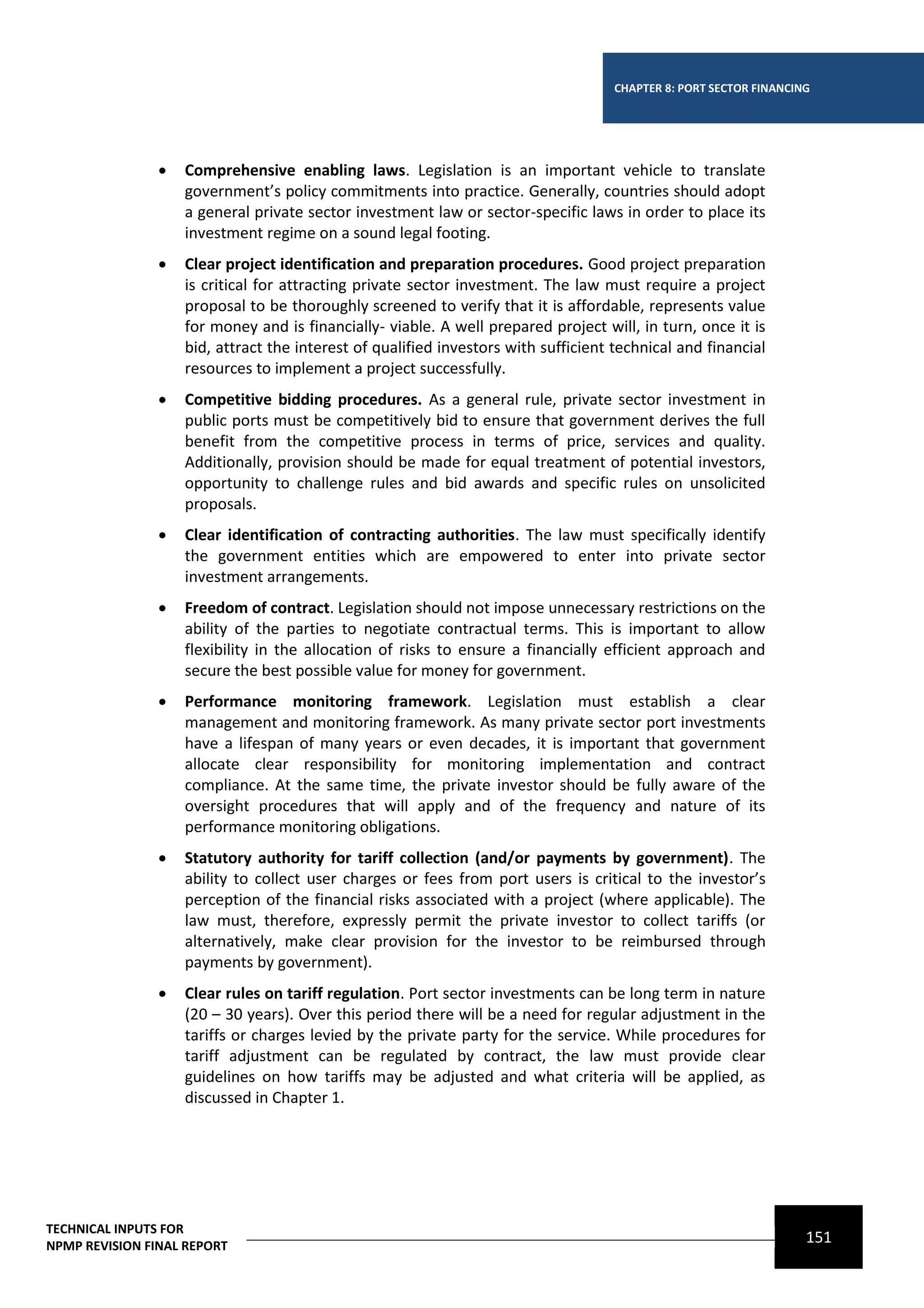 CHAPTER 8: PORT SECTOR FINANCING




                   Comprehensive enabling laws. Legislation is an important vehicle to translate
                    government’s policy commitments into practice. Generally, countries should adopt
                    a general private sector investment law or sector-specific laws in order to place its
                    investment regime on a sound legal footing.
                   Clear project identification and preparation procedures. Good project preparation
                    is critical for attracting private sector investment. The law must require a project
                    proposal to be thoroughly screened to verify that it is affordable, represents value
                    for money and is financially- viable. A well prepared project will, in turn, once it is
                    bid, attract the interest of qualified investors with sufficient technical and financial
                    resources to implement a project successfully.
                   Competitive bidding procedures. As a general rule, private sector investment in
                    public ports must be competitively bid to ensure that government derives the full
                    benefit from the competitive process in terms of price, services and quality.
                    Additionally, provision should be made for equal treatment of potential investors,
                    opportunity to challenge rules and bid awards and specific rules on unsolicited
                    proposals.
                   Clear identification of contracting authorities. The law must specifically identify
                    the government entities which are empowered to enter into private sector
                    investment arrangements.
                   Freedom of contract. Legislation should not impose unnecessary restrictions on the
                    ability of the parties to negotiate contractual terms. This is important to allow
                    flexibility in the allocation of risks to ensure a financially efficient approach and
                    secure the best possible value for money for government.
                   Performance monitoring framework. Legislation must establish a clear
                    management and monitoring framework. As many private sector port investments
                    have a lifespan of many years or even decades, it is important that government
                    allocate clear responsibility for monitoring implementation and contract
                    compliance. At the same time, the private investor should be fully aware of the
                    oversight procedures that will apply and of the frequency and nature of its
                    performance monitoring obligations.
                   Statutory authority for tariff collection (and/or payments by government). The
                    ability to collect user charges or fees from port users is critical to the investor’s
                    perception of the financial risks associated with a project (where applicable). The
                    law must, therefore, expressly permit the private investor to collect tariffs (or
                    alternatively, make clear provision for the investor to be reimbursed through
                    payments by government).
                   Clear rules on tariff regulation. Port sector investments can be long term in nature
                    (20 – 30 years). Over this period there will be a need for regular adjustment in the
                    tariffs or charges levied by the private party for the service. While procedures for
                    tariff adjustment can be regulated by contract, the law must provide clear
                    guidelines on how tariffs may be adjusted and what criteria will be applied, as
                    discussed in Chapter 1.




TECHNICAL INPUTS FOR
NPMP REVISION FINAL REPORT
                                                                                                                    151
 