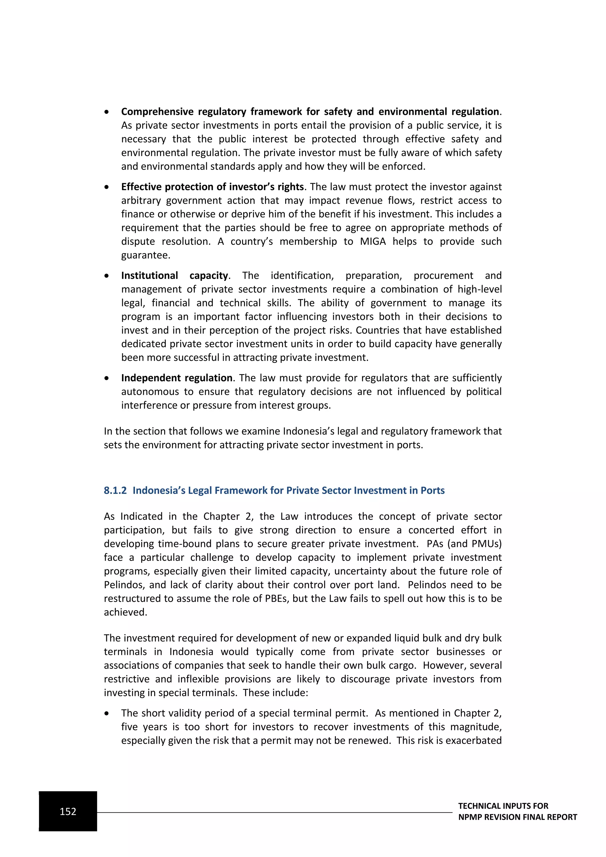    Comprehensive regulatory framework for safety and environmental regulation.
          As private sector investments in ports entail the provision of a public service, it is
          necessary that the public interest be protected through effective safety and
          environmental regulation. The private investor must be fully aware of which safety
          and environmental standards apply and how they will be enforced.
         Effective protection of investor’s rights. The law must protect the investor against
          arbitrary government action that may impact revenue flows, restrict access to
          finance or otherwise or deprive him of the benefit if his investment. This includes a
          requirement that the parties should be free to agree on appropriate methods of
          dispute resolution. A country’s membership to MIGA helps to provide such
          guarantee.
         Institutional capacity. The identification, preparation, procurement and
          management of private sector investments require a combination of high-level
          legal, financial and technical skills. The ability of government to manage its
          program is an important factor influencing investors both in their decisions to
          invest and in their perception of the project risks. Countries that have established
          dedicated private sector investment units in order to build capacity have generally
          been more successful in attracting private investment.
         Independent regulation. The law must provide for regulators that are sufficiently
          autonomous to ensure that regulatory decisions are not influenced by political
          interference or pressure from interest groups.

      In the section that follows we examine Indonesia’s legal and regulatory framework that
      sets the environment for attracting private sector investment in ports.



      8.1.2 Indonesia’s Legal Framework for Private Sector Investment in Ports

      As Indicated in the Chapter 2, the Law introduces the concept of private sector
      participation, but fails to give strong direction to ensure a concerted effort in
      developing time-bound plans to secure greater private investment. PAs (and PMUs)
      face a particular challenge to develop capacity to implement private investment
      programs, especially given their limited capacity, uncertainty about the future role of
      Pelindos, and lack of clarity about their control over port land. Pelindos need to be
      restructured to assume the role of PBEs, but the Law fails to spell out how this is to be
      achieved.

      The investment required for development of new or expanded liquid bulk and dry bulk
      terminals in Indonesia would typically come from private sector businesses or
      associations of companies that seek to handle their own bulk cargo. However, several
      restrictive and inflexible provisions are likely to discourage private investors from
      investing in special terminals. These include:
         The short validity period of a special terminal permit. As mentioned in Chapter 2,
          five years is too short for investors to recover investments of this magnitude,
          especially given the risk that a permit may not be renewed. This risk is exacerbated




                                                                                      TECHNICAL INPUTS FOR
152                                                                                   NPMP REVISION FINAL REPORT
 