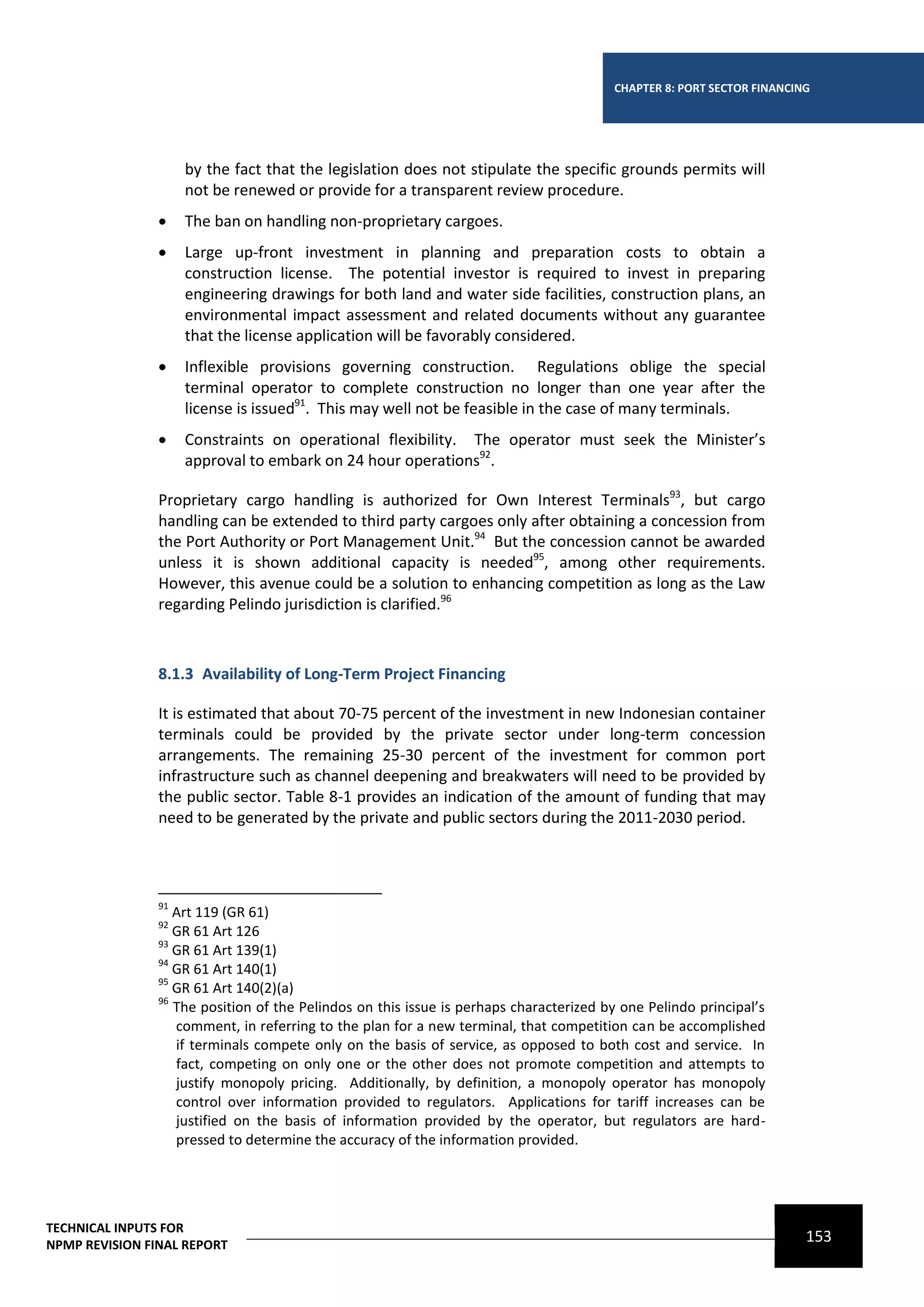 CHAPTER 8: PORT SECTOR FINANCING




                     by the fact that the legislation does not stipulate the specific grounds permits will
                     not be renewed or provide for a transparent review procedure.
                    The ban on handling non-proprietary cargoes.
                    Large up-front investment in planning and preparation costs to obtain a
                     construction license. The potential investor is required to invest in preparing
                     engineering drawings for both land and water side facilities, construction plans, an
                     environmental impact assessment and related documents without any guarantee
                     that the license application will be favorably considered.
                    Inflexible provisions governing construction. Regulations oblige the special
                     terminal operator to complete construction no longer than one year after the
                     license is issued91. This may well not be feasible in the case of many terminals.
                    Constraints on operational flexibility. The operator must seek the Minister’s
                     approval to embark on 24 hour operations92.

                Proprietary cargo handling is authorized for Own Interest Terminals93, but cargo
                handling can be extended to third party cargoes only after obtaining a concession from
                the Port Authority or Port Management Unit.94 But the concession cannot be awarded
                unless it is shown additional capacity is needed95, among other requirements.
                However, this avenue could be a solution to enhancing competition as long as the Law
                regarding Pelindo jurisdiction is clarified.96



                8.1.3 Availability of Long-Term Project Financing

                It is estimated that about 70-75 percent of the investment in new Indonesian container
                terminals could be provided by the private sector under long-term concession
                arrangements. The remaining 25-30 percent of the investment for common port
                infrastructure such as channel deepening and breakwaters will need to be provided by
                the public sector. Table 8-1 provides an indication of the amount of funding that may
                need to be generated by the private and public sectors during the 2011-2030 period.




                91
                   Art 119 (GR 61)
                92
                   GR 61 Art 126
                93
                   GR 61 Art 139(1)
                94
                   GR 61 Art 140(1)
                95
                   GR 61 Art 140(2)(a)
                96
                   The position of the Pelindos on this issue is perhaps characterized by one Pelindo principal’s
                   comment, in referring to the plan for a new terminal, that competition can be accomplished
                   if terminals compete only on the basis of service, as opposed to both cost and service. In
                   fact, competing on only one or the other does not promote competition and attempts to
                   justify monopoly pricing. Additionally, by definition, a monopoly operator has monopoly
                   control over information provided to regulators. Applications for tariff increases can be
                   justified on the basis of information provided by the operator, but regulators are hard-
                   pressed to determine the accuracy of the information provided.




TECHNICAL INPUTS FOR
NPMP REVISION FINAL REPORT
                                                                                                                       153
 
