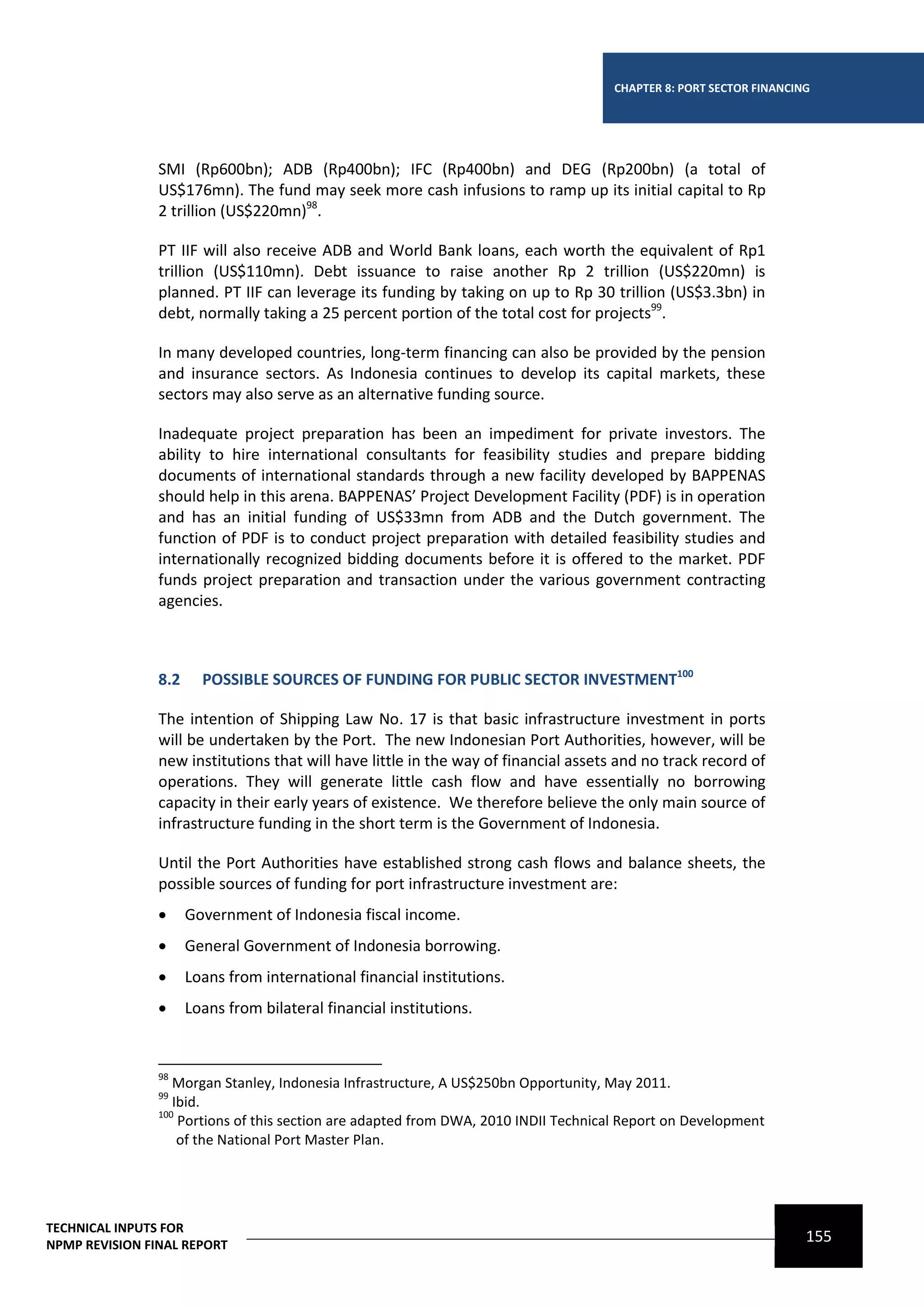 CHAPTER 8: PORT SECTOR FINANCING




                SMI (Rp600bn); ADB (Rp400bn); IFC (Rp400bn) and DEG (Rp200bn) (a total of
                US$176mn). The fund may seek more cash infusions to ramp up its initial capital to Rp
                2 trillion (US$220mn)98.

                PT IIF will also receive ADB and World Bank loans, each worth the equivalent of Rp1
                trillion (US$110mn). Debt issuance to raise another Rp 2 trillion (US$220mn) is
                planned. PT IIF can leverage its funding by taking on up to Rp 30 trillion (US$3.3bn) in
                debt, normally taking a 25 percent portion of the total cost for projects99.

                In many developed countries, long-term financing can also be provided by the pension
                and insurance sectors. As Indonesia continues to develop its capital markets, these
                sectors may also serve as an alternative funding source.

                Inadequate project preparation has been an impediment for private investors. The
                ability to hire international consultants for feasibility studies and prepare bidding
                documents of international standards through a new facility developed by BAPPENAS
                should help in this arena. BAPPENAS’ Project Development Facility (PDF) is in operation
                and has an initial funding of US$33mn from ADB and the Dutch government. The
                function of PDF is to conduct project preparation with detailed feasibility studies and
                internationally recognized bidding documents before it is offered to the market. PDF
                funds project preparation and transaction under the various government contracting
                agencies.



                8.2     POSSIBLE SOURCES OF FUNDING FOR PUBLIC SECTOR INVESTMENT100

                The intention of Shipping Law No. 17 is that basic infrastructure investment in ports
                will be undertaken by the Port. The new Indonesian Port Authorities, however, will be
                new institutions that will have little in the way of financial assets and no track record of
                operations. They will generate little cash flow and have essentially no borrowing
                capacity in their early years of existence. We therefore believe the only main source of
                infrastructure funding in the short term is the Government of Indonesia.

                Until the Port Authorities have established strong cash flows and balance sheets, the
                possible sources of funding for port infrastructure investment are:
                     Government of Indonesia fiscal income.
                     General Government of Indonesia borrowing.
                     Loans from international financial institutions.
                     Loans from bilateral financial institutions.


                98
                   Morgan Stanley, Indonesia Infrastructure, A US$250bn Opportunity, May 2011.
                99
                   Ibid.
                100
                    Portions of this section are adapted from DWA, 2010 INDII Technical Report on Development
                    of the National Port Master Plan.




TECHNICAL INPUTS FOR
NPMP REVISION FINAL REPORT
                                                                                                                    155
 