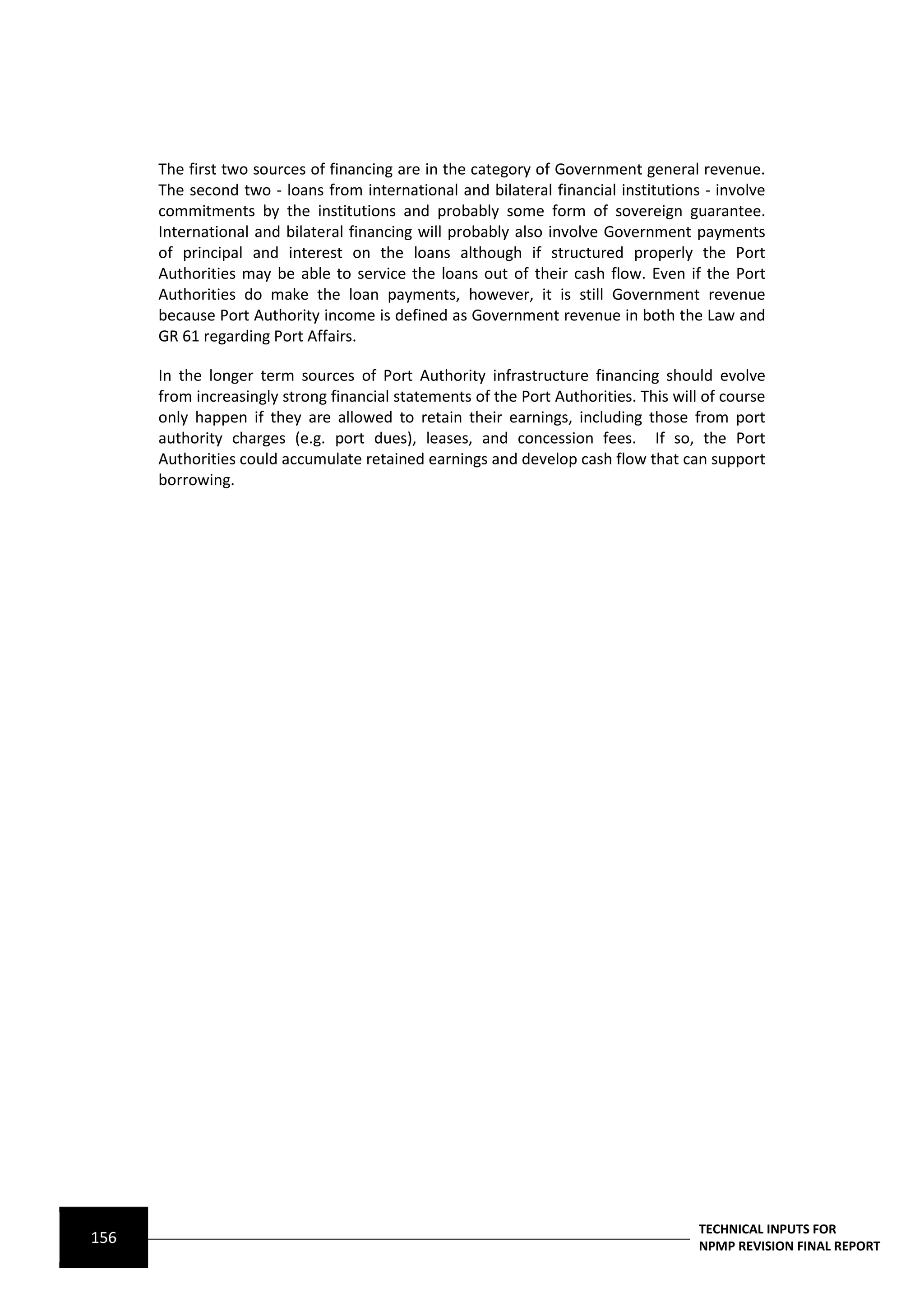 The first two sources of financing are in the category of Government general revenue.
      The second two ‐ loans from international and bilateral financial institutions ‐ involve
      commitments by the institutions and probably some form of sovereign guarantee.
      International and bilateral financing will probably also involve Government payments
      of principal and interest on the loans although if structured properly the Port
      Authorities may be able to service the loans out of their cash flow. Even if the Port
      Authorities do make the loan payments, however, it is still Government revenue
      because Port Authority income is defined as Government revenue in both the Law and
      GR 61 regarding Port Affairs.

      In the longer term sources of Port Authority infrastructure financing should evolve
      from increasingly strong financial statements of the Port Authorities. This will of course
      only happen if they are allowed to retain their earnings, including those from port
      authority charges (e.g. port dues), leases, and concession fees. If so, the Port
      Authorities could accumulate retained earnings and develop cash flow that can support
      borrowing.




                                                                                      TECHNICAL INPUTS FOR
156                                                                                   NPMP REVISION FINAL REPORT
 