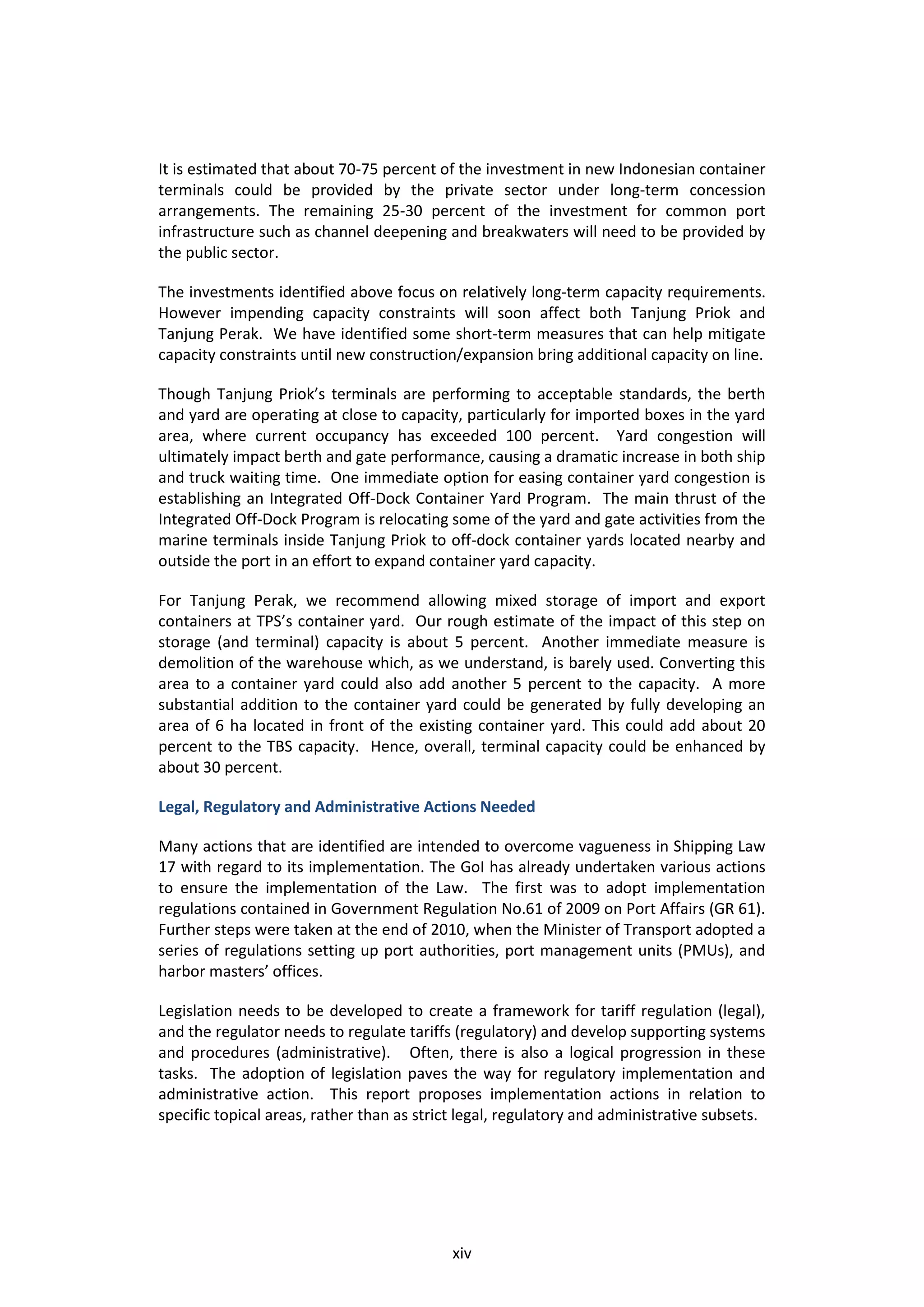 It is estimated that about 70-75 percent of the investment in new Indonesian container
terminals could be provided by the private sector under long-term concession
arrangements. The remaining 25-30 percent of the investment for common port
infrastructure such as channel deepening and breakwaters will need to be provided by
the public sector.

The investments identified above focus on relatively long-term capacity requirements.
However impending capacity constraints will soon affect both Tanjung Priok and
Tanjung Perak. We have identified some short-term measures that can help mitigate
capacity constraints until new construction/expansion bring additional capacity on line.

Though Tanjung Priok’s terminals are performing to acceptable standards, the berth
and yard are operating at close to capacity, particularly for imported boxes in the yard
area, where current occupancy has exceeded 100 percent. Yard congestion will
ultimately impact berth and gate performance, causing a dramatic increase in both ship
and truck waiting time. One immediate option for easing container yard congestion is
establishing an Integrated Off-Dock Container Yard Program. The main thrust of the
Integrated Off-Dock Program is relocating some of the yard and gate activities from the
marine terminals inside Tanjung Priok to off-dock container yards located nearby and
outside the port in an effort to expand container yard capacity.

For Tanjung Perak, we recommend allowing mixed storage of import and export
containers at TPS’s container yard. Our rough estimate of the impact of this step on
storage (and terminal) capacity is about 5 percent. Another immediate measure is
demolition of the warehouse which, as we understand, is barely used. Converting this
area to a container yard could also add another 5 percent to the capacity. A more
substantial addition to the container yard could be generated by fully developing an
area of 6 ha located in front of the existing container yard. This could add about 20
percent to the TBS capacity. Hence, overall, terminal capacity could be enhanced by
about 30 percent.

Legal, Regulatory and Administrative Actions Needed

Many actions that are identified are intended to overcome vagueness in Shipping Law
17 with regard to its implementation. The GoI has already undertaken various actions
to ensure the implementation of the Law. The first was to adopt implementation
regulations contained in Government Regulation No.61 of 2009 on Port Affairs (GR 61).
Further steps were taken at the end of 2010, when the Minister of Transport adopted a
series of regulations setting up port authorities, port management units (PMUs), and
harbor masters’ offices.

Legislation needs to be developed to create a framework for tariff regulation (legal),
and the regulator needs to regulate tariffs (regulatory) and develop supporting systems
and procedures (administrative). Often, there is also a logical progression in these
tasks. The adoption of legislation paves the way for regulatory implementation and
administrative action. This report proposes implementation actions in relation to
specific topical areas, rather than as strict legal, regulatory and administrative subsets.




                                            xiv
 