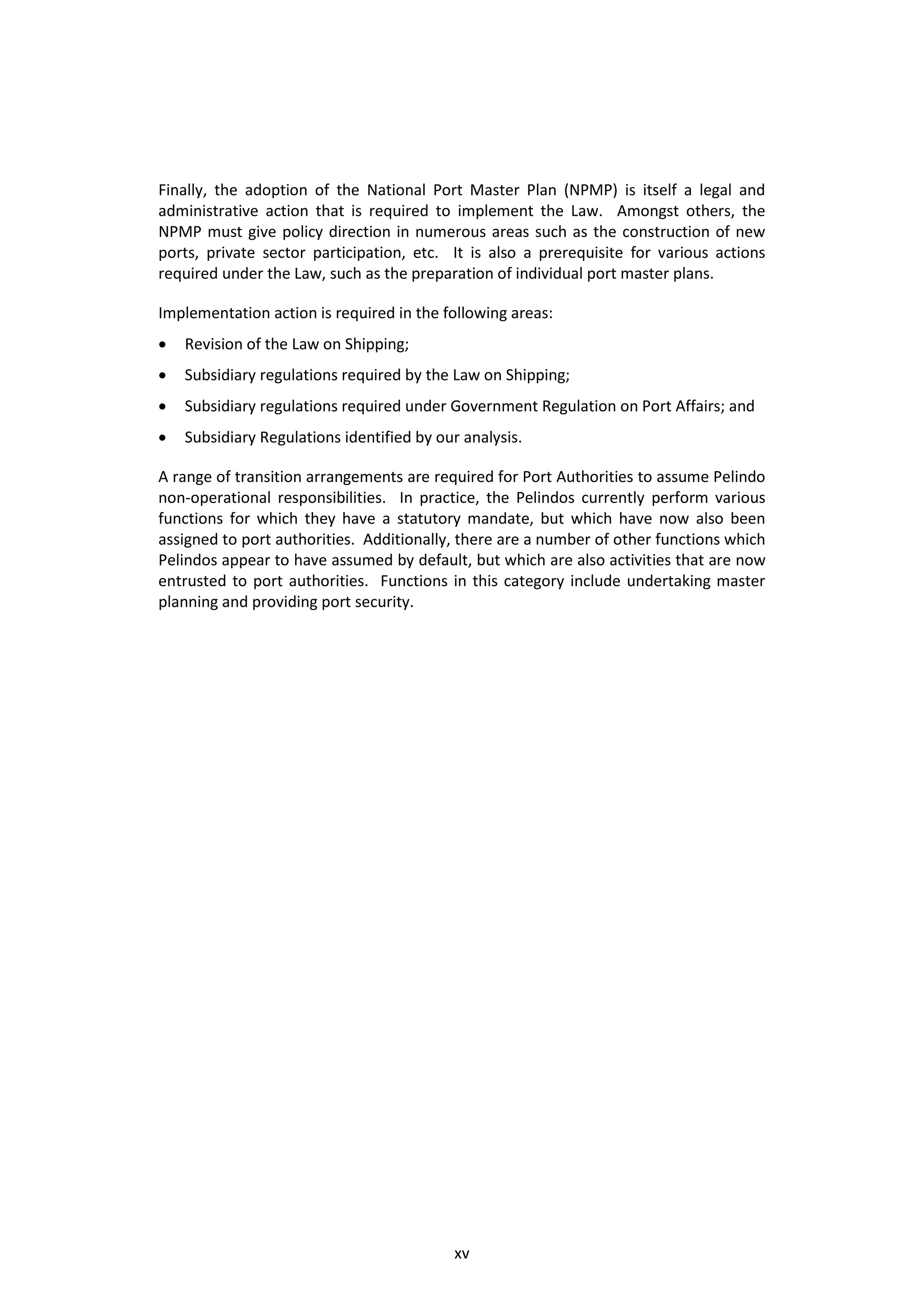 Finally, the adoption of the National Port Master Plan (NPMP) is itself a legal and
administrative action that is required to implement the Law. Amongst others, the
NPMP must give policy direction in numerous areas such as the construction of new
ports, private sector participation, etc. It is also a prerequisite for various actions
required under the Law, such as the preparation of individual port master plans.

Implementation action is required in the following areas:
   Revision of the Law on Shipping;
   Subsidiary regulations required by the Law on Shipping;
   Subsidiary regulations required under Government Regulation on Port Affairs; and
   Subsidiary Regulations identified by our analysis.

A range of transition arrangements are required for Port Authorities to assume Pelindo
non-operational responsibilities. In practice, the Pelindos currently perform various
functions for which they have a statutory mandate, but which have now also been
assigned to port authorities. Additionally, there are a number of other functions which
Pelindos appear to have assumed by default, but which are also activities that are now
entrusted to port authorities. Functions in this category include undertaking master
planning and providing port security.




                                           xv
 