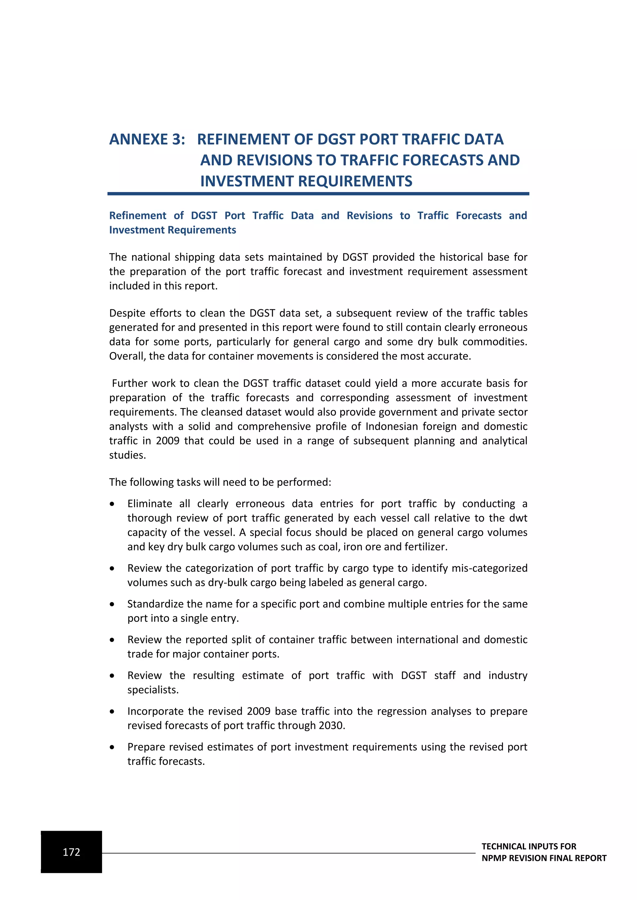 ANNEXE 3: REFINEMENT OF DGST PORT TRAFFIC DATA
                AND REVISIONS TO TRAFFIC FORECASTS AND
                INVESTMENT REQUIREMENTS
      Refinement of DGST Port Traffic Data and Revisions to Traffic Forecasts and
      Investment Requirements

      The national shipping data sets maintained by DGST provided the historical base for
      the preparation of the port traffic forecast and investment requirement assessment
      included in this report.

      Despite efforts to clean the DGST data set, a subsequent review of the traffic tables
      generated for and presented in this report were found to still contain clearly erroneous
      data for some ports, particularly for general cargo and some dry bulk commodities.
      Overall, the data for container movements is considered the most accurate.

       Further work to clean the DGST traffic dataset could yield a more accurate basis for
      preparation of the traffic forecasts and corresponding assessment of investment
      requirements. The cleansed dataset would also provide government and private sector
      analysts with a solid and comprehensive profile of Indonesian foreign and domestic
      traffic in 2009 that could be used in a range of subsequent planning and analytical
      studies.

      The following tasks will need to be performed:
         Eliminate all clearly erroneous data entries for port traffic by conducting a
          thorough review of port traffic generated by each vessel call relative to the dwt
          capacity of the vessel. A special focus should be placed on general cargo volumes
          and key dry bulk cargo volumes such as coal, iron ore and fertilizer.
         Review the categorization of port traffic by cargo type to identify mis-categorized
          volumes such as dry-bulk cargo being labeled as general cargo.
         Standardize the name for a specific port and combine multiple entries for the same
          port into a single entry.
         Review the reported split of container traffic between international and domestic
          trade for major container ports.
         Review the resulting estimate of port traffic with DGST staff and industry
          specialists.
         Incorporate the revised 2009 base traffic into the regression analyses to prepare
          revised forecasts of port traffic through 2030.
         Prepare revised estimates of port investment requirements using the revised port
          traffic forecasts.




                                                                                    TECHNICAL INPUTS FOR
172                                                                                 NPMP REVISION FINAL REPORT
 