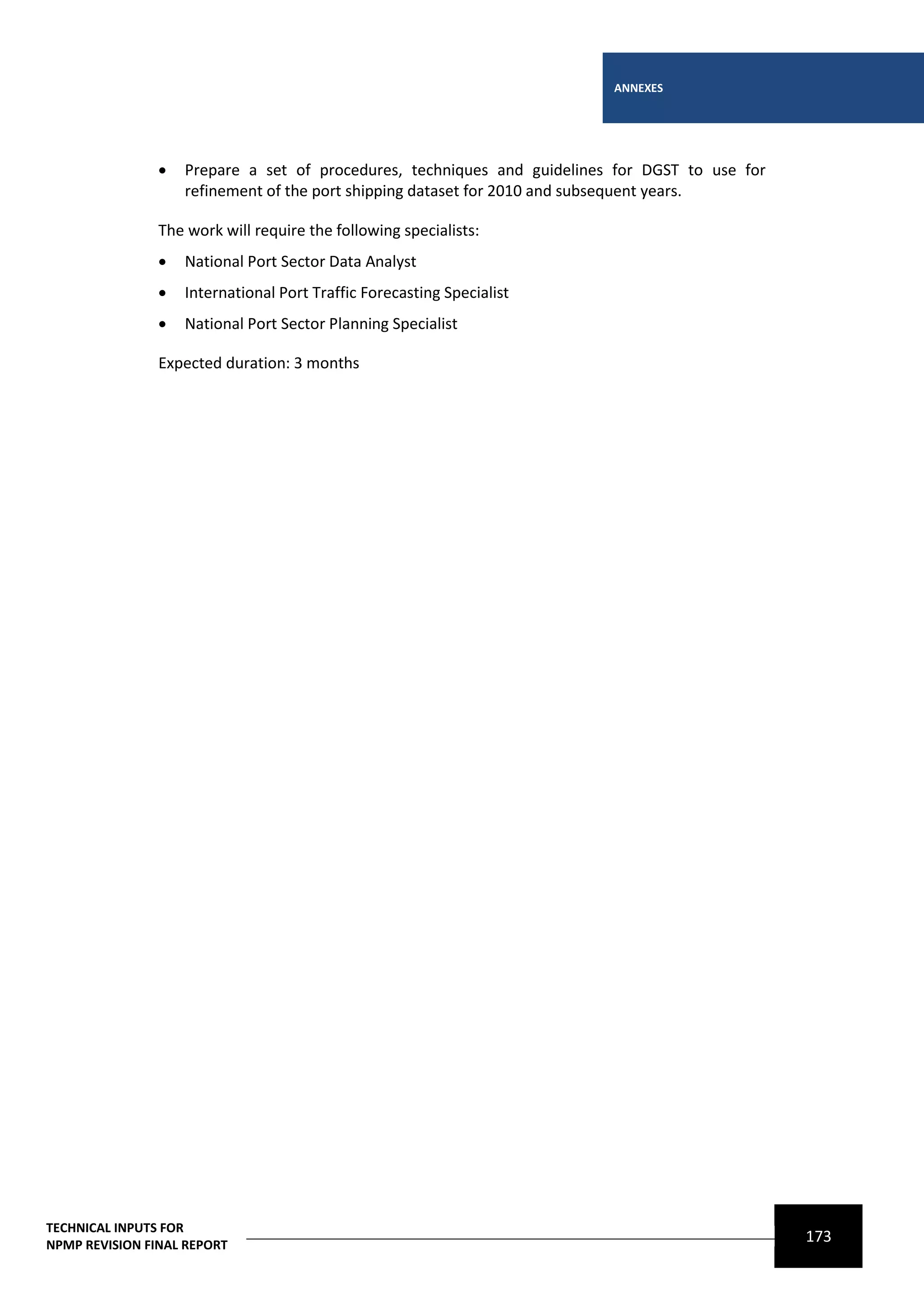 ANNEXES




                   Prepare a set of procedures, techniques and guidelines for DGST to use for
                    refinement of the port shipping dataset for 2010 and subsequent years.

                The work will require the following specialists:
                   National Port Sector Data Analyst
                   International Port Traffic Forecasting Specialist
                   National Port Sector Planning Specialist

                Expected duration: 3 months




TECHNICAL INPUTS FOR
NPMP REVISION FINAL REPORT
                                                                                                 173
 