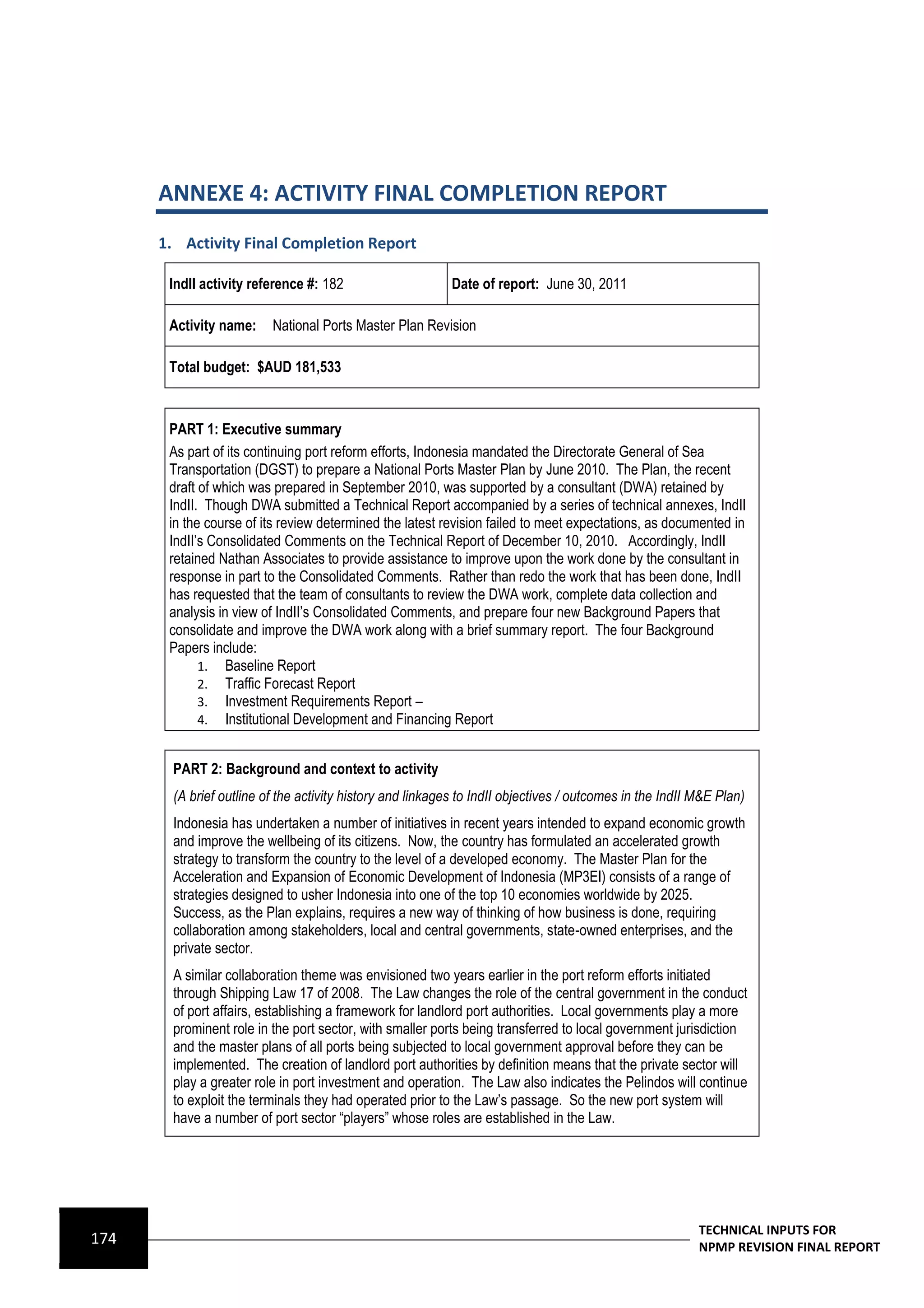 ANNEXE 4: ACTIVITY FINAL COMPLETION REPORT
      1. Activity Final Completion Report

       IndII activity reference #: 182                      Date of report: June 30, 2011

       Activity name:     National Ports Master Plan Revision

       Total budget: $AUD 181,533



       PART 1: Executive summary
       As part of its continuing port reform efforts, Indonesia mandated the Directorate General of Sea
       Transportation (DGST) to prepare a National Ports Master Plan by June 2010. The Plan, the recent
       draft of which was prepared in September 2010, was supported by a consultant (DWA) retained by
       IndII. Though DWA submitted a Technical Report accompanied by a series of technical annexes, IndII
       in the course of its review determined the latest revision failed to meet expectations, as documented in
       IndII’s Consolidated Comments on the Technical Report of December 10, 2010. Accordingly, IndII
       retained Nathan Associates to provide assistance to improve upon the work done by the consultant in
       response in part to the Consolidated Comments. Rather than redo the work that has been done, IndII
       has requested that the team of consultants to review the DWA work, complete data collection and
       analysis in view of IndII’s Consolidated Comments, and prepare four new Background Papers that
       consolidate and improve the DWA work along with a brief summary report. The four Background
       Papers include:
             1. Baseline Report
             2. Traffic Forecast Report
             3. Investment Requirements Report –
             4. Institutional Development and Financing Report


        PART 2: Background and context to activity
        (A brief outline of the activity history and linkages to IndII objectives / outcomes in the IndII M&E Plan)
        Indonesia has undertaken a number of initiatives in recent years intended to expand economic growth
        and improve the wellbeing of its citizens. Now, the country has formulated an accelerated growth
        strategy to transform the country to the level of a developed economy. The Master Plan for the
        Acceleration and Expansion of Economic Development of Indonesia (MP3EI) consists of a range of
        strategies designed to usher Indonesia into one of the top 10 economies worldwide by 2025.
        Success, as the Plan explains, requires a new way of thinking of how business is done, requiring
        collaboration among stakeholders, local and central governments, state-owned enterprises, and the
        private sector.
        A similar collaboration theme was envisioned two years earlier in the port reform efforts initiated
        through Shipping Law 17 of 2008. The Law changes the role of the central government in the conduct
        of port affairs, establishing a framework for landlord port authorities. Local governments play a more
        prominent role in the port sector, with smaller ports being transferred to local government jurisdiction
        and the master plans of all ports being subjected to local government approval before they can be
        implemented. The creation of landlord port authorities by definition means that the private sector will
        play a greater role in port investment and operation. The Law also indicates the Pelindos will continue
        to exploit the terminals they had operated prior to the Law’s passage. So the new port system will
        have a number of port sector “players” whose roles are established in the Law.




                                                                                                          TECHNICAL INPUTS FOR
174                                                                                                       NPMP REVISION FINAL REPORT
 