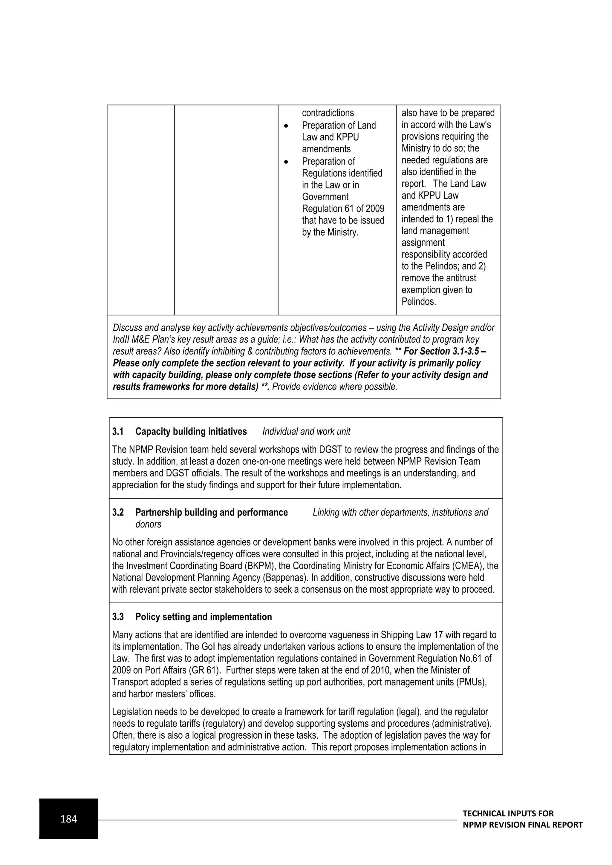 contradictions             also have to be prepared
                                                         Preparation of Land        in accord with the Law’s
                                                          Law and KPPU               provisions requiring the
                                                          amendments                 Ministry to do so; the
                                                         Preparation of             needed regulations are
                                                          Regulations identified     also identified in the
                                                          in the Law or in           report. The Land Law
                                                          Government                 and KPPU Law
                                                          Regulation 61 of 2009      amendments are
                                                          that have to be issued     intended to 1) repeal the
                                                          by the Ministry.           land management
                                                                                     assignment
                                                                                     responsibility accorded
                                                                                     to the Pelindos; and 2)
                                                                                     remove the antitrust
                                                                                     exemption given to
                                                                                     Pelindos.

      Discuss and analyse key activity achievements objectives/outcomes – using the Activity Design and/or
      IndII M&E Plan’s key result areas as a guide; i.e.: What has the activity contributed to program key
      result areas? Also identify inhibiting & contributing factors to achievements. ** For Section 3.1-3.5 –
      Please only complete the section relevant to your activity. If your activity is primarily policy
      with capacity building, please only complete those sections (Refer to your activity design and
      results frameworks for more details) **. Provide evidence where possible.



      3.1   Capacity building initiatives      Individual and work unit
      The NPMP Revision team held several workshops with DGST to review the progress and findings of the
      study. In addition, at least a dozen one-on-one meetings were held between NPMP Revision Team
      members and DGST officials. The result of the workshops and meetings is an understanding, and
      appreciation for the study findings and support for their future implementation.

      3.2   Partnership building and performance            Linking with other departments, institutions and
            donors
      No other foreign assistance agencies or development banks were involved in this project. A number of
      national and Provincials/regency offices were consulted in this project, including at the national level,
      the Investment Coordinating Board (BKPM), the Coordinating Ministry for Economic Affairs (CMEA), the
      National Development Planning Agency (Bappenas). In addition, constructive discussions were held
      with relevant private sector stakeholders to seek a consensus on the most appropriate way to proceed.

      3.3   Policy setting and implementation
      Many actions that are identified are intended to overcome vagueness in Shipping Law 17 with regard to
      its implementation. The GoI has already undertaken various actions to ensure the implementation of the
      Law. The first was to adopt implementation regulations contained in Government Regulation No.61 of
      2009 on Port Affairs (GR 61). Further steps were taken at the end of 2010, when the Minister of
      Transport adopted a series of regulations setting up port authorities, port management units (PMUs),
      and harbor masters’ offices.
      Legislation needs to be developed to create a framework for tariff regulation (legal), and the regulator
      needs to regulate tariffs (regulatory) and develop supporting systems and procedures (administrative).
      Often, there is also a logical progression in these tasks. The adoption of legislation paves the way for
      regulatory implementation and administrative action. This report proposes implementation actions in




                                                                                                      TECHNICAL INPUTS FOR
184                                                                                                   NPMP REVISION FINAL REPORT
 