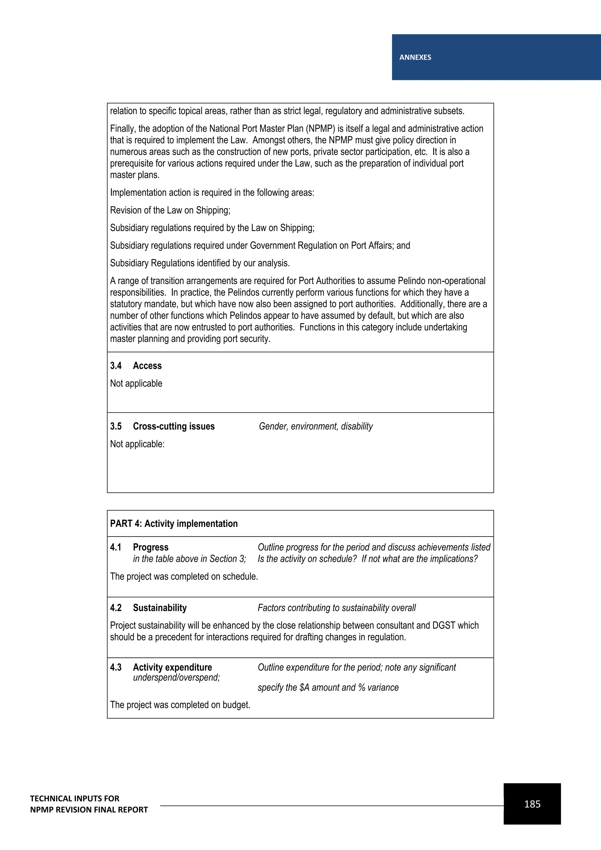 ANNEXES




                 relation to specific topical areas, rather than as strict legal, regulatory and administrative subsets.
                 Finally, the adoption of the National Port Master Plan (NPMP) is itself a legal and administrative action
                 that is required to implement the Law. Amongst others, the NPMP must give policy direction in
                 numerous areas such as the construction of new ports, private sector participation, etc. It is also a
                 prerequisite for various actions required under the Law, such as the preparation of individual port
                 master plans.
                 Implementation action is required in the following areas:
                 Revision of the Law on Shipping;
                 Subsidiary regulations required by the Law on Shipping;
                 Subsidiary regulations required under Government Regulation on Port Affairs; and
                 Subsidiary Regulations identified by our analysis.
                 A range of transition arrangements are required for Port Authorities to assume Pelindo non-operational
                 responsibilities. In practice, the Pelindos currently perform various functions for which they have a
                 statutory mandate, but which have now also been assigned to port authorities. Additionally, there are a
                 number of other functions which Pelindos appear to have assumed by default, but which are also
                 activities that are now entrusted to port authorities. Functions in this category include undertaking
                 master planning and providing port security.

                 3.4   Access
                 Not applicable



                 3.5   Cross-cutting issues                 Gender, environment, disability
                 Not applicable:




                 PART 4: Activity implementation

                 4.1   Progress                            Outline progress for the period and discuss achievements listed
                       in the table above in Section 3;    Is the activity on schedule? If not what are the implications?
                 The project was completed on schedule.


                 4.2   Sustainability                      Factors contributing to sustainability overall
                 Project sustainability will be enhanced by the close relationship between consultant and DGST which
                 should be a precedent for interactions required for drafting changes in regulation.


                 4.3   Activity expenditure                Outline expenditure for the period; note any significant
                       underspend/overspend;
                                                           specify the $A amount and % variance
                 The project was completed on budget.




TECHNICAL INPUTS FOR
NPMP REVISION FINAL REPORT
                                                                                                                             185
 
