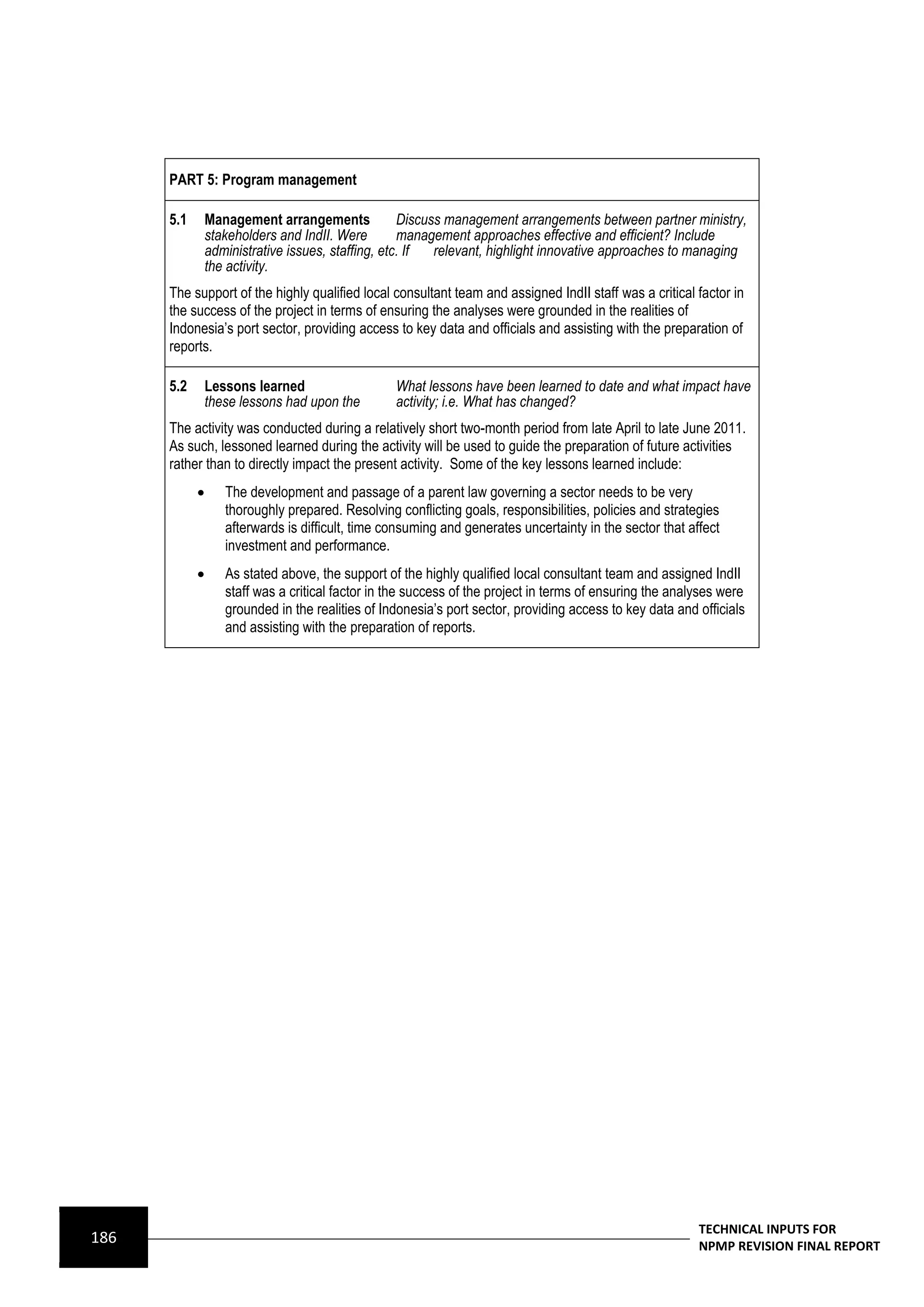 PART 5: Program management

      5.1       Management arrangements             Discuss management arrangements between partner ministry,
                stakeholders and IndII. Were        management approaches effective and efficient? Include
                administrative issues, staffing, etc. If  relevant, highlight innovative approaches to managing
                the activity.
      The support of the highly qualified local consultant team and assigned IndII staff was a critical factor in
      the success of the project in terms of ensuring the analyses were grounded in the realities of
      Indonesia’s port sector, providing access to key data and officials and assisting with the preparation of
      reports.

      5.2       Lessons learned                   What lessons have been learned to date and what impact have
                these lessons had upon the        activity; i.e. What has changed?
      The activity was conducted during a relatively short two-month period from late April to late June 2011.
      As such, lessoned learned during the activity will be used to guide the preparation of future activities
      rather than to directly impact the present activity. Some of the key lessons learned include:
                  The development and passage of a parent law governing a sector needs to be very
                   thoroughly prepared. Resolving conflicting goals, responsibilities, policies and strategies
                   afterwards is difficult, time consuming and generates uncertainty in the sector that affect
                   investment and performance.
                  As stated above, the support of the highly qualified local consultant team and assigned IndII
                   staff was a critical factor in the success of the project in terms of ensuring the analyses were
                   grounded in the realities of Indonesia’s port sector, providing access to key data and officials
                   and assisting with the preparation of reports.




                                                                                                          TECHNICAL INPUTS FOR
186                                                                                                       NPMP REVISION FINAL REPORT
 