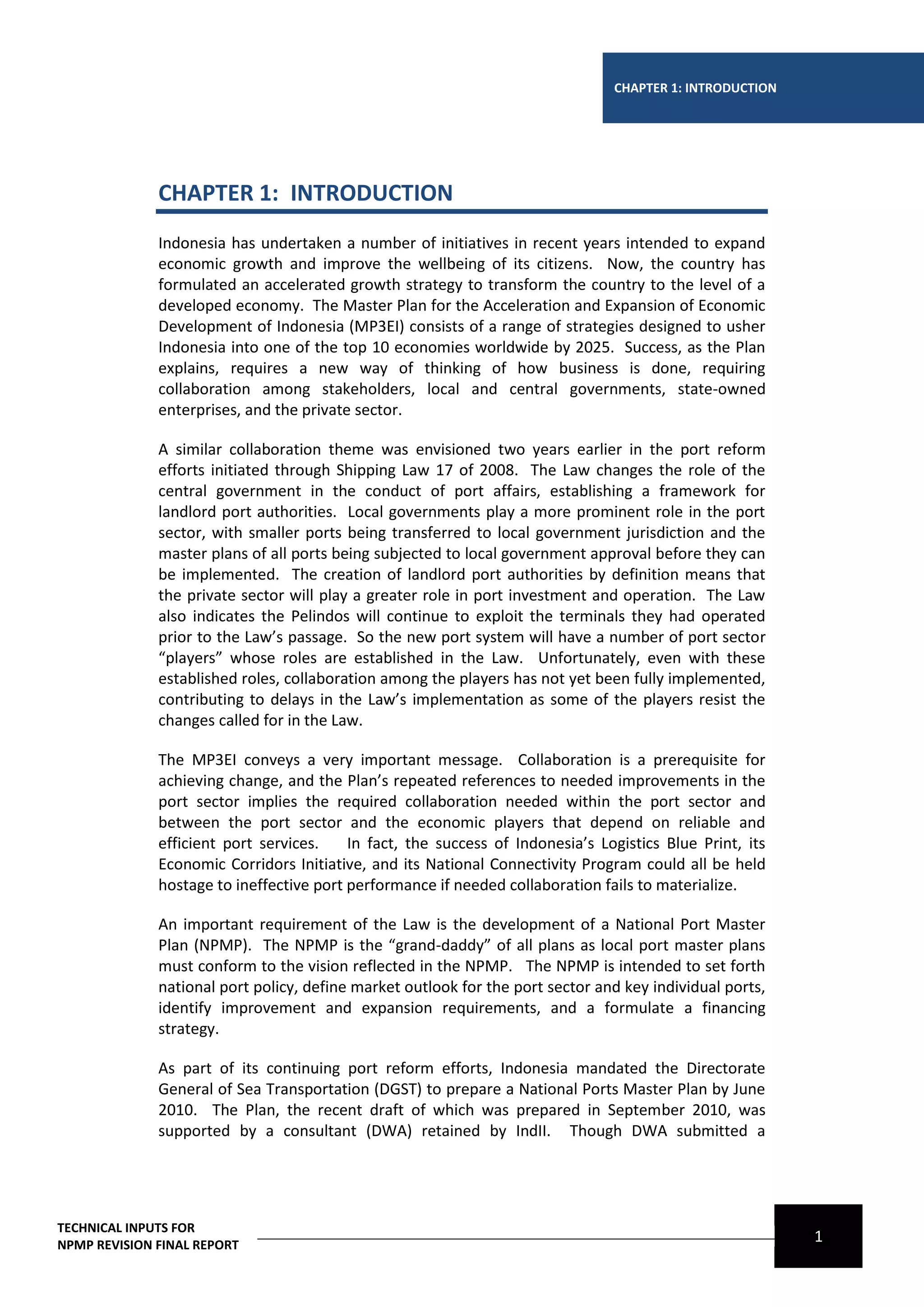 CHAPTER 1: INTRODUCTION




              CHAPTER 1: INTRODUCTION
              Indonesia has undertaken a number of initiatives in recent years intended to expand
              economic growth and improve the wellbeing of its citizens. Now, the country has
              formulated an accelerated growth strategy to transform the country to the level of a
              developed economy. The Master Plan for the Acceleration and Expansion of Economic
              Development of Indonesia (MP3EI) consists of a range of strategies designed to usher
              Indonesia into one of the top 10 economies worldwide by 2025. Success, as the Plan
              explains, requires a new way of thinking of how business is done, requiring
              collaboration among stakeholders, local and central governments, state-owned
              enterprises, and the private sector.

              A similar collaboration theme was envisioned two years earlier in the port reform
              efforts initiated through Shipping Law 17 of 2008. The Law changes the role of the
              central government in the conduct of port affairs, establishing a framework for
              landlord port authorities. Local governments play a more prominent role in the port
              sector, with smaller ports being transferred to local government jurisdiction and the
              master plans of all ports being subjected to local government approval before they can
              be implemented. The creation of landlord port authorities by definition means that
              the private sector will play a greater role in port investment and operation. The Law
              also indicates the Pelindos will continue to exploit the terminals they had operated
              prior to the Law’s passage. So the new port system will have a number of port sector
              “players” whose roles are established in the Law. Unfortunately, even with these
              established roles, collaboration among the players has not yet been fully implemented,
              contributing to delays in the Law’s implementation as some of the players resist the
              changes called for in the Law.

              The MP3EI conveys a very important message. Collaboration is a prerequisite for
              achieving change, and the Plan’s repeated references to needed improvements in the
              port sector implies the required collaboration needed within the port sector and
              between the port sector and the economic players that depend on reliable and
              efficient port services.    In fact, the success of Indonesia’s Logistics Blue Print, its
              Economic Corridors Initiative, and its National Connectivity Program could all be held
              hostage to ineffective port performance if needed collaboration fails to materialize.

              An important requirement of the Law is the development of a National Port Master
              Plan (NPMP). The NPMP is the “grand-daddy” of all plans as local port master plans
              must conform to the vision reflected in the NPMP. The NPMP is intended to set forth
              national port policy, define market outlook for the port sector and key individual ports,
              identify improvement and expansion requirements, and a formulate a financing
              strategy.

              As part of its continuing port reform efforts, Indonesia mandated the Directorate
              General of Sea Transportation (DGST) to prepare a National Ports Master Plan by June
              2010. The Plan, the recent draft of which was prepared in September 2010, was
              supported by a consultant (DWA) retained by IndII. Though DWA submitted a




TECHNICAL INPUTS FOR
NPMP REVISION FINAL REPORT
                                                                                                          1
 