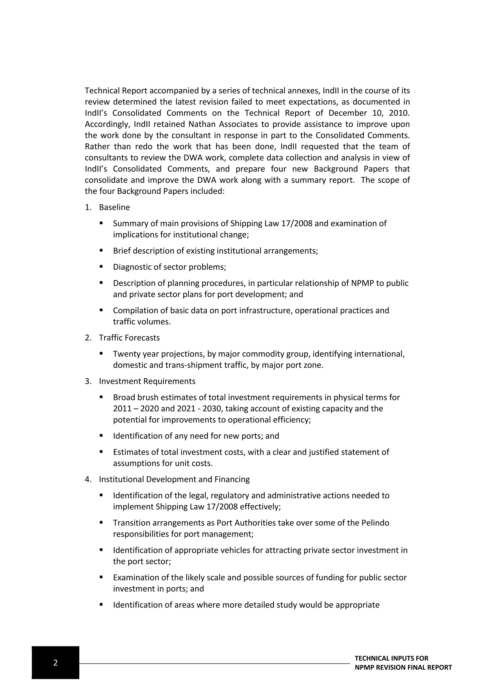 Technical Report accompanied by a series of technical annexes, IndII in the course of its
    review determined the latest revision failed to meet expectations, as documented in
    IndII’s Consolidated Comments on the Technical Report of December 10, 2010.
    Accordingly, IndII retained Nathan Associates to provide assistance to improve upon
    the work done by the consultant in response in part to the Consolidated Comments.
    Rather than redo the work that has been done, IndII requested that the team of
    consultants to review the DWA work, complete data collection and analysis in view of
    IndII’s Consolidated Comments, and prepare four new Background Papers that
    consolidate and improve the DWA work along with a summary report. The scope of
    the four Background Papers included:
    1. Baseline
          Summary of main provisions of Shipping Law 17/2008 and examination of
           implications for institutional change;
          Brief description of existing institutional arrangements;
          Diagnostic of sector problems;
          Description of planning procedures, in particular relationship of NPMP to public
           and private sector plans for port development; and
          Compilation of basic data on port infrastructure, operational practices and
           traffic volumes.
    2. Traffic Forecasts
          Twenty year projections, by major commodity group, identifying international,
           domestic and trans-shipment traffic, by major port zone.
    3. Investment Requirements
          Broad brush estimates of total investment requirements in physical terms for
           2011 – 2020 and 2021 - 2030, taking account of existing capacity and the
           potential for improvements to operational efficiency;
          Identification of any need for new ports; and
          Estimates of total investment costs, with a clear and justified statement of
           assumptions for unit costs.
    4. Institutional Development and Financing
          Identification of the legal, regulatory and administrative actions needed to
           implement Shipping Law 17/2008 effectively;
          Transition arrangements as Port Authorities take over some of the Pelindo
           responsibilities for port management;
          Identification of appropriate vehicles for attracting private sector investment in
           the port sector;
          Examination of the likely scale and possible sources of funding for public sector
           investment in ports; and
          Identification of areas where more detailed study would be appropriate




                                                                              TECHNICAL INPUTS FOR
2                                                                             NPMP REVISION FINAL REPORT
 