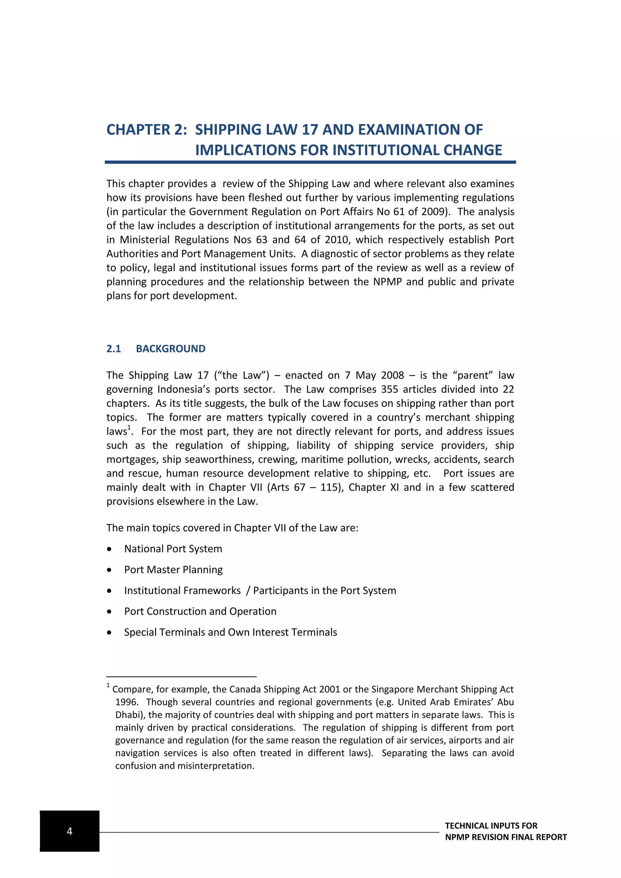 CHAPTER 2: SHIPPING LAW 17 AND EXAMINATION OF
               IMPLICATIONS FOR INSTITUTIONAL CHANGE
    This chapter provides a review of the Shipping Law and where relevant also examines
    how its provisions have been fleshed out further by various implementing regulations
    (in particular the Government Regulation on Port Affairs No 61 of 2009). The analysis
    of the law includes a description of institutional arrangements for the ports, as set out
    in Ministerial Regulations Nos 63 and 64 of 2010, which respectively establish Port
    Authorities and Port Management Units. A diagnostic of sector problems as they relate
    to policy, legal and institutional issues forms part of the review as well as a review of
    planning procedures and the relationship between the NPMP and public and private
    plans for port development.



    2.1      BACKGROUND

    The Shipping Law 17 (“the Law”) – enacted on 7 May 2008 – is the “parent” law
    governing Indonesia’s ports sector. The Law comprises 355 articles divided into 22
    chapters. As its title suggests, the bulk of the Law focuses on shipping rather than port
    topics. The former are matters typically covered in a country’s merchant shipping
    laws1. For the most part, they are not directly relevant for ports, and address issues
    such as the regulation of shipping, liability of shipping service providers, ship
    mortgages, ship seaworthiness, crewing, maritime pollution, wrecks, accidents, search
    and rescue, human resource development relative to shipping, etc. Port issues are
    mainly dealt with in Chapter VII (Arts 67 – 115), Chapter XI and in a few scattered
    provisions elsewhere in the Law.

    The main topics covered in Chapter VII of the Law are:
         National Port System
         Port Master Planning
         Institutional Frameworks / Participants in the Port System
         Port Construction and Operation
         Special Terminals and Own Interest Terminals



    1
        Compare, for example, the Canada Shipping Act 2001 or the Singapore Merchant Shipping Act
         1996. Though several countries and regional governments (e.g. United Arab Emirates’ Abu
         Dhabi), the majority of countries deal with shipping and port matters in separate laws. This is
         mainly driven by practical considerations. The regulation of shipping is different from port
         governance and regulation (for the same reason the regulation of air services, airports and air
         navigation services is also often treated in different laws). Separating the laws can avoid
         confusion and misinterpretation.




                                                                                       TECHNICAL INPUTS FOR
4                                                                                      NPMP REVISION FINAL REPORT
 