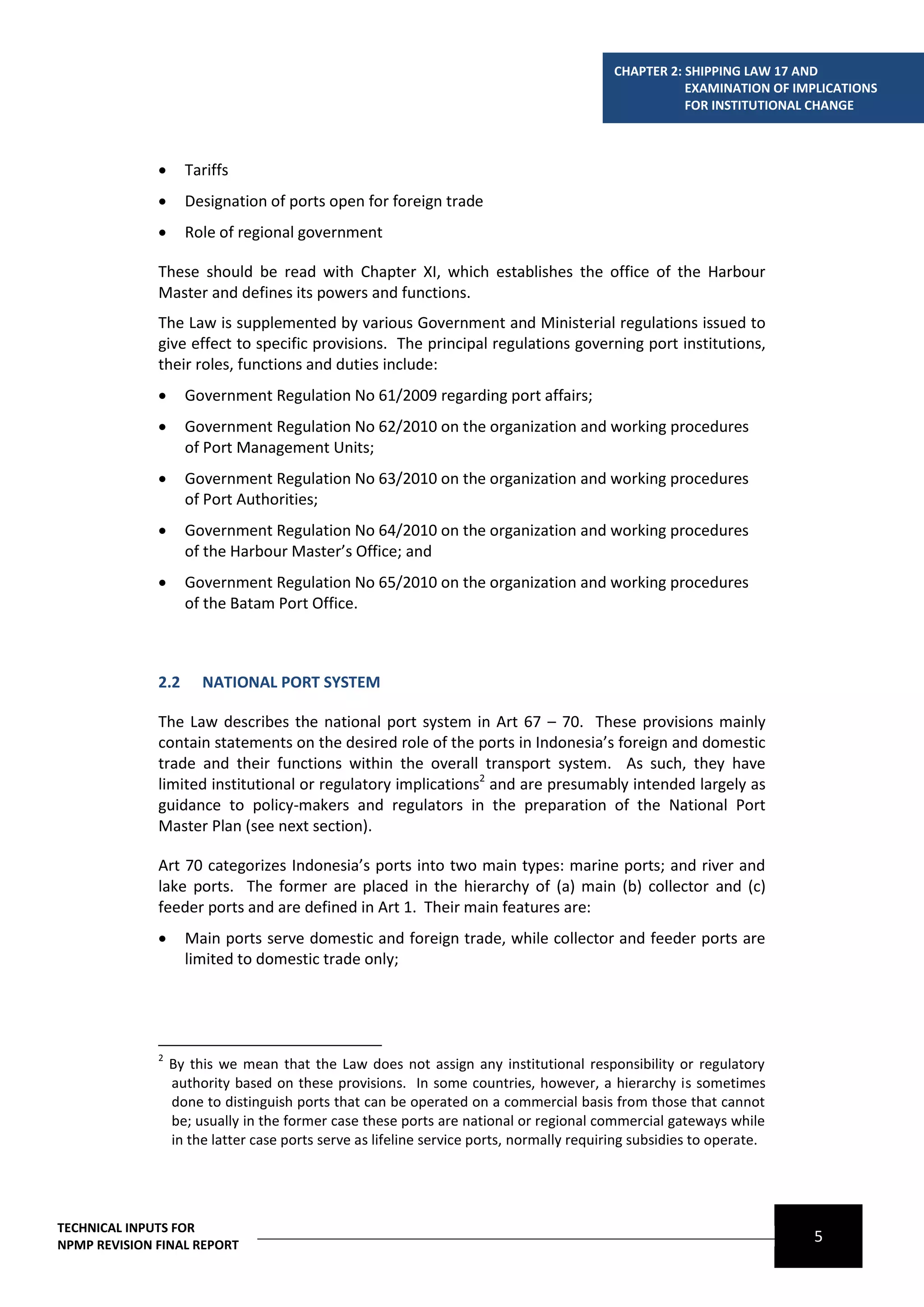 CHAPTER 2: SHIPPING LAW 17 AND
                                                                                                      EXAMINATION OF IMPLICATIONS
                                                                                                      FOR INSTITUTIONAL CHANGE



                   Tariffs
                   Designation of ports open for foreign trade
                   Role of regional government

              These should be read with Chapter XI, which establishes the office of the Harbour
              Master and defines its powers and functions.
              The Law is supplemented by various Government and Ministerial regulations issued to
              give effect to specific provisions. The principal regulations governing port institutions,
              their roles, functions and duties include:
                   Government Regulation No 61/2009 regarding port affairs;
                   Government Regulation No 62/2010 on the organization and working procedures
                    of Port Management Units;
                   Government Regulation No 63/2010 on the organization and working procedures
                    of Port Authorities;
                   Government Regulation No 64/2010 on the organization and working procedures
                    of the Harbour Master’s Office; and
                   Government Regulation No 65/2010 on the organization and working procedures
                    of the Batam Port Office.



              2.2      NATIONAL PORT SYSTEM

              The Law describes the national port system in Art 67 – 70. These provisions mainly
              contain statements on the desired role of the ports in Indonesia’s foreign and domestic
              trade and their functions within the overall transport system. As such, they have
              limited institutional or regulatory implications2 and are presumably intended largely as
              guidance to policy-makers and regulators in the preparation of the National Port
              Master Plan (see next section).

              Art 70 categorizes Indonesia’s ports into two main types: marine ports; and river and
              lake ports. The former are placed in the hierarchy of (a) main (b) collector and (c)
              feeder ports and are defined in Art 1. Their main features are:
                   Main ports serve domestic and foreign trade, while collector and feeder ports are
                    limited to domestic trade only;




              2
                  By this we mean that the Law does not assign any institutional responsibility or regulatory
                  authority based on these provisions. In some countries, however, a hierarchy is sometimes
                  done to distinguish ports that can be operated on a commercial basis from those that cannot
                  be; usually in the former case these ports are national or regional commercial gateways while
                  in the latter case ports serve as lifeline service ports, normally requiring subsidies to operate.




TECHNICAL INPUTS FOR
NPMP REVISION FINAL REPORT
                                                                                                                       5
 