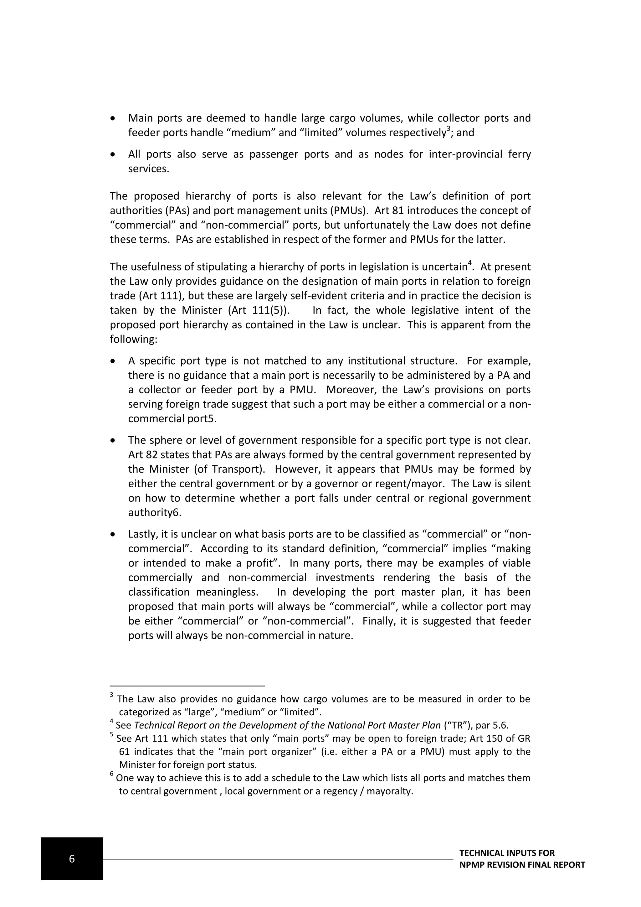    Main ports are deemed to handle large cargo volumes, while collector ports and
        feeder ports handle “medium” and “limited” volumes respectively3; and
       All ports also serve as passenger ports and as nodes for inter-provincial ferry
        services.

    The proposed hierarchy of ports is also relevant for the Law’s definition of port
    authorities (PAs) and port management units (PMUs). Art 81 introduces the concept of
    “commercial” and “non-commercial” ports, but unfortunately the Law does not define
    these terms. PAs are established in respect of the former and PMUs for the latter.

    The usefulness of stipulating a hierarchy of ports in legislation is uncertain4. At present
    the Law only provides guidance on the designation of main ports in relation to foreign
    trade (Art 111), but these are largely self-evident criteria and in practice the decision is
    taken by the Minister (Art 111(5)).         In fact, the whole legislative intent of the
    proposed port hierarchy as contained in the Law is unclear. This is apparent from the
    following:
       A specific port type is not matched to any institutional structure. For example,
        there is no guidance that a main port is necessarily to be administered by a PA and
        a collector or feeder port by a PMU. Moreover, the Law’s provisions on ports
        serving foreign trade suggest that such a port may be either a commercial or a non-
        commercial port5.
       The sphere or level of government responsible for a specific port type is not clear.
        Art 82 states that PAs are always formed by the central government represented by
        the Minister (of Transport). However, it appears that PMUs may be formed by
        either the central government or by a governor or regent/mayor. The Law is silent
        on how to determine whether a port falls under central or regional government
        authority6.
       Lastly, it is unclear on what basis ports are to be classified as “commercial” or “non-
        commercial”. According to its standard definition, “commercial” implies “making
        or intended to make a profit”. In many ports, there may be examples of viable
        commercially and non-commercial investments rendering the basis of the
        classification meaningless.      In developing the port master plan, it has been
        proposed that main ports will always be “commercial”, while a collector port may
        be either “commercial” or “non-commercial”. Finally, it is suggested that feeder
        ports will always be non-commercial in nature.



    3
      The Law also provides no guidance how cargo volumes are to be measured in order to be
       categorized as “large”, “medium” or “limited”.
    4
      See Technical Report on the Development of the National Port Master Plan (“TR”), par 5.6.
    5
      See Art 111 which states that only “main ports” may be open to foreign trade; Art 150 of GR
       61 indicates that the “main port organizer” (i.e. either a PA or a PMU) must apply to the
       Minister for foreign port status.
    6
      One way to achieve this is to add a schedule to the Law which lists all ports and matches them
       to central government , local government or a regency / mayoralty.




                                                                                   TECHNICAL INPUTS FOR
6                                                                                  NPMP REVISION FINAL REPORT
 