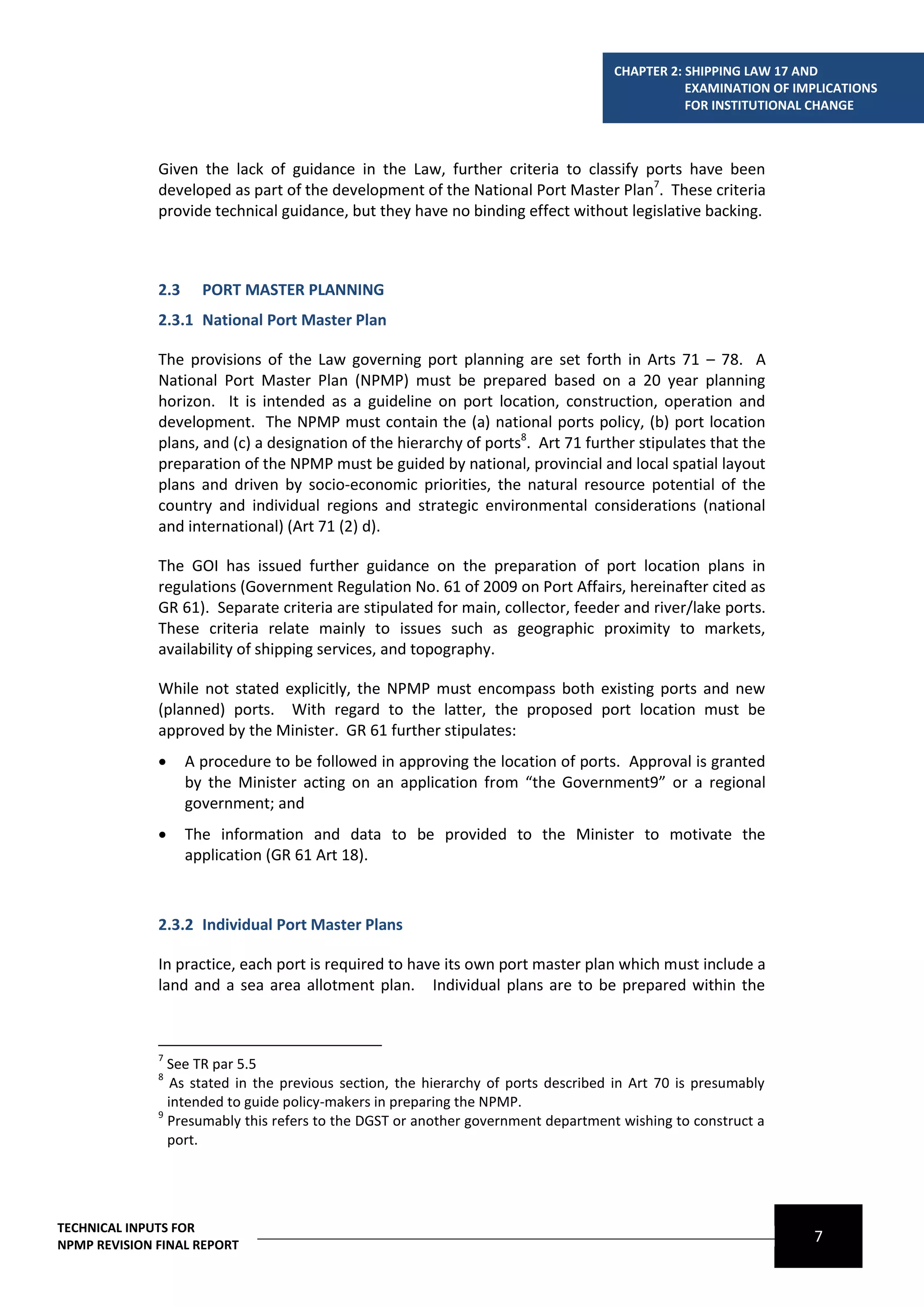 CHAPTER 2: SHIPPING LAW 17 AND
                                                                                               EXAMINATION OF IMPLICATIONS
                                                                                               FOR INSTITUTIONAL CHANGE



              Given the lack of guidance in the Law, further criteria to classify ports have been
              developed as part of the development of the National Port Master Plan7. These criteria
              provide technical guidance, but they have no binding effect without legislative backing.



              2.3     PORT MASTER PLANNING
              2.3.1 National Port Master Plan

              The provisions of the Law governing port planning are set forth in Arts 71 – 78. A
              National Port Master Plan (NPMP) must be prepared based on a 20 year planning
              horizon. It is intended as a guideline on port location, construction, operation and
              development. The NPMP must contain the (a) national ports policy, (b) port location
              plans, and (c) a designation of the hierarchy of ports8. Art 71 further stipulates that the
              preparation of the NPMP must be guided by national, provincial and local spatial layout
              plans and driven by socio-economic priorities, the natural resource potential of the
              country and individual regions and strategic environmental considerations (national
              and international) (Art 71 (2) d).

              The GOI has issued further guidance on the preparation of port location plans in
              regulations (Government Regulation No. 61 of 2009 on Port Affairs, hereinafter cited as
              GR 61). Separate criteria are stipulated for main, collector, feeder and river/lake ports.
              These criteria relate mainly to issues such as geographic proximity to markets,
              availability of shipping services, and topography.

              While not stated explicitly, the NPMP must encompass both existing ports and new
              (planned) ports. With regard to the latter, the proposed port location must be
              approved by the Minister. GR 61 further stipulates:
                   A procedure to be followed in approving the location of ports. Approval is granted
                    by the Minister acting on an application from “the Government9” or a regional
                    government; and
                   The information and data to be provided to the Minister to motivate the
                    application (GR 61 Art 18).



              2.3.2 Individual Port Master Plans

              In practice, each port is required to have its own port master plan which must include a
              land and a sea area allotment plan. Individual plans are to be prepared within the



              7
                See TR par 5.5
              8
                 As stated in the previous section, the hierarchy of ports described in Art 70 is presumably
                intended to guide policy-makers in preparing the NPMP.
              9
                Presumably this refers to the DGST or another government department wishing to construct a
                port.




TECHNICAL INPUTS FOR
NPMP REVISION FINAL REPORT
                                                                                                                7
 
