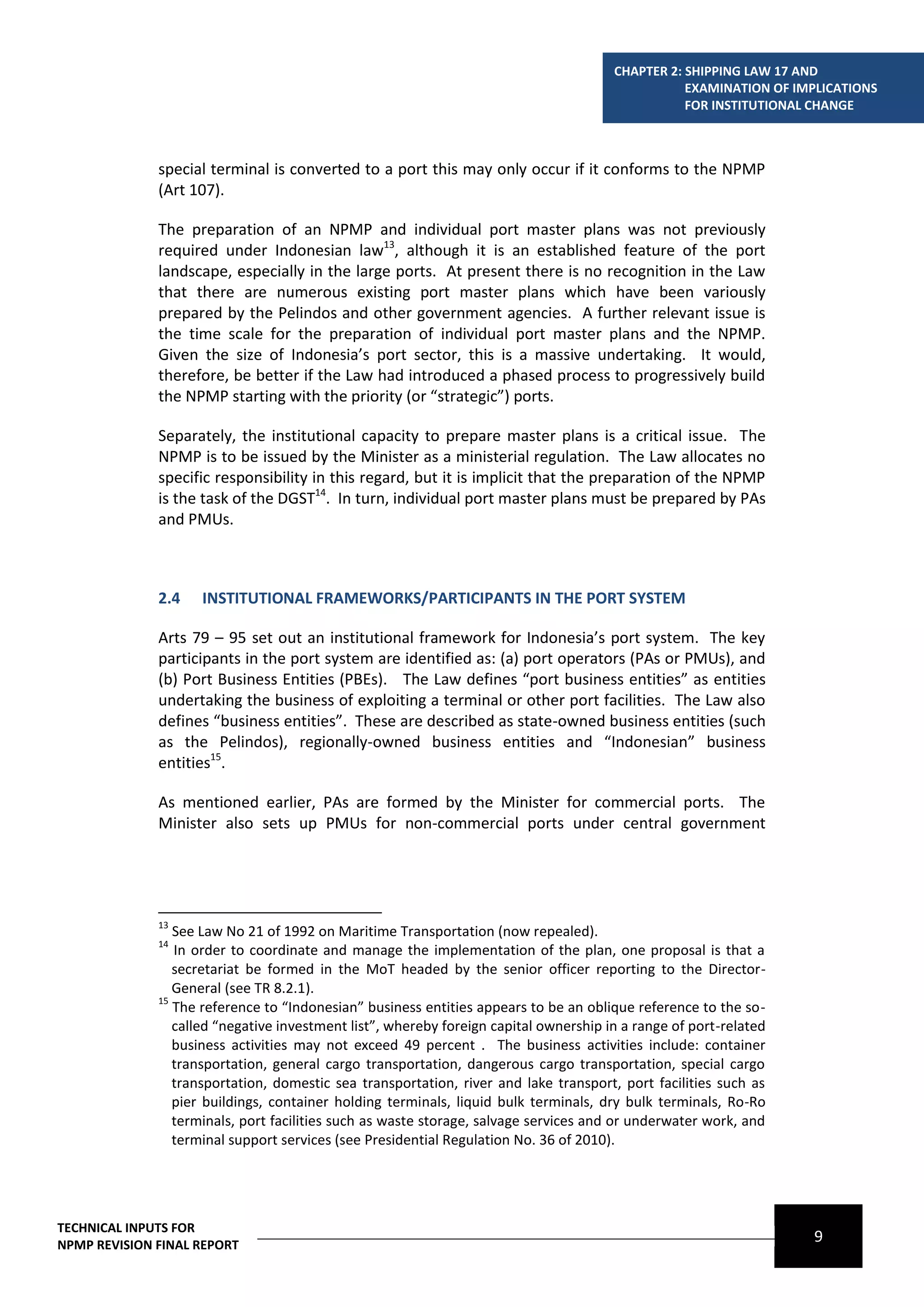 CHAPTER 2: SHIPPING LAW 17 AND
                                                                                                  EXAMINATION OF IMPLICATIONS
                                                                                                  FOR INSTITUTIONAL CHANGE



              special terminal is converted to a port this may only occur if it conforms to the NPMP
              (Art 107).

              The preparation of an NPMP and individual port master plans was not previously
              required under Indonesian law13, although it is an established feature of the port
              landscape, especially in the large ports. At present there is no recognition in the Law
              that there are numerous existing port master plans which have been variously
              prepared by the Pelindos and other government agencies. A further relevant issue is
              the time scale for the preparation of individual port master plans and the NPMP.
              Given the size of Indonesia’s port sector, this is a massive undertaking. It would,
              therefore, be better if the Law had introduced a phased process to progressively build
              the NPMP starting with the priority (or “strategic”) ports.

              Separately, the institutional capacity to prepare master plans is a critical issue. The
              NPMP is to be issued by the Minister as a ministerial regulation. The Law allocates no
              specific responsibility in this regard, but it is implicit that the preparation of the NPMP
              is the task of the DGST14. In turn, individual port master plans must be prepared by PAs
              and PMUs.



              2.4    INSTITUTIONAL FRAMEWORKS/PARTICIPANTS IN THE PORT SYSTEM

              Arts 79 – 95 set out an institutional framework for Indonesia’s port system. The key
              participants in the port system are identified as: (a) port operators (PAs or PMUs), and
              (b) Port Business Entities (PBEs). The Law defines “port business entities” as entities
              undertaking the business of exploiting a terminal or other port facilities. The Law also
              defines “business entities”. These are described as state-owned business entities (such
              as the Pelindos), regionally-owned business entities and “Indonesian” business
              entities15.

              As mentioned earlier, PAs are formed by the Minister for commercial ports. The
              Minister also sets up PMUs for non-commercial ports under central government




              13
                 See Law No 21 of 1992 on Maritime Transportation (now repealed).
              14
                 In order to coordinate and manage the implementation of the plan, one proposal is that a
                 secretariat be formed in the MoT headed by the senior officer reporting to the Director-
                 General (see TR 8.2.1).
              15
                 The reference to “Indonesian” business entities appears to be an oblique reference to the so-
                 called “negative investment list”, whereby foreign capital ownership in a range of port-related
                 business activities may not exceed 49 percent . The business activities include: container
                 transportation, general cargo transportation, dangerous cargo transportation, special cargo
                 transportation, domestic sea transportation, river and lake transport, port facilities such as
                 pier buildings, container holding terminals, liquid bulk terminals, dry bulk terminals, Ro-Ro
                 terminals, port facilities such as waste storage, salvage services and or underwater work, and
                 terminal support services (see Presidential Regulation No. 36 of 2010).




TECHNICAL INPUTS FOR
NPMP REVISION FINAL REPORT
                                                                                                                   9
 