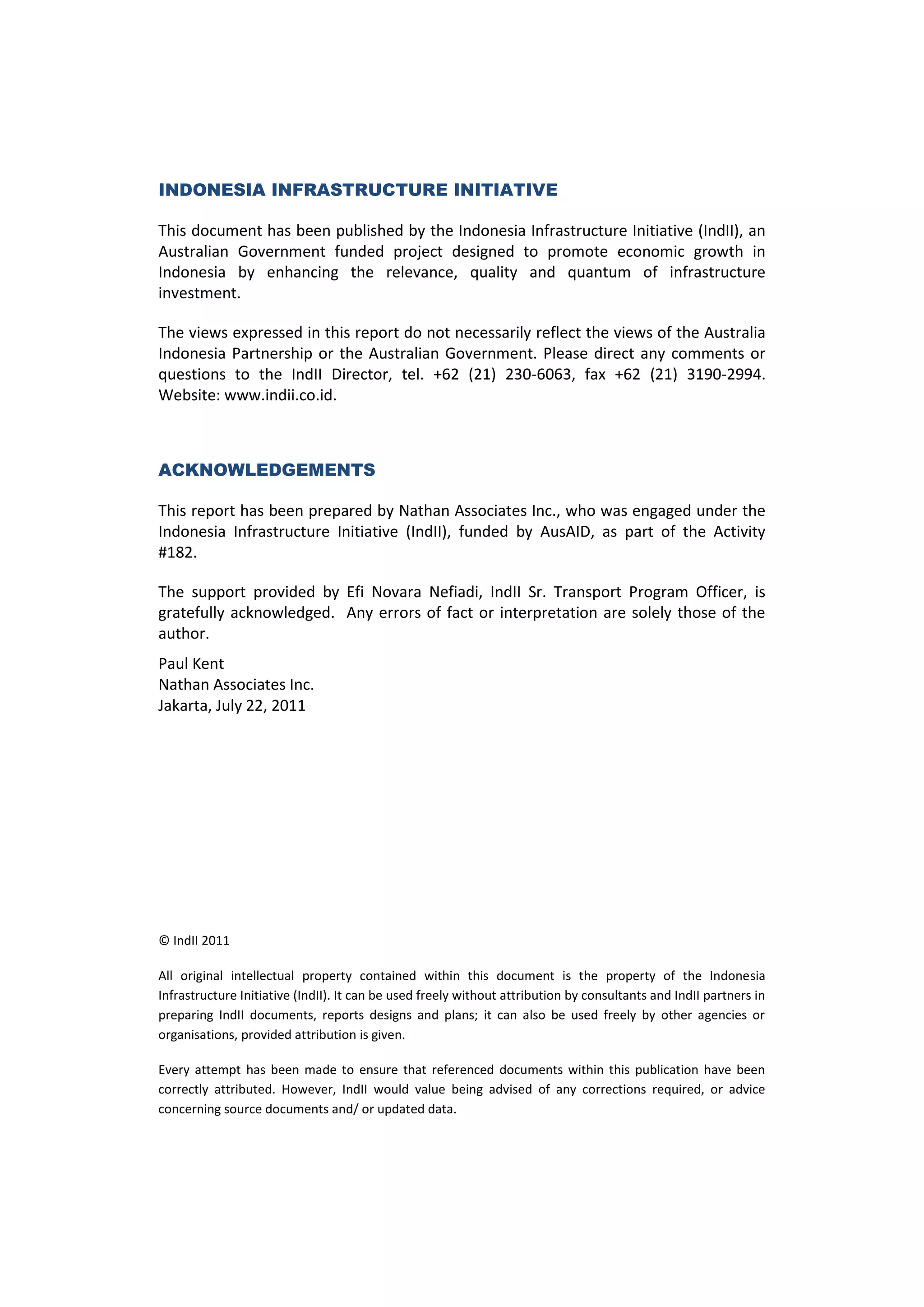 INDONESIA INFRASTRUCTURE INITIATIVE

This document has been published by the Indonesia Infrastructure Initiative (IndII), an
Australian Government funded project designed to promote economic growth in
Indonesia by enhancing the relevance, quality and quantum of infrastructure
investment.

The views expressed in this report do not necessarily reflect the views of the Australia
Indonesia Partnership or the Australian Government. Please direct any comments or
questions to the IndII Director, tel. +62 (21) 230-6063, fax +62 (21) 3190-2994.
Website: www.indii.co.id.



ACKNOWLEDGEMENTS

This report has been prepared by Nathan Associates Inc., who was engaged under the
Indonesia Infrastructure Initiative (IndII), funded by AusAID, as part of the Activity
#182.

The support provided by Efi Novara Nefiadi, IndII Sr. Transport Program Officer, is
gratefully acknowledged. Any errors of fact or interpretation are solely those of the
author.
Paul Kent
Nathan Associates Inc.
Jakarta, July 22, 2011




© IndII 2011

All original intellectual property contained within this document is the property of the Indonesia
Infrastructure Initiative (IndII). It can be used freely without attribution by consultants and IndII partners in
preparing IndII documents, reports designs and plans; it can also be used freely by other agencies or
organisations, provided attribution is given.

Every attempt has been made to ensure that referenced documents within this publication have been
correctly attributed. However, IndII would value being advised of any corrections required, or advice
concerning source documents and/ or updated data.
 