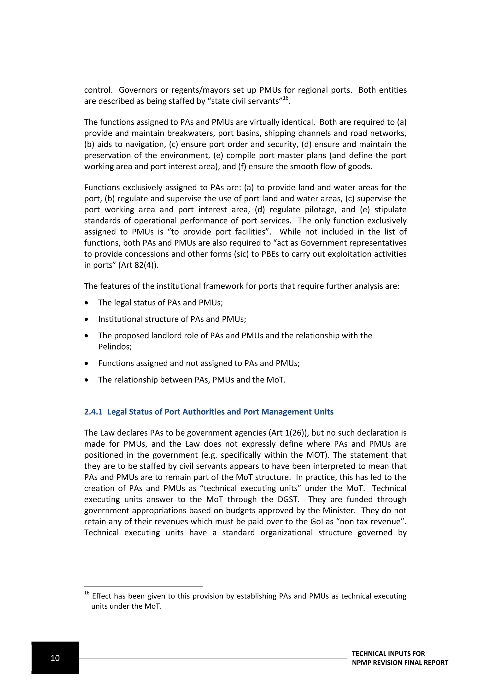 control. Governors or regents/mayors set up PMUs for regional ports. Both entities
     are described as being staffed by “state civil servants”16.

     The functions assigned to PAs and PMUs are virtually identical. Both are required to (a)
     provide and maintain breakwaters, port basins, shipping channels and road networks,
     (b) aids to navigation, (c) ensure port order and security, (d) ensure and maintain the
     preservation of the environment, (e) compile port master plans (and define the port
     working area and port interest area), and (f) ensure the smooth flow of goods.

     Functions exclusively assigned to PAs are: (a) to provide land and water areas for the
     port, (b) regulate and supervise the use of port land and water areas, (c) supervise the
     port working area and port interest area, (d) regulate pilotage, and (e) stipulate
     standards of operational performance of port services. The only function exclusively
     assigned to PMUs is “to provide port facilities”. While not included in the list of
     functions, both PAs and PMUs are also required to “act as Government representatives
     to provide concessions and other forms (sic) to PBEs to carry out exploitation activities
     in ports” (Art 82(4)).

     The features of the institutional framework for ports that require further analysis are:
           The legal status of PAs and PMUs;
           Institutional structure of PAs and PMUs;
           The proposed landlord role of PAs and PMUs and the relationship with the
            Pelindos;
           Functions assigned and not assigned to PAs and PMUs;
           The relationship between PAs, PMUs and the MoT.


     2.4.1 Legal Status of Port Authorities and Port Management Units

     The Law declares PAs to be government agencies (Art 1(26)), but no such declaration is
     made for PMUs, and the Law does not expressly define where PAs and PMUs are
     positioned in the government (e.g. specifically within the MOT). The statement that
     they are to be staffed by civil servants appears to have been interpreted to mean that
     PAs and PMUs are to remain part of the MoT structure. In practice, this has led to the
     creation of PAs and PMUs as “technical executing units” under the MoT. Technical
     executing units answer to the MoT through the DGST. They are funded through
     government appropriations based on budgets approved by the Minister. They do not
     retain any of their revenues which must be paid over to the GoI as “non tax revenue”.
     Technical executing units have a standard organizational structure governed by




     16
          Effect has been given to this provision by establishing PAs and PMUs as technical executing
          units under the MoT.




                                                                                     TECHNICAL INPUTS FOR
10                                                                                   NPMP REVISION FINAL REPORT
 
