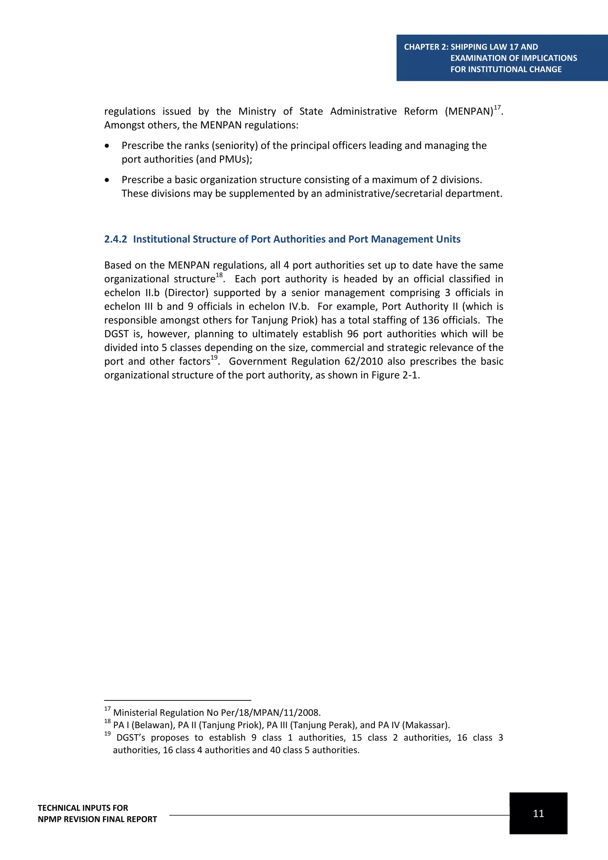CHAPTER 2: SHIPPING LAW 17 AND
                                                                                             EXAMINATION OF IMPLICATIONS
                                                                                             FOR INSTITUTIONAL CHANGE



              regulations issued by the Ministry of State Administrative Reform (MENPAN)17.
              Amongst others, the MENPAN regulations:
                  Prescribe the ranks (seniority) of the principal officers leading and managing the
                   port authorities (and PMUs);
                  Prescribe a basic organization structure consisting of a maximum of 2 divisions.
                   These divisions may be supplemented by an administrative/secretarial department.



              2.4.2 Institutional Structure of Port Authorities and Port Management Units

              Based on the MENPAN regulations, all 4 port authorities set up to date have the same
              organizational structure18. Each port authority is headed by an official classified in
              echelon II.b (Director) supported by a senior management comprising 3 officials in
              echelon III b and 9 officials in echelon IV.b. For example, Port Authority II (which is
              responsible amongst others for Tanjung Priok) has a total staffing of 136 officials. The
              DGST is, however, planning to ultimately establish 96 port authorities which will be
              divided into 5 classes depending on the size, commercial and strategic relevance of the
              port and other factors19. Government Regulation 62/2010 also prescribes the basic
              organizational structure of the port authority, as shown in Figure 2-1.




              17
                 Ministerial Regulation No Per/18/MPAN/11/2008.
              18
                 PA I (Belawan), PA II (Tanjung Priok), PA III (Tanjung Perak), and PA IV (Makassar).
              19
                  DGST’s proposes to establish 9 class 1 authorities, 15 class 2 authorities, 16 class 3
                 authorities, 16 class 4 authorities and 40 class 5 authorities.




TECHNICAL INPUTS FOR
NPMP REVISION FINAL REPORT
                                                                                                              11
 