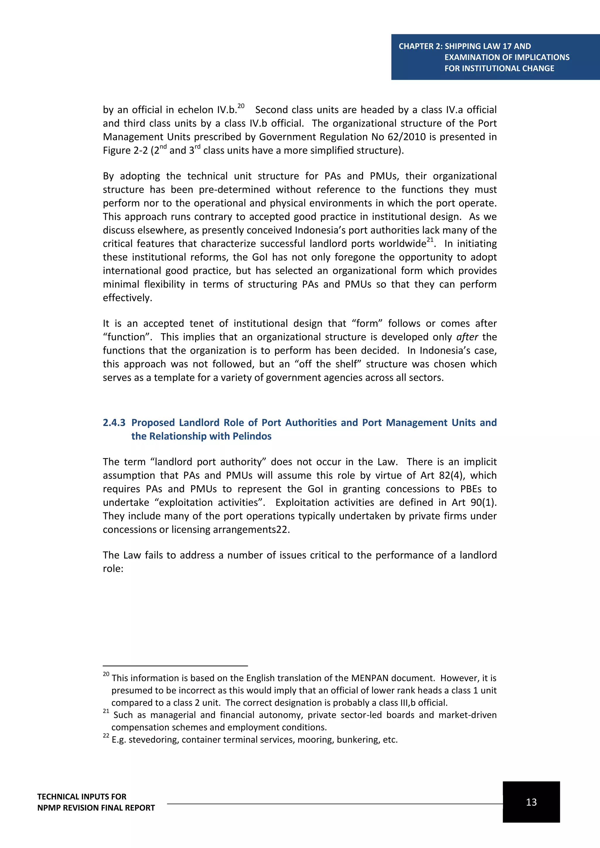 CHAPTER 2: SHIPPING LAW 17 AND
                                                                                                   EXAMINATION OF IMPLICATIONS
                                                                                                   FOR INSTITUTIONAL CHANGE



              by an official in echelon IV.b.20 Second class units are headed by a class IV.a official
              and third class units by a class IV.b official. The organizational structure of the Port
              Management Units prescribed by Government Regulation No 62/2010 is presented in
              Figure 2-2 (2nd and 3rd class units have a more simplified structure).

              By adopting the technical unit structure for PAs and PMUs, their organizational
              structure has been pre-determined without reference to the functions they must
              perform nor to the operational and physical environments in which the port operate.
              This approach runs contrary to accepted good practice in institutional design. As we
              discuss elsewhere, as presently conceived Indonesia’s port authorities lack many of the
              critical features that characterize successful landlord ports worldwide21. In initiating
              these institutional reforms, the GoI has not only foregone the opportunity to adopt
              international good practice, but has selected an organizational form which provides
              minimal flexibility in terms of structuring PAs and PMUs so that they can perform
              effectively.

              It is an accepted tenet of institutional design that “form” follows or comes after
              “function”. This implies that an organizational structure is developed only after the
              functions that the organization is to perform has been decided. In Indonesia’s case,
              this approach was not followed, but an “off the shelf” structure was chosen which
              serves as a template for a variety of government agencies across all sectors.



              2.4.3 Proposed Landlord Role of Port Authorities and Port Management Units and
                    the Relationship with Pelindos

              The term “landlord port authority” does not occur in the Law. There is an implicit
              assumption that PAs and PMUs will assume this role by virtue of Art 82(4), which
              requires PAs and PMUs to represent the GoI in granting concessions to PBEs to
              undertake “exploitation activities”. Exploitation activities are defined in Art 90(1).
              They include many of the port operations typically undertaken by private firms under
              concessions or licensing arrangements22.

              The Law fails to address a number of issues critical to the performance of a landlord
              role:




              20
                 This information is based on the English translation of the MENPAN document. However, it is
                 presumed to be incorrect as this would imply that an official of lower rank heads a class 1 unit
                 compared to a class 2 unit. The correct designation is probably a class III,b official.
              21
                  Such as managerial and financial autonomy, private sector-led boards and market-driven
                 compensation schemes and employment conditions.
              22
                 E.g. stevedoring, container terminal services, mooring, bunkering, etc.




TECHNICAL INPUTS FOR
NPMP REVISION FINAL REPORT
                                                                                                                    13
 