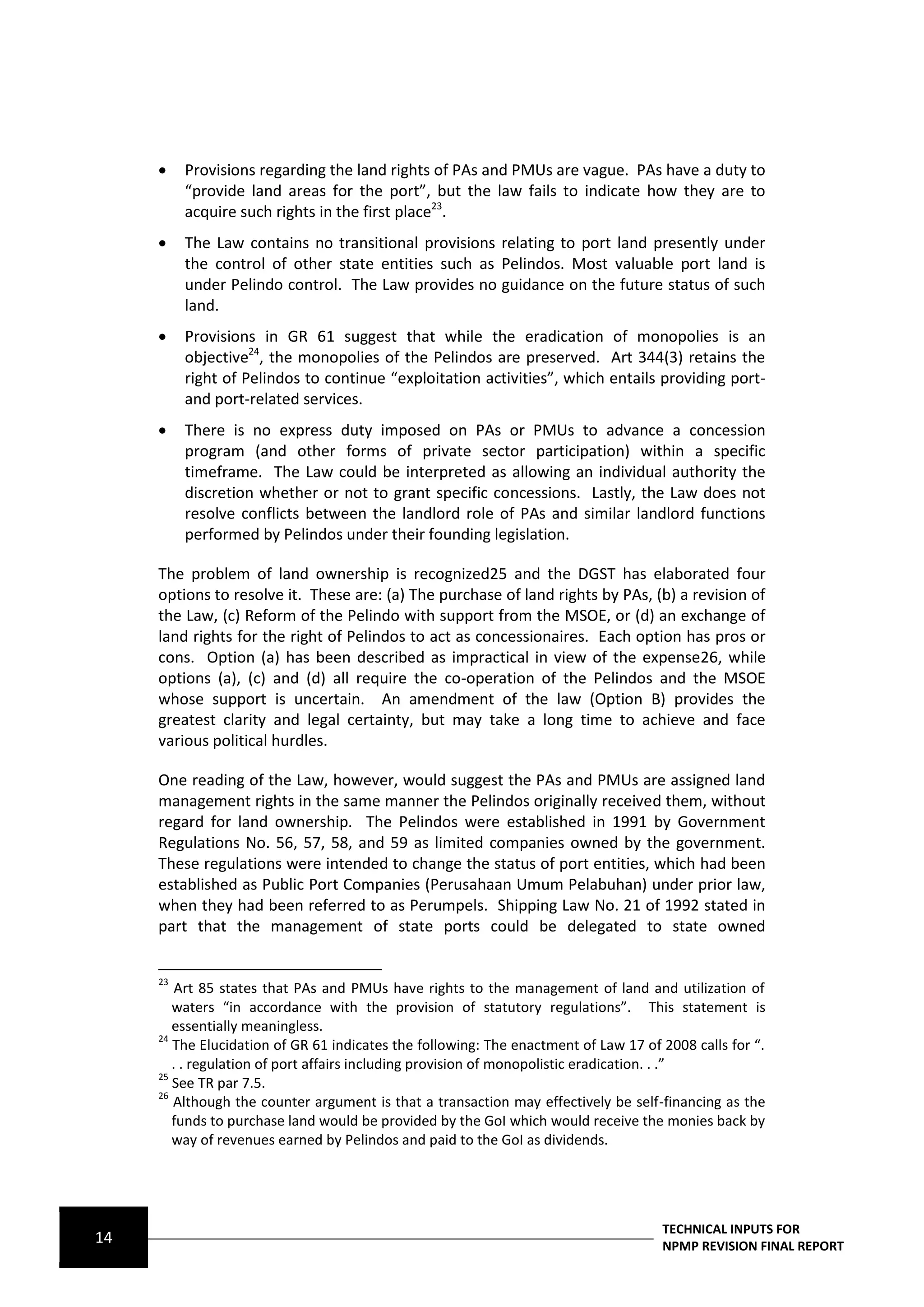     Provisions regarding the land rights of PAs and PMUs are vague. PAs have a duty to
          “provide land areas for the port”, but the law fails to indicate how they are to
          acquire such rights in the first place23.
         The Law contains no transitional provisions relating to port land presently under
          the control of other state entities such as Pelindos. Most valuable port land is
          under Pelindo control. The Law provides no guidance on the future status of such
          land.
         Provisions in GR 61 suggest that while the eradication of monopolies is an
          objective24, the monopolies of the Pelindos are preserved. Art 344(3) retains the
          right of Pelindos to continue “exploitation activities”, which entails providing port-
          and port-related services.
         There is no express duty imposed on PAs or PMUs to advance a concession
          program (and other forms of private sector participation) within a specific
          timeframe. The Law could be interpreted as allowing an individual authority the
          discretion whether or not to grant specific concessions. Lastly, the Law does not
          resolve conflicts between the landlord role of PAs and similar landlord functions
          performed by Pelindos under their founding legislation.

     The problem of land ownership is recognized25 and the DGST has elaborated four
     options to resolve it. These are: (a) The purchase of land rights by PAs, (b) a revision of
     the Law, (c) Reform of the Pelindo with support from the MSOE, or (d) an exchange of
     land rights for the right of Pelindos to act as concessionaires. Each option has pros or
     cons. Option (a) has been described as impractical in view of the expense26, while
     options (a), (c) and (d) all require the co-operation of the Pelindos and the MSOE
     whose support is uncertain. An amendment of the law (Option B) provides the
     greatest clarity and legal certainty, but may take a long time to achieve and face
     various political hurdles.

     One reading of the Law, however, would suggest the PAs and PMUs are assigned land
     management rights in the same manner the Pelindos originally received them, without
     regard for land ownership. The Pelindos were established in 1991 by Government
     Regulations No. 56, 57, 58, and 59 as limited companies owned by the government.
     These regulations were intended to change the status of port entities, which had been
     established as Public Port Companies (Perusahaan Umum Pelabuhan) under prior law,
     when they had been referred to as Perumpels. Shipping Law No. 21 of 1992 stated in
     part that the management of state ports could be delegated to state owned


     23
         Art 85 states that PAs and PMUs have rights to the management of land and utilization of
        waters “in accordance with the provision of statutory regulations”. This statement is
        essentially meaningless.
     24
        The Elucidation of GR 61 indicates the following: The enactment of Law 17 of 2008 calls for “.
        . . regulation of port affairs including provision of monopolistic eradication. . .”
     25
        See TR par 7.5.
     26
        Although the counter argument is that a transaction may effectively be self-financing as the
        funds to purchase land would be provided by the GoI which would receive the monies back by
        way of revenues earned by Pelindos and paid to the GoI as dividends.




                                                                                     TECHNICAL INPUTS FOR
14                                                                                   NPMP REVISION FINAL REPORT
 
