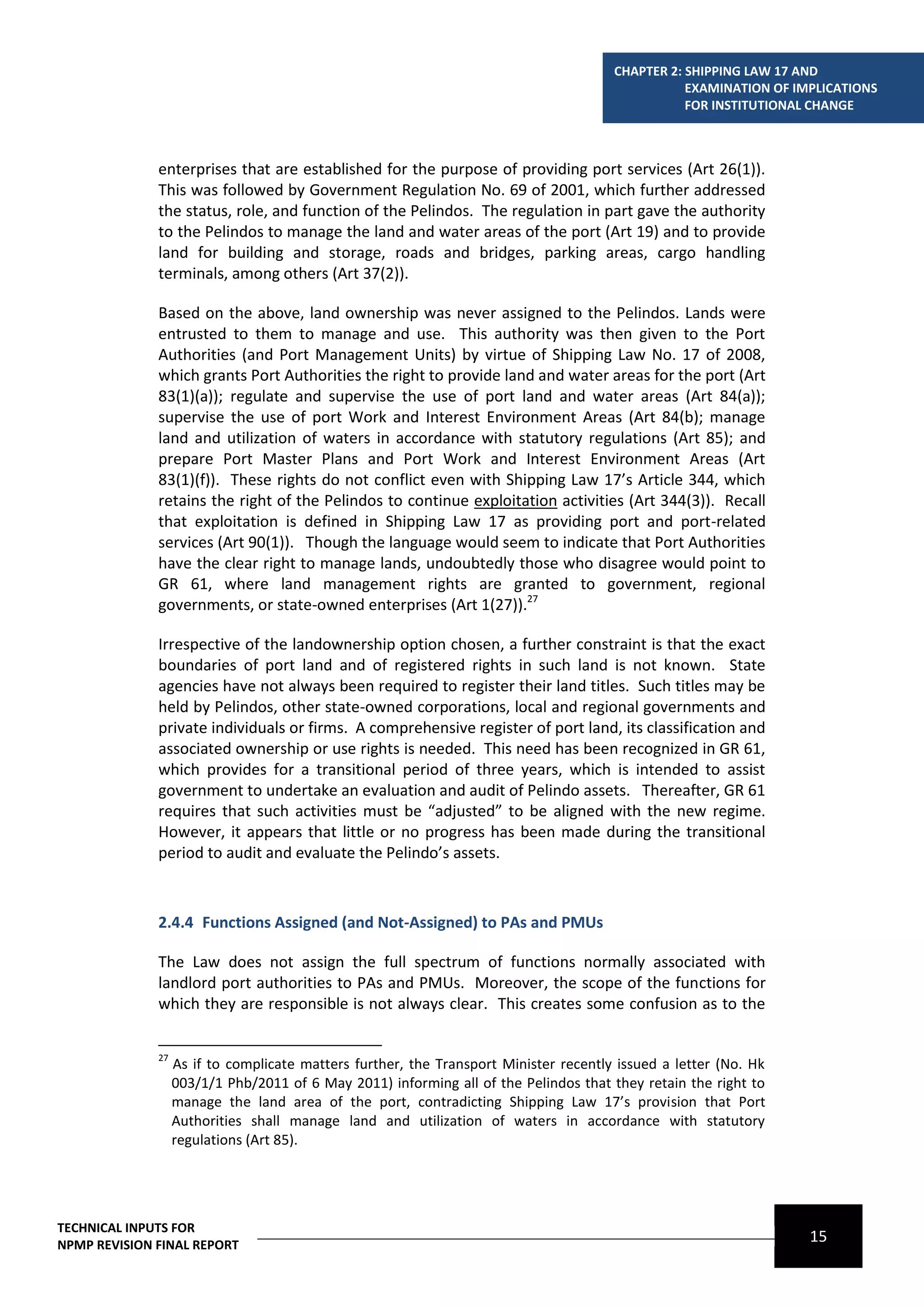 CHAPTER 2: SHIPPING LAW 17 AND
                                                                                                  EXAMINATION OF IMPLICATIONS
                                                                                                  FOR INSTITUTIONAL CHANGE



              enterprises that are established for the purpose of providing port services (Art 26(1)).
              This was followed by Government Regulation No. 69 of 2001, which further addressed
              the status, role, and function of the Pelindos. The regulation in part gave the authority
              to the Pelindos to manage the land and water areas of the port (Art 19) and to provide
              land for building and storage, roads and bridges, parking areas, cargo handling
              terminals, among others (Art 37(2)).

              Based on the above, land ownership was never assigned to the Pelindos. Lands were
              entrusted to them to manage and use. This authority was then given to the Port
              Authorities (and Port Management Units) by virtue of Shipping Law No. 17 of 2008,
              which grants Port Authorities the right to provide land and water areas for the port (Art
              83(1)(a)); regulate and supervise the use of port land and water areas (Art 84(a));
              supervise the use of port Work and Interest Environment Areas (Art 84(b); manage
              land and utilization of waters in accordance with statutory regulations (Art 85); and
              prepare Port Master Plans and Port Work and Interest Environment Areas (Art
              83(1)(f)). These rights do not conflict even with Shipping Law 17’s Article 344, which
              retains the right of the Pelindos to continue exploitation activities (Art 344(3)). Recall
              that exploitation is defined in Shipping Law 17 as providing port and port-related
              services (Art 90(1)). Though the language would seem to indicate that Port Authorities
              have the clear right to manage lands, undoubtedly those who disagree would point to
              GR 61, where land management rights are granted to government, regional
              governments, or state-owned enterprises (Art 1(27)).27

              Irrespective of the landownership option chosen, a further constraint is that the exact
              boundaries of port land and of registered rights in such land is not known. State
              agencies have not always been required to register their land titles. Such titles may be
              held by Pelindos, other state-owned corporations, local and regional governments and
              private individuals or firms. A comprehensive register of port land, its classification and
              associated ownership or use rights is needed. This need has been recognized in GR 61,
              which provides for a transitional period of three years, which is intended to assist
              government to undertake an evaluation and audit of Pelindo assets. Thereafter, GR 61
              requires that such activities must be “adjusted” to be aligned with the new regime.
              However, it appears that little or no progress has been made during the transitional
              period to audit and evaluate the Pelindo’s assets.



              2.4.4 Functions Assigned (and Not-Assigned) to PAs and PMUs

              The Law does not assign the full spectrum of functions normally associated with
              landlord port authorities to PAs and PMUs. Moreover, the scope of the functions for
              which they are responsible is not always clear. This creates some confusion as to the


              27
                   As if to complicate matters further, the Transport Minister recently issued a letter (No. Hk
                   003/1/1 Phb/2011 of 6 May 2011) informing all of the Pelindos that they retain the right to
                   manage the land area of the port, contradicting Shipping Law 17’s provision that Port
                   Authorities shall manage land and utilization of waters in accordance with statutory
                   regulations (Art 85).




TECHNICAL INPUTS FOR
NPMP REVISION FINAL REPORT
                                                                                                                   15
 