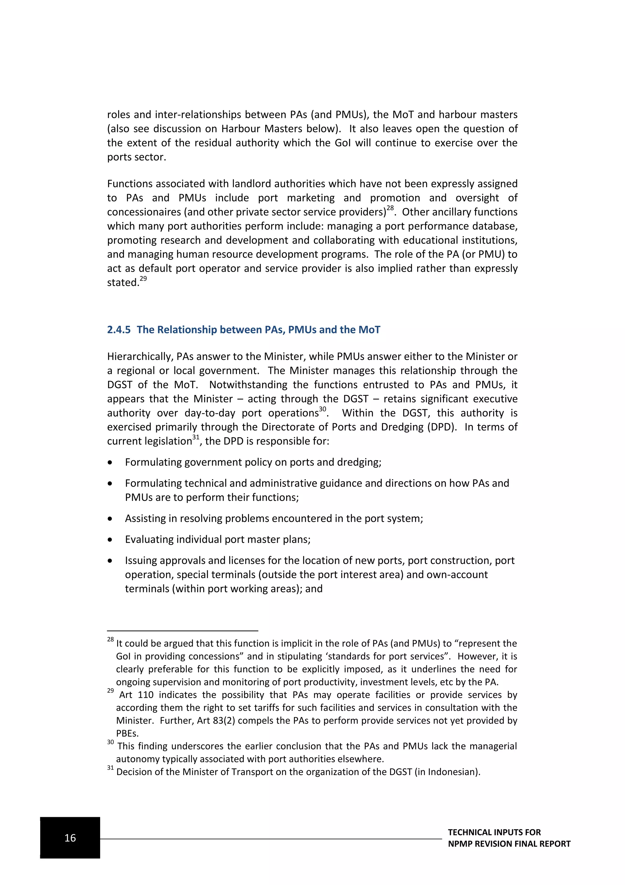 roles and inter-relationships between PAs (and PMUs), the MoT and harbour masters
     (also see discussion on Harbour Masters below). It also leaves open the question of
     the extent of the residual authority which the GoI will continue to exercise over the
     ports sector.

     Functions associated with landlord authorities which have not been expressly assigned
     to PAs and PMUs include port marketing and promotion and oversight of
     concessionaires (and other private sector service providers)28. Other ancillary functions
     which many port authorities perform include: managing a port performance database,
     promoting research and development and collaborating with educational institutions,
     and managing human resource development programs. The role of the PA (or PMU) to
     act as default port operator and service provider is also implied rather than expressly
     stated.29



     2.4.5 The Relationship between PAs, PMUs and the MoT

     Hierarchically, PAs answer to the Minister, while PMUs answer either to the Minister or
     a regional or local government. The Minister manages this relationship through the
     DGST of the MoT. Notwithstanding the functions entrusted to PAs and PMUs, it
     appears that the Minister – acting through the DGST – retains significant executive
     authority over day-to-day port operations30. Within the DGST, this authority is
     exercised primarily through the Directorate of Ports and Dredging (DPD). In terms of
     current legislation31, the DPD is responsible for:
         Formulating government policy on ports and dredging;
         Formulating technical and administrative guidance and directions on how PAs and
          PMUs are to perform their functions;
         Assisting in resolving problems encountered in the port system;
         Evaluating individual port master plans;
         Issuing approvals and licenses for the location of new ports, port construction, port
          operation, special terminals (outside the port interest area) and own-account
          terminals (within port working areas); and



     28
        It could be argued that this function is implicit in the role of PAs (and PMUs) to “represent the
        GoI in providing concessions” and in stipulating ‘standards for port services”. However, it is
        clearly preferable for this function to be explicitly imposed, as it underlines the need for
        ongoing supervision and monitoring of port productivity, investment levels, etc by the PA.
     29
         Art 110 indicates the possibility that PAs may operate facilities or provide services by
        according them the right to set tariffs for such facilities and services in consultation with the
        Minister. Further, Art 83(2) compels the PAs to perform provide services not yet provided by
        PBEs.
     30
        This finding underscores the earlier conclusion that the PAs and PMUs lack the managerial
        autonomy typically associated with port authorities elsewhere.
     31
        Decision of the Minister of Transport on the organization of the DGST (in Indonesian).




                                                                                        TECHNICAL INPUTS FOR
16                                                                                      NPMP REVISION FINAL REPORT
 