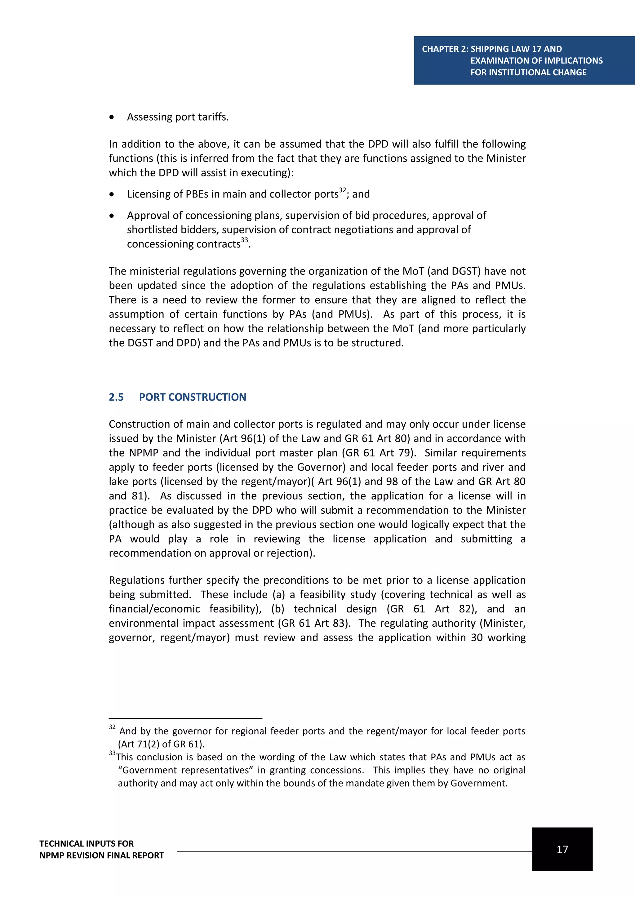 CHAPTER 2: SHIPPING LAW 17 AND
                                                                                              EXAMINATION OF IMPLICATIONS
                                                                                              FOR INSTITUTIONAL CHANGE



                   Assessing port tariffs.

              In addition to the above, it can be assumed that the DPD will also fulfill the following
              functions (this is inferred from the fact that they are functions assigned to the Minister
              which the DPD will assist in executing):
                   Licensing of PBEs in main and collector ports32; and
                   Approval of concessioning plans, supervision of bid procedures, approval of
                    shortlisted bidders, supervision of contract negotiations and approval of
                    concessioning contracts33.

              The ministerial regulations governing the organization of the MoT (and DGST) have not
              been updated since the adoption of the regulations establishing the PAs and PMUs.
              There is a need to review the former to ensure that they are aligned to reflect the
              assumption of certain functions by PAs (and PMUs). As part of this process, it is
              necessary to reflect on how the relationship between the MoT (and more particularly
              the DGST and DPD) and the PAs and PMUs is to be structured.



              2.5     PORT CONSTRUCTION

              Construction of main and collector ports is regulated and may only occur under license
              issued by the Minister (Art 96(1) of the Law and GR 61 Art 80) and in accordance with
              the NPMP and the individual port master plan (GR 61 Art 79). Similar requirements
              apply to feeder ports (licensed by the Governor) and local feeder ports and river and
              lake ports (licensed by the regent/mayor)( Art 96(1) and 98 of the Law and GR Art 80
              and 81). As discussed in the previous section, the application for a license will in
              practice be evaluated by the DPD who will submit a recommendation to the Minister
              (although as also suggested in the previous section one would logically expect that the
              PA would play a role in reviewing the license application and submitting a
              recommendation on approval or rejection).

              Regulations further specify the preconditions to be met prior to a license application
              being submitted. These include (a) a feasibility study (covering technical as well as
              financial/economic feasibility), (b) technical design (GR 61 Art 82), and an
              environmental impact assessment (GR 61 Art 83). The regulating authority (Minister,
              governor, regent/mayor) must review and assess the application within 30 working




              32
                 And by the governor for regional feeder ports and the regent/mayor for local feeder ports
                 (Art 71(2) of GR 61).
              33
                This conclusion is based on the wording of the Law which states that PAs and PMUs act as
                 “Government representatives” in granting concessions. This implies they have no original
                 authority and may act only within the bounds of the mandate given them by Government.




TECHNICAL INPUTS FOR
NPMP REVISION FINAL REPORT
                                                                                                               17
 