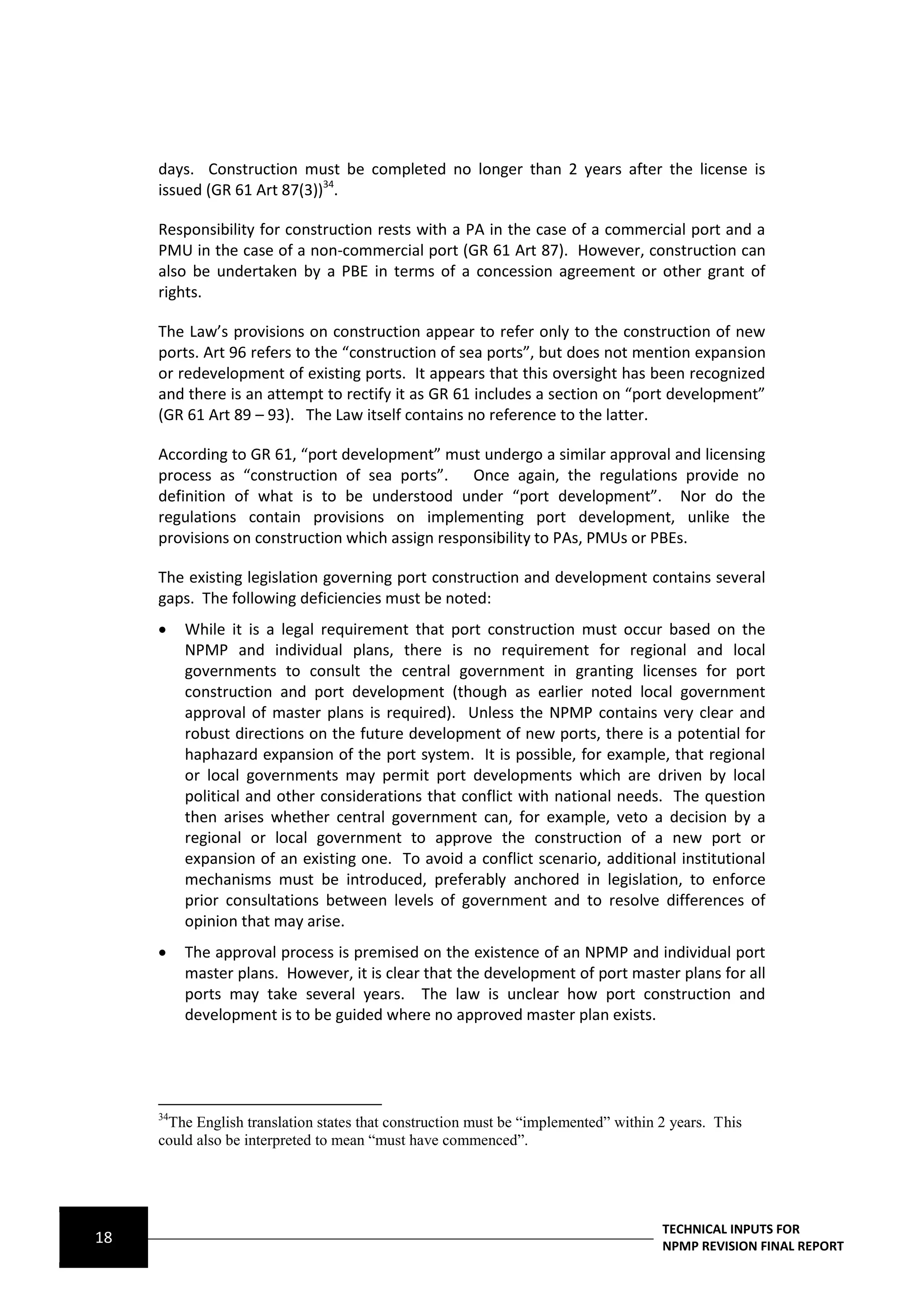 days. Construction must be completed no longer than 2 years after the license is
     issued (GR 61 Art 87(3))34.

     Responsibility for construction rests with a PA in the case of a commercial port and a
     PMU in the case of a non-commercial port (GR 61 Art 87). However, construction can
     also be undertaken by a PBE in terms of a concession agreement or other grant of
     rights.

     The Law’s provisions on construction appear to refer only to the construction of new
     ports. Art 96 refers to the “construction of sea ports”, but does not mention expansion
     or redevelopment of existing ports. It appears that this oversight has been recognized
     and there is an attempt to rectify it as GR 61 includes a section on “port development”
     (GR 61 Art 89 – 93). The Law itself contains no reference to the latter.

     According to GR 61, “port development” must undergo a similar approval and licensing
     process as “construction of sea ports”. Once again, the regulations provide no
     definition of what is to be understood under “port development”. Nor do the
     regulations contain provisions on implementing port development, unlike the
     provisions on construction which assign responsibility to PAs, PMUs or PBEs.

     The existing legislation governing port construction and development contains several
     gaps. The following deficiencies must be noted:
         While it is a legal requirement that port construction must occur based on the
          NPMP and individual plans, there is no requirement for regional and local
          governments to consult the central government in granting licenses for port
          construction and port development (though as earlier noted local government
          approval of master plans is required). Unless the NPMP contains very clear and
          robust directions on the future development of new ports, there is a potential for
          haphazard expansion of the port system. It is possible, for example, that regional
          or local governments may permit port developments which are driven by local
          political and other considerations that conflict with national needs. The question
          then arises whether central government can, for example, veto a decision by a
          regional or local government to approve the construction of a new port or
          expansion of an existing one. To avoid a conflict scenario, additional institutional
          mechanisms must be introduced, preferably anchored in legislation, to enforce
          prior consultations between levels of government and to resolve differences of
          opinion that may arise.
         The approval process is premised on the existence of an NPMP and individual port
          master plans. However, it is clear that the development of port master plans for all
          ports may take several years. The law is unclear how port construction and
          development is to be guided where no approved master plan exists.




     34
      The English translation states that construction must be “implemented” within 2 years. This
     could also be interpreted to mean “must have commenced”.




                                                                                    TECHNICAL INPUTS FOR
18                                                                                  NPMP REVISION FINAL REPORT
 