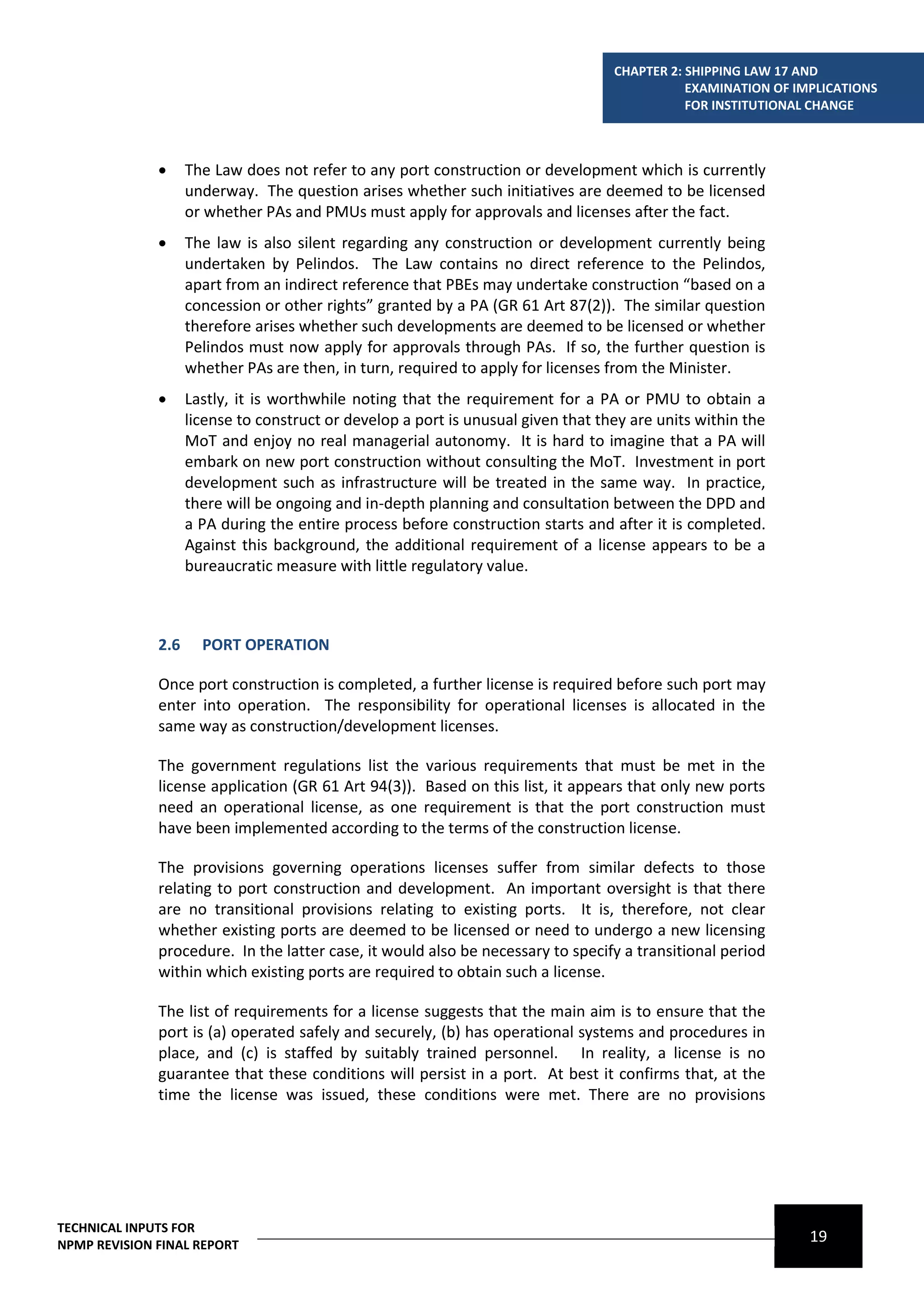 CHAPTER 2: SHIPPING LAW 17 AND
                                                                                              EXAMINATION OF IMPLICATIONS
                                                                                              FOR INSTITUTIONAL CHANGE



                   The Law does not refer to any port construction or development which is currently
                    underway. The question arises whether such initiatives are deemed to be licensed
                    or whether PAs and PMUs must apply for approvals and licenses after the fact.
                   The law is also silent regarding any construction or development currently being
                    undertaken by Pelindos. The Law contains no direct reference to the Pelindos,
                    apart from an indirect reference that PBEs may undertake construction “based on a
                    concession or other rights” granted by a PA (GR 61 Art 87(2)). The similar question
                    therefore arises whether such developments are deemed to be licensed or whether
                    Pelindos must now apply for approvals through PAs. If so, the further question is
                    whether PAs are then, in turn, required to apply for licenses from the Minister.
                   Lastly, it is worthwhile noting that the requirement for a PA or PMU to obtain a
                    license to construct or develop a port is unusual given that they are units within the
                    MoT and enjoy no real managerial autonomy. It is hard to imagine that a PA will
                    embark on new port construction without consulting the MoT. Investment in port
                    development such as infrastructure will be treated in the same way. In practice,
                    there will be ongoing and in-depth planning and consultation between the DPD and
                    a PA during the entire process before construction starts and after it is completed.
                    Against this background, the additional requirement of a license appears to be a
                    bureaucratic measure with little regulatory value.



              2.6     PORT OPERATION

              Once port construction is completed, a further license is required before such port may
              enter into operation. The responsibility for operational licenses is allocated in the
              same way as construction/development licenses.

              The government regulations list the various requirements that must be met in the
              license application (GR 61 Art 94(3)). Based on this list, it appears that only new ports
              need an operational license, as one requirement is that the port construction must
              have been implemented according to the terms of the construction license.

              The provisions governing operations licenses suffer from similar defects to those
              relating to port construction and development. An important oversight is that there
              are no transitional provisions relating to existing ports. It is, therefore, not clear
              whether existing ports are deemed to be licensed or need to undergo a new licensing
              procedure. In the latter case, it would also be necessary to specify a transitional period
              within which existing ports are required to obtain such a license.

              The list of requirements for a license suggests that the main aim is to ensure that the
              port is (a) operated safely and securely, (b) has operational systems and procedures in
              place, and (c) is staffed by suitably trained personnel. In reality, a license is no
              guarantee that these conditions will persist in a port. At best it confirms that, at the
              time the license was issued, these conditions were met. There are no provisions




TECHNICAL INPUTS FOR
NPMP REVISION FINAL REPORT
                                                                                                               19
 