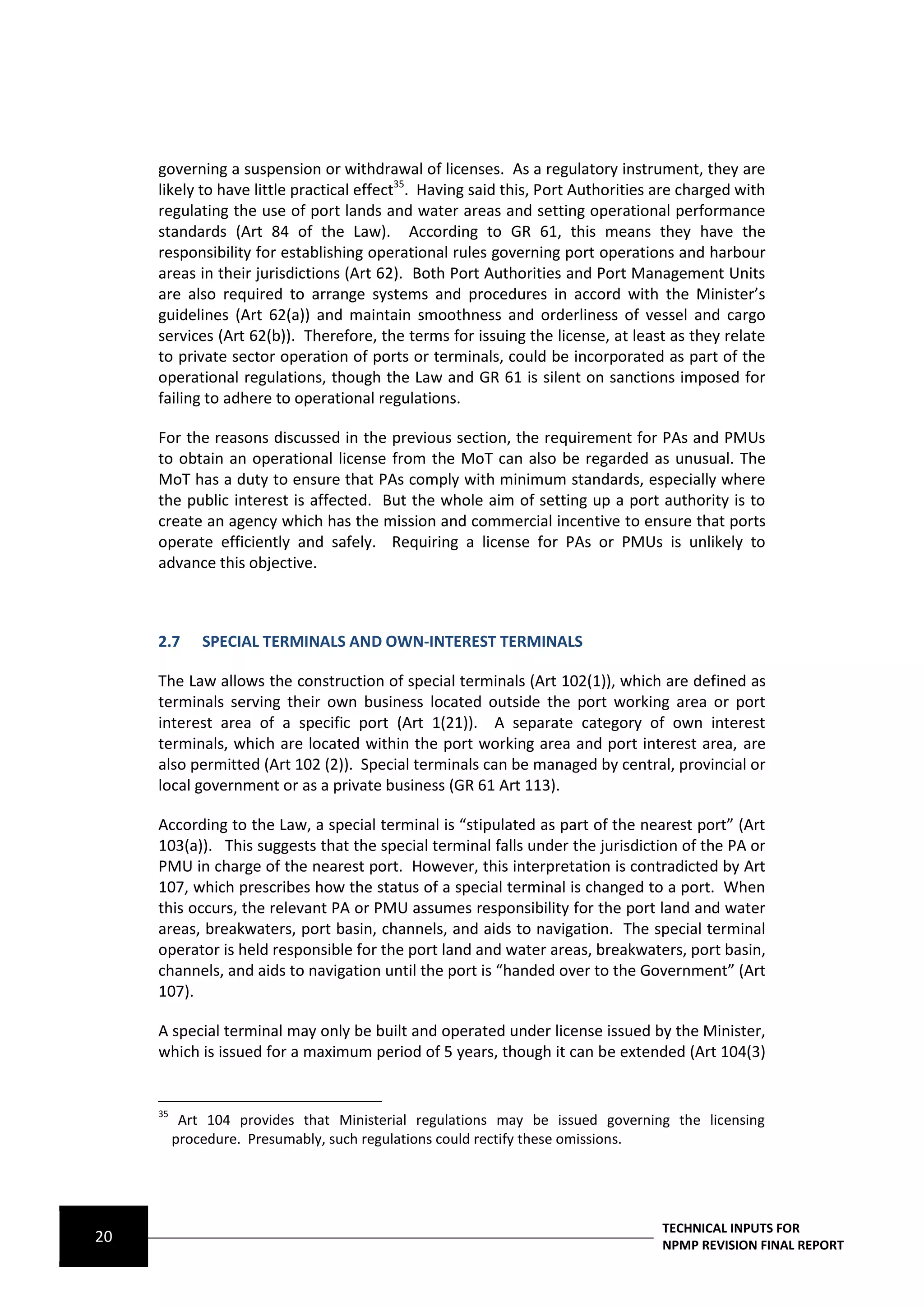 governing a suspension or withdrawal of licenses. As a regulatory instrument, they are
     likely to have little practical effect35. Having said this, Port Authorities are charged with
     regulating the use of port lands and water areas and setting operational performance
     standards (Art 84 of the Law). According to GR 61, this means they have the
     responsibility for establishing operational rules governing port operations and harbour
     areas in their jurisdictions (Art 62). Both Port Authorities and Port Management Units
     are also required to arrange systems and procedures in accord with the Minister’s
     guidelines (Art 62(a)) and maintain smoothness and orderliness of vessel and cargo
     services (Art 62(b)). Therefore, the terms for issuing the license, at least as they relate
     to private sector operation of ports or terminals, could be incorporated as part of the
     operational regulations, though the Law and GR 61 is silent on sanctions imposed for
     failing to adhere to operational regulations.

     For the reasons discussed in the previous section, the requirement for PAs and PMUs
     to obtain an operational license from the MoT can also be regarded as unusual. The
     MoT has a duty to ensure that PAs comply with minimum standards, especially where
     the public interest is affected. But the whole aim of setting up a port authority is to
     create an agency which has the mission and commercial incentive to ensure that ports
     operate efficiently and safely. Requiring a license for PAs or PMUs is unlikely to
     advance this objective.



     2.7      SPECIAL TERMINALS AND OWN-INTEREST TERMINALS

     The Law allows the construction of special terminals (Art 102(1)), which are defined as
     terminals serving their own business located outside the port working area or port
     interest area of a specific port (Art 1(21)). A separate category of own interest
     terminals, which are located within the port working area and port interest area, are
     also permitted (Art 102 (2)). Special terminals can be managed by central, provincial or
     local government or as a private business (GR 61 Art 113).

     According to the Law, a special terminal is “stipulated as part of the nearest port” (Art
     103(a)). This suggests that the special terminal falls under the jurisdiction of the PA or
     PMU in charge of the nearest port. However, this interpretation is contradicted by Art
     107, which prescribes how the status of a special terminal is changed to a port. When
     this occurs, the relevant PA or PMU assumes responsibility for the port land and water
     areas, breakwaters, port basin, channels, and aids to navigation. The special terminal
     operator is held responsible for the port land and water areas, breakwaters, port basin,
     channels, and aids to navigation until the port is “handed over to the Government” (Art
     107).

     A special terminal may only be built and operated under license issued by the Minister,
     which is issued for a maximum period of 5 years, though it can be extended (Art 104(3)


     35
           Art 104 provides that Ministerial regulations may be issued governing the licensing
          procedure. Presumably, such regulations could rectify these omissions.




                                                                                  TECHNICAL INPUTS FOR
20                                                                                NPMP REVISION FINAL REPORT
 