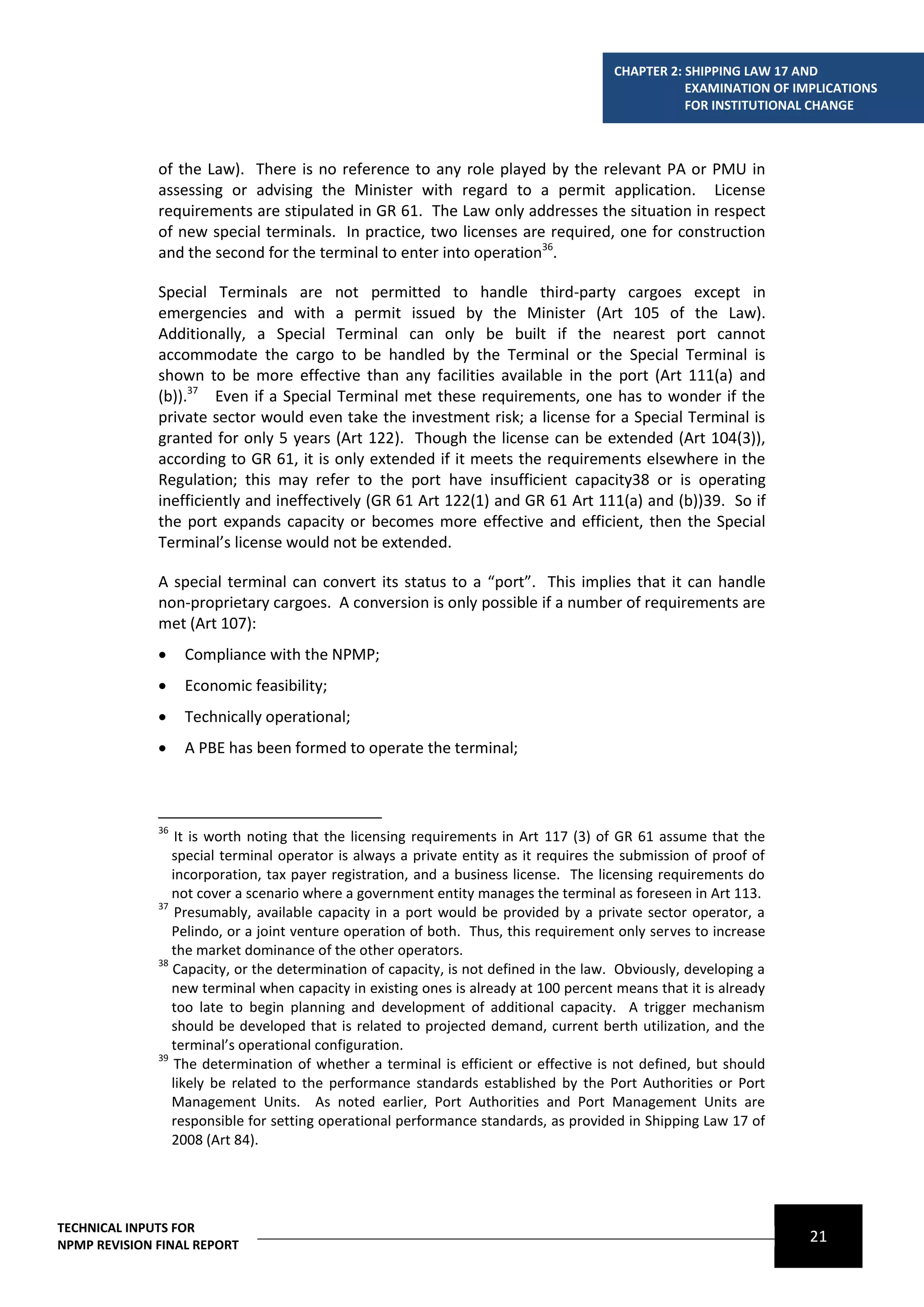 CHAPTER 2: SHIPPING LAW 17 AND
                                                                                                 EXAMINATION OF IMPLICATIONS
                                                                                                 FOR INSTITUTIONAL CHANGE



              of the Law). There is no reference to any role played by the relevant PA or PMU in
              assessing or advising the Minister with regard to a permit application. License
              requirements are stipulated in GR 61. The Law only addresses the situation in respect
              of new special terminals. In practice, two licenses are required, one for construction
              and the second for the terminal to enter into operation36.

              Special Terminals are not permitted to handle third-party cargoes except in
              emergencies and with a permit issued by the Minister (Art 105 of the Law).
              Additionally, a Special Terminal can only be built if the nearest port cannot
              accommodate the cargo to be handled by the Terminal or the Special Terminal is
              shown to be more effective than any facilities available in the port (Art 111(a) and
              (b)).37 Even if a Special Terminal met these requirements, one has to wonder if the
              private sector would even take the investment risk; a license for a Special Terminal is
              granted for only 5 years (Art 122). Though the license can be extended (Art 104(3)),
              according to GR 61, it is only extended if it meets the requirements elsewhere in the
              Regulation; this may refer to the port have insufficient capacity38 or is operating
              inefficiently and ineffectively (GR 61 Art 122(1) and GR 61 Art 111(a) and (b))39. So if
              the port expands capacity or becomes more effective and efficient, then the Special
              Terminal’s license would not be extended.

              A special terminal can convert its status to a “port”. This implies that it can handle
              non-proprietary cargoes. A conversion is only possible if a number of requirements are
              met (Art 107):
                  Compliance with the NPMP;
                  Economic feasibility;
                  Technically operational;
                  A PBE has been formed to operate the terminal;



              36
                  It is worth noting that the licensing requirements in Art 117 (3) of GR 61 assume that the
                 special terminal operator is always a private entity as it requires the submission of proof of
                 incorporation, tax payer registration, and a business license. The licensing requirements do
                 not cover a scenario where a government entity manages the terminal as foreseen in Art 113.
              37
                  Presumably, available capacity in a port would be provided by a private sector operator, a
                 Pelindo, or a joint venture operation of both. Thus, this requirement only serves to increase
                 the market dominance of the other operators.
              38
                 Capacity, or the determination of capacity, is not defined in the law. Obviously, developing a
                 new terminal when capacity in existing ones is already at 100 percent means that it is already
                 too late to begin planning and development of additional capacity. A trigger mechanism
                 should be developed that is related to projected demand, current berth utilization, and the
                 terminal’s operational configuration.
              39
                  The determination of whether a terminal is efficient or effective is not defined, but should
                 likely be related to the performance standards established by the Port Authorities or Port
                 Management Units. As noted earlier, Port Authorities and Port Management Units are
                 responsible for setting operational performance standards, as provided in Shipping Law 17 of
                 2008 (Art 84).




TECHNICAL INPUTS FOR
NPMP REVISION FINAL REPORT
                                                                                                                  21
 
