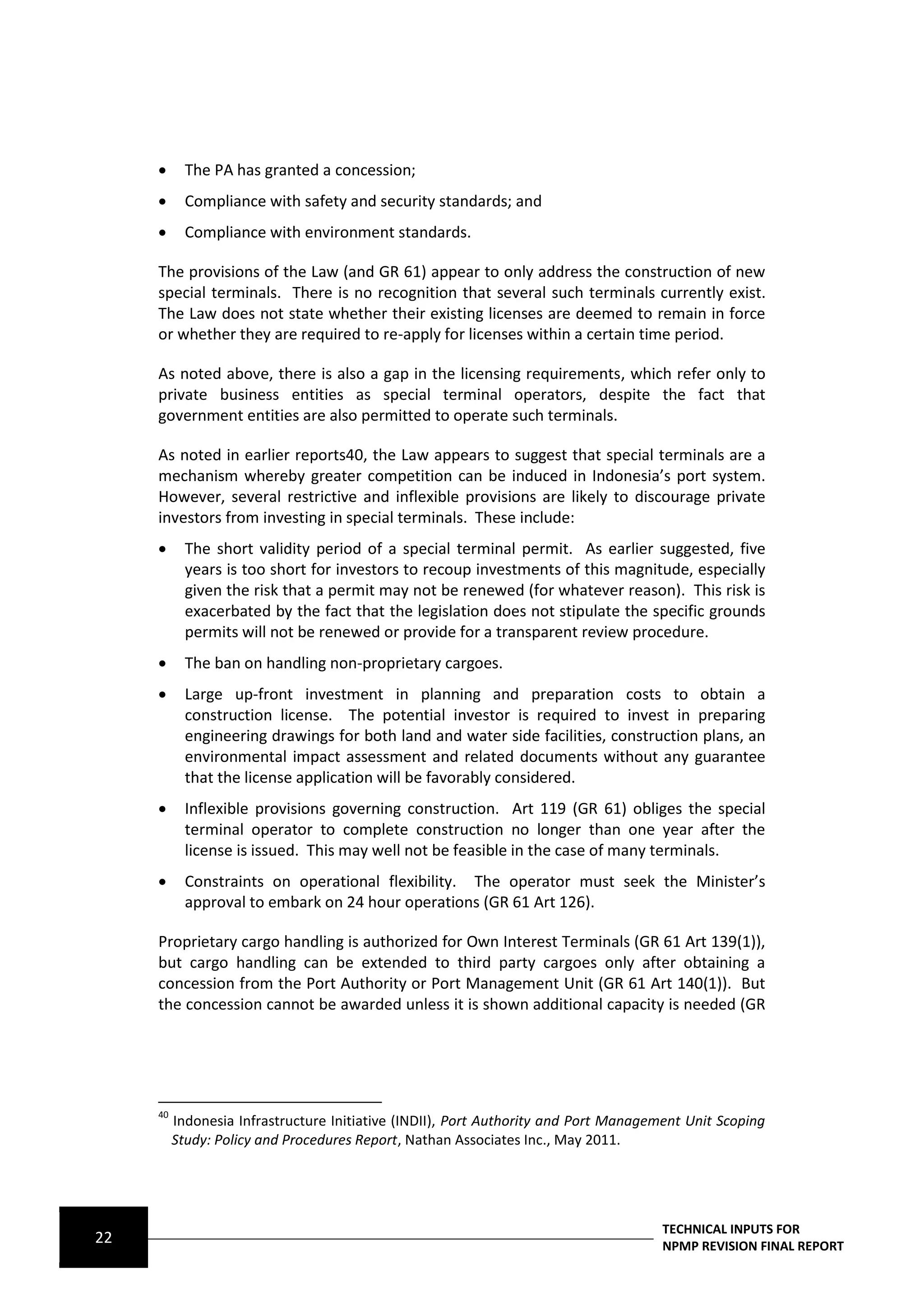       The PA has granted a concession;
           Compliance with safety and security standards; and
           Compliance with environment standards.

     The provisions of the Law (and GR 61) appear to only address the construction of new
     special terminals. There is no recognition that several such terminals currently exist.
     The Law does not state whether their existing licenses are deemed to remain in force
     or whether they are required to re-apply for licenses within a certain time period.

     As noted above, there is also a gap in the licensing requirements, which refer only to
     private business entities as special terminal operators, despite the fact that
     government entities are also permitted to operate such terminals.

     As noted in earlier reports40, the Law appears to suggest that special terminals are a
     mechanism whereby greater competition can be induced in Indonesia’s port system.
     However, several restrictive and inflexible provisions are likely to discourage private
     investors from investing in special terminals. These include:
           The short validity period of a special terminal permit. As earlier suggested, five
            years is too short for investors to recoup investments of this magnitude, especially
            given the risk that a permit may not be renewed (for whatever reason). This risk is
            exacerbated by the fact that the legislation does not stipulate the specific grounds
            permits will not be renewed or provide for a transparent review procedure.
           The ban on handling non-proprietary cargoes.
           Large up-front investment in planning and preparation costs to obtain a
            construction license. The potential investor is required to invest in preparing
            engineering drawings for both land and water side facilities, construction plans, an
            environmental impact assessment and related documents without any guarantee
            that the license application will be favorably considered.
           Inflexible provisions governing construction. Art 119 (GR 61) obliges the special
            terminal operator to complete construction no longer than one year after the
            license is issued. This may well not be feasible in the case of many terminals.
           Constraints on operational flexibility. The operator must seek the Minister’s
            approval to embark on 24 hour operations (GR 61 Art 126).

     Proprietary cargo handling is authorized for Own Interest Terminals (GR 61 Art 139(1)),
     but cargo handling can be extended to third party cargoes only after obtaining a
     concession from the Port Authority or Port Management Unit (GR 61 Art 140(1)). But
     the concession cannot be awarded unless it is shown additional capacity is needed (GR




     40
          Indonesia Infrastructure Initiative (INDII), Port Authority and Port Management Unit Scoping
          Study: Policy and Procedures Report, Nathan Associates Inc., May 2011.




                                                                                      TECHNICAL INPUTS FOR
22                                                                                    NPMP REVISION FINAL REPORT
 