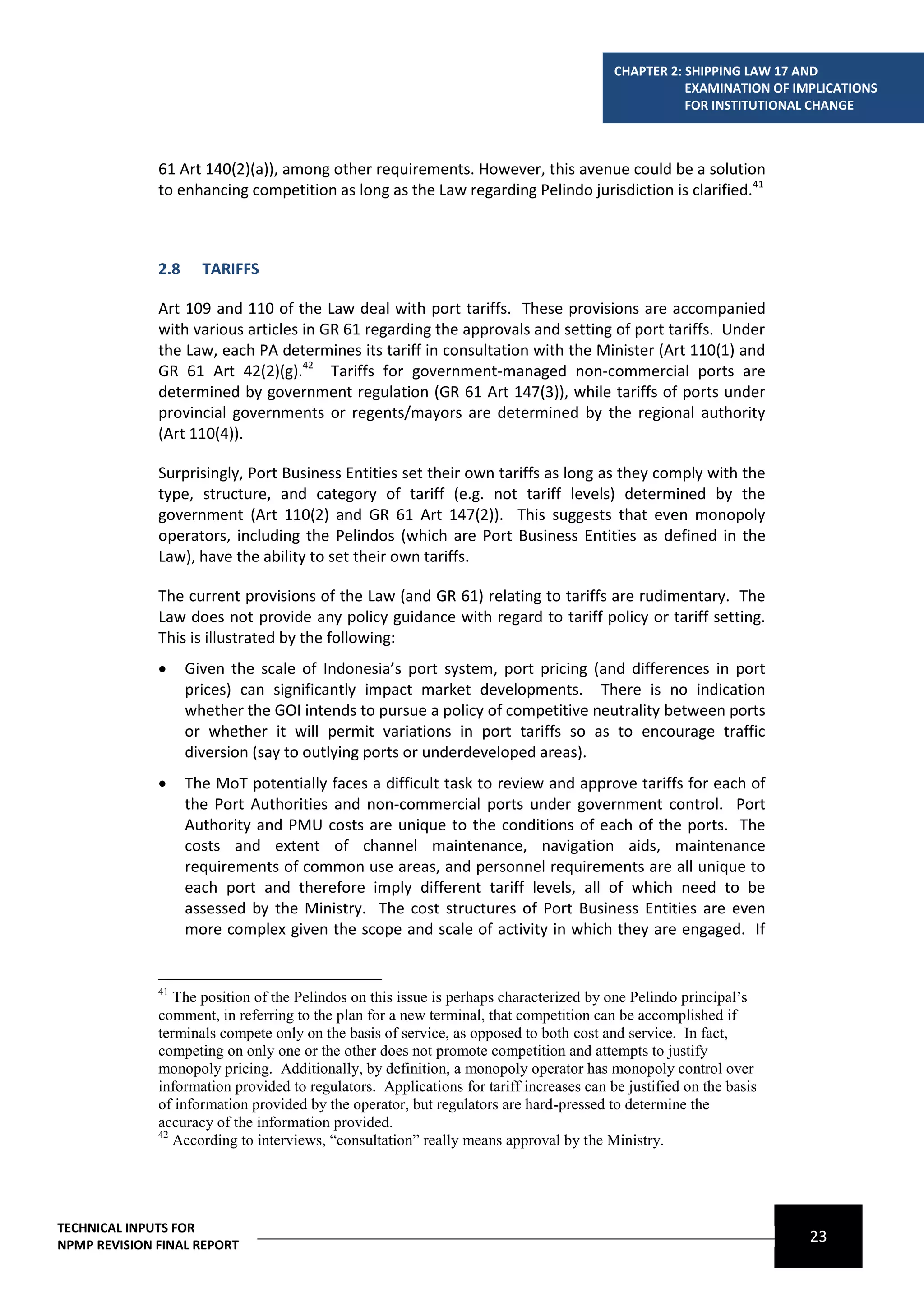 CHAPTER 2: SHIPPING LAW 17 AND
                                                                                                    EXAMINATION OF IMPLICATIONS
                                                                                                    FOR INSTITUTIONAL CHANGE



              61 Art 140(2)(a)), among other requirements. However, this avenue could be a solution
              to enhancing competition as long as the Law regarding Pelindo jurisdiction is clarified.41



              2.8     TARIFFS

              Art 109 and 110 of the Law deal with port tariffs. These provisions are accompanied
              with various articles in GR 61 regarding the approvals and setting of port tariffs. Under
              the Law, each PA determines its tariff in consultation with the Minister (Art 110(1) and
              GR 61 Art 42(2)(g).42 Tariffs for government-managed non-commercial ports are
              determined by government regulation (GR 61 Art 147(3)), while tariffs of ports under
              provincial governments or regents/mayors are determined by the regional authority
              (Art 110(4)).

              Surprisingly, Port Business Entities set their own tariffs as long as they comply with the
              type, structure, and category of tariff (e.g. not tariff levels) determined by the
              government (Art 110(2) and GR 61 Art 147(2)). This suggests that even monopoly
              operators, including the Pelindos (which are Port Business Entities as defined in the
              Law), have the ability to set their own tariffs.

              The current provisions of the Law (and GR 61) relating to tariffs are rudimentary. The
              Law does not provide any policy guidance with regard to tariff policy or tariff setting.
              This is illustrated by the following:
                   Given the scale of Indonesia’s port system, port pricing (and differences in port
                    prices) can significantly impact market developments. There is no indication
                    whether the GOI intends to pursue a policy of competitive neutrality between ports
                    or whether it will permit variations in port tariffs so as to encourage traffic
                    diversion (say to outlying ports or underdeveloped areas).
                   The MoT potentially faces a difficult task to review and approve tariffs for each of
                    the Port Authorities and non-commercial ports under government control. Port
                    Authority and PMU costs are unique to the conditions of each of the ports. The
                    costs and extent of channel maintenance, navigation aids, maintenance
                    requirements of common use areas, and personnel requirements are all unique to
                    each port and therefore imply different tariff levels, all of which need to be
                    assessed by the Ministry. The cost structures of Port Business Entities are even
                    more complex given the scope and scale of activity in which they are engaged. If


              41
                 The position of the Pelindos on this issue is perhaps characterized by one Pelindo principal’s
              comment, in referring to the plan for a new terminal, that competition can be accomplished if
              terminals compete only on the basis of service, as opposed to both cost and service. In fact,
              competing on only one or the other does not promote competition and attempts to justify
              monopoly pricing. Additionally, by definition, a monopoly operator has monopoly control over
              information provided to regulators. Applications for tariff increases can be justified on the basis
              of information provided by the operator, but regulators are hard-pressed to determine the
              accuracy of the information provided.
              42
                 According to interviews, “consultation” really means approval by the Ministry.




TECHNICAL INPUTS FOR
NPMP REVISION FINAL REPORT
                                                                                                                     23
 