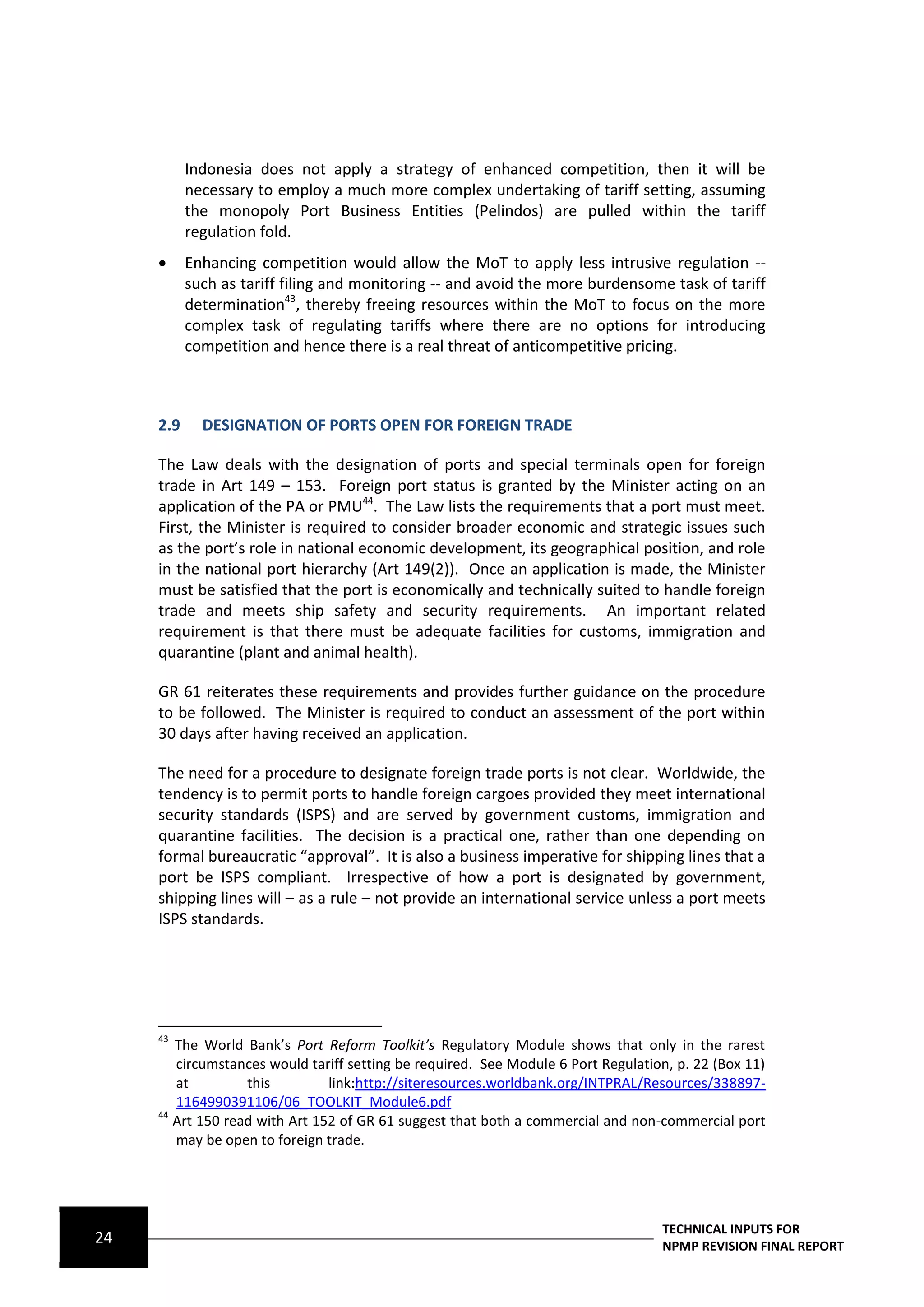 Indonesia does not apply a strategy of enhanced competition, then it will be
           necessary to employ a much more complex undertaking of tariff setting, assuming
           the monopoly Port Business Entities (Pelindos) are pulled within the tariff
           regulation fold.
          Enhancing competition would allow the MoT to apply less intrusive regulation --
           such as tariff filing and monitoring -- and avoid the more burdensome task of tariff
           determination43, thereby freeing resources within the MoT to focus on the more
           complex task of regulating tariffs where there are no options for introducing
           competition and hence there is a real threat of anticompetitive pricing.



     2.9     DESIGNATION OF PORTS OPEN FOR FOREIGN TRADE

     The Law deals with the designation of ports and special terminals open for foreign
     trade in Art 149 – 153. Foreign port status is granted by the Minister acting on an
     application of the PA or PMU44. The Law lists the requirements that a port must meet.
     First, the Minister is required to consider broader economic and strategic issues such
     as the port’s role in national economic development, its geographical position, and role
     in the national port hierarchy (Art 149(2)). Once an application is made, the Minister
     must be satisfied that the port is economically and technically suited to handle foreign
     trade and meets ship safety and security requirements. An important related
     requirement is that there must be adequate facilities for customs, immigration and
     quarantine (plant and animal health).

     GR 61 reiterates these requirements and provides further guidance on the procedure
     to be followed. The Minister is required to conduct an assessment of the port within
     30 days after having received an application.

     The need for a procedure to designate foreign trade ports is not clear. Worldwide, the
     tendency is to permit ports to handle foreign cargoes provided they meet international
     security standards (ISPS) and are served by government customs, immigration and
     quarantine facilities. The decision is a practical one, rather than one depending on
     formal bureaucratic “approval”. It is also a business imperative for shipping lines that a
     port be ISPS compliant. Irrespective of how a port is designated by government,
     shipping lines will – as a rule – not provide an international service unless a port meets
     ISPS standards.




     43
        The World Bank’s Port Reform Toolkit’s Regulatory Module shows that only in the rarest
        circumstances would tariff setting be required. See Module 6 Port Regulation, p. 22 (Box 11)
        at         this         link:http://siteresources.worldbank.org/INTPRAL/Resources/338897-
        1164990391106/06_TOOLKIT_Module6.pdf
     44
        Art 150 read with Art 152 of GR 61 suggest that both a commercial and non-commercial port
        may be open to foreign trade.




                                                                                   TECHNICAL INPUTS FOR
24                                                                                 NPMP REVISION FINAL REPORT
 