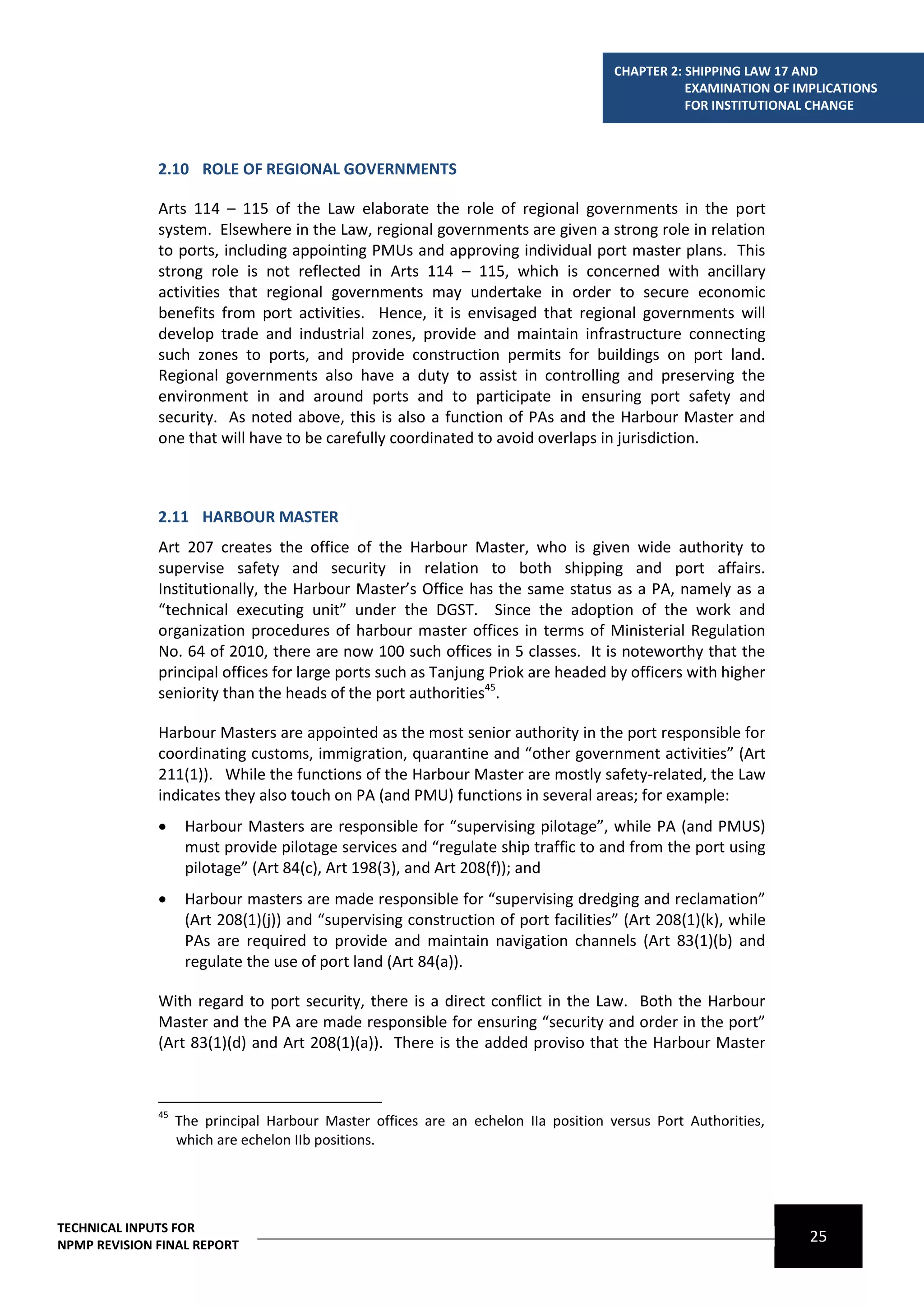 CHAPTER 2: SHIPPING LAW 17 AND
                                                                                                EXAMINATION OF IMPLICATIONS
                                                                                                FOR INSTITUTIONAL CHANGE



              2.10 ROLE OF REGIONAL GOVERNMENTS

              Arts 114 – 115 of the Law elaborate the role of regional governments in the port
              system. Elsewhere in the Law, regional governments are given a strong role in relation
              to ports, including appointing PMUs and approving individual port master plans. This
              strong role is not reflected in Arts 114 – 115, which is concerned with ancillary
              activities that regional governments may undertake in order to secure economic
              benefits from port activities. Hence, it is envisaged that regional governments will
              develop trade and industrial zones, provide and maintain infrastructure connecting
              such zones to ports, and provide construction permits for buildings on port land.
              Regional governments also have a duty to assist in controlling and preserving the
              environment in and around ports and to participate in ensuring port safety and
              security. As noted above, this is also a function of PAs and the Harbour Master and
              one that will have to be carefully coordinated to avoid overlaps in jurisdiction.



              2.11 HARBOUR MASTER
              Art 207 creates the office of the Harbour Master, who is given wide authority to
              supervise safety and security in relation to both shipping and port affairs.
              Institutionally, the Harbour Master’s Office has the same status as a PA, namely as a
              “technical executing unit” under the DGST. Since the adoption of the work and
              organization procedures of harbour master offices in terms of Ministerial Regulation
              No. 64 of 2010, there are now 100 such offices in 5 classes. It is noteworthy that the
              principal offices for large ports such as Tanjung Priok are headed by officers with higher
              seniority than the heads of the port authorities45.

              Harbour Masters are appointed as the most senior authority in the port responsible for
              coordinating customs, immigration, quarantine and “other government activities” (Art
              211(1)). While the functions of the Harbour Master are mostly safety-related, the Law
              indicates they also touch on PA (and PMU) functions in several areas; for example:
                   Harbour Masters are responsible for “supervising pilotage”, while PA (and PMUS)
                    must provide pilotage services and “regulate ship traffic to and from the port using
                    pilotage” (Art 84(c), Art 198(3), and Art 208(f)); and
                   Harbour masters are made responsible for “supervising dredging and reclamation”
                    (Art 208(1)(j)) and “supervising construction of port facilities” (Art 208(1)(k), while
                    PAs are required to provide and maintain navigation channels (Art 83(1)(b) and
                    regulate the use of port land (Art 84(a)).

              With regard to port security, there is a direct conflict in the Law. Both the Harbour
              Master and the PA are made responsible for ensuring “security and order in the port”
              (Art 83(1)(d) and Art 208(1)(a)). There is the added proviso that the Harbour Master



              45
                   The principal Harbour Master offices are an echelon IIa position versus Port Authorities,
                   which are echelon IIb positions.




TECHNICAL INPUTS FOR
NPMP REVISION FINAL REPORT
                                                                                                                 25
 