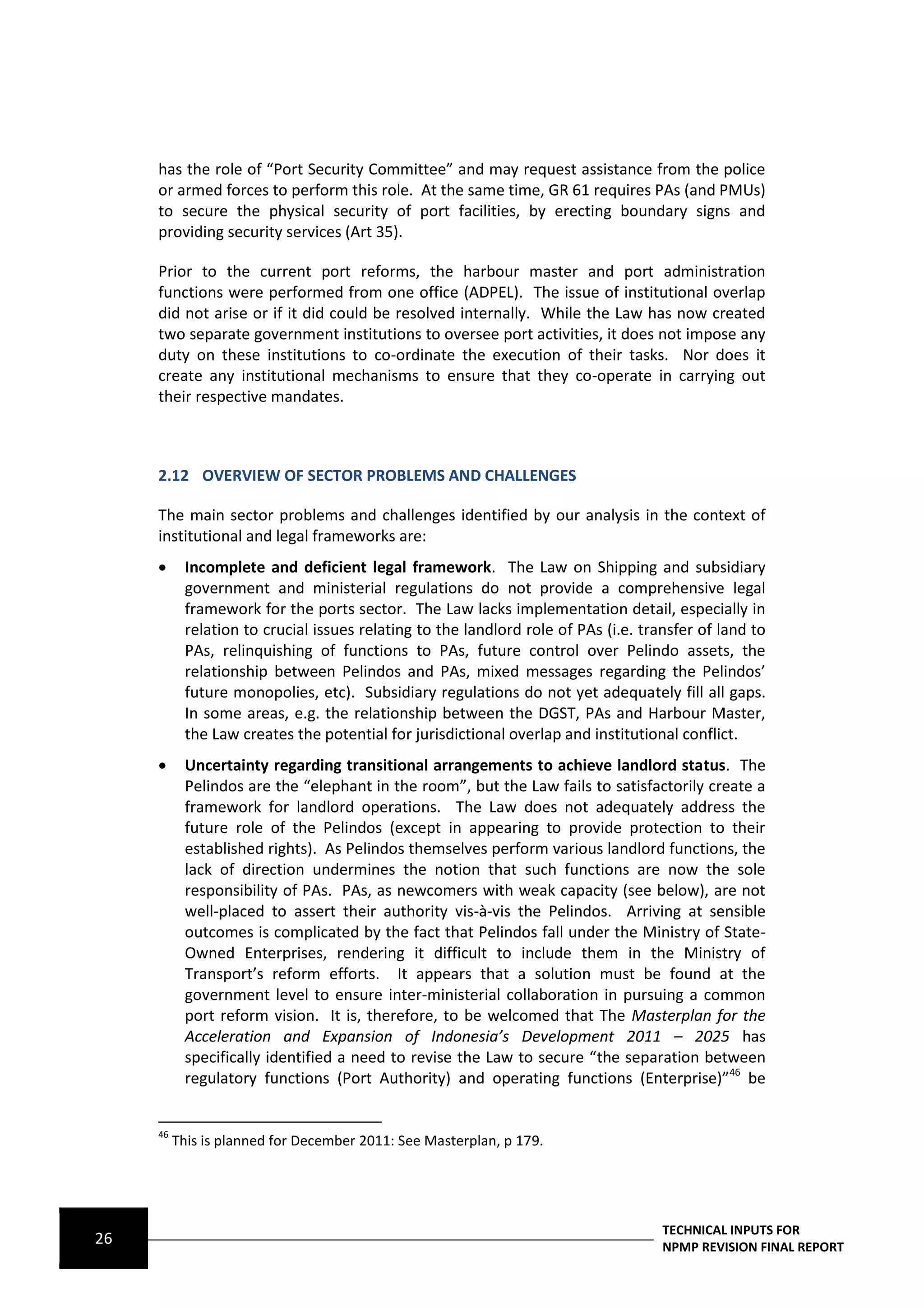 has the role of “Port Security Committee” and may request assistance from the police
     or armed forces to perform this role. At the same time, GR 61 requires PAs (and PMUs)
     to secure the physical security of port facilities, by erecting boundary signs and
     providing security services (Art 35).

     Prior to the current port reforms, the harbour master and port administration
     functions were performed from one office (ADPEL). The issue of institutional overlap
     did not arise or if it did could be resolved internally. While the Law has now created
     two separate government institutions to oversee port activities, it does not impose any
     duty on these institutions to co-ordinate the execution of their tasks. Nor does it
     create any institutional mechanisms to ensure that they co-operate in carrying out
     their respective mandates.



     2.12 OVERVIEW OF SECTOR PROBLEMS AND CHALLENGES

     The main sector problems and challenges identified by our analysis in the context of
     institutional and legal frameworks are:
          Incomplete and deficient legal framework. The Law on Shipping and subsidiary
           government and ministerial regulations do not provide a comprehensive legal
           framework for the ports sector. The Law lacks implementation detail, especially in
           relation to crucial issues relating to the landlord role of PAs (i.e. transfer of land to
           PAs, relinquishing of functions to PAs, future control over Pelindo assets, the
           relationship between Pelindos and PAs, mixed messages regarding the Pelindos’
           future monopolies, etc). Subsidiary regulations do not yet adequately fill all gaps.
           In some areas, e.g. the relationship between the DGST, PAs and Harbour Master,
           the Law creates the potential for jurisdictional overlap and institutional conflict.
          Uncertainty regarding transitional arrangements to achieve landlord status. The
           Pelindos are the “elephant in the room”, but the Law fails to satisfactorily create a
           framework for landlord operations. The Law does not adequately address the
           future role of the Pelindos (except in appearing to provide protection to their
           established rights). As Pelindos themselves perform various landlord functions, the
           lack of direction undermines the notion that such functions are now the sole
           responsibility of PAs. PAs, as newcomers with weak capacity (see below), are not
           well-placed to assert their authority vis-à-vis the Pelindos. Arriving at sensible
           outcomes is complicated by the fact that Pelindos fall under the Ministry of State-
           Owned Enterprises, rendering it difficult to include them in the Ministry of
           Transport’s reform efforts. It appears that a solution must be found at the
           government level to ensure inter-ministerial collaboration in pursuing a common
           port reform vision. It is, therefore, to be welcomed that The Masterplan for the
           Acceleration and Expansion of Indonesia’s Development 2011 – 2025 has
           specifically identified a need to revise the Law to secure “the separation between
           regulatory functions (Port Authority) and operating functions (Enterprise)”46 be


     46
          This is planned for December 2011: See Masterplan, p 179.




                                                                                    TECHNICAL INPUTS FOR
26                                                                                  NPMP REVISION FINAL REPORT
 