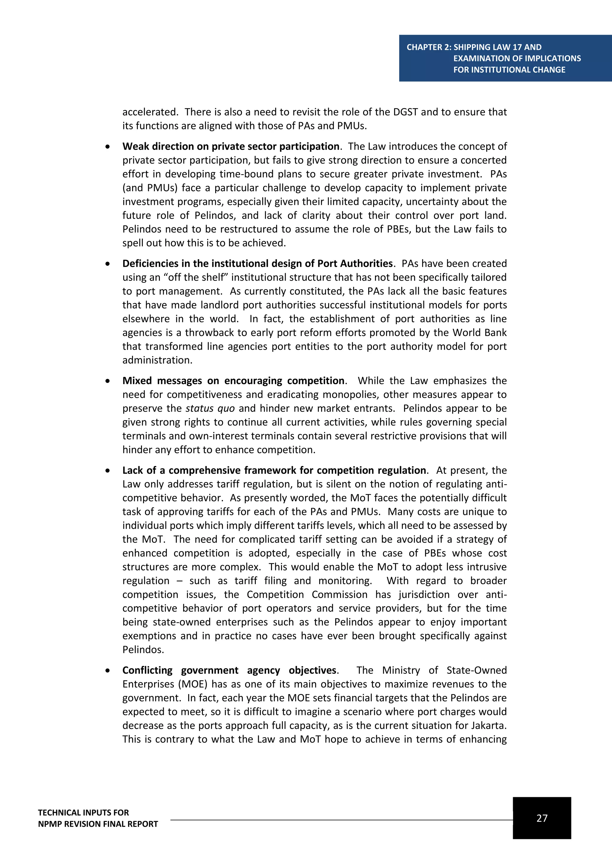 CHAPTER 2: SHIPPING LAW 17 AND
                                                                                              EXAMINATION OF IMPLICATIONS
                                                                                              FOR INSTITUTIONAL CHANGE



                  accelerated. There is also a need to revisit the role of the DGST and to ensure that
                  its functions are aligned with those of PAs and PMUs.
                 Weak direction on private sector participation. The Law introduces the concept of
                  private sector participation, but fails to give strong direction to ensure a concerted
                  effort in developing time-bound plans to secure greater private investment. PAs
                  (and PMUs) face a particular challenge to develop capacity to implement private
                  investment programs, especially given their limited capacity, uncertainty about the
                  future role of Pelindos, and lack of clarity about their control over port land.
                  Pelindos need to be restructured to assume the role of PBEs, but the Law fails to
                  spell out how this is to be achieved.
                 Deficiencies in the institutional design of Port Authorities. PAs have been created
                  using an “off the shelf” institutional structure that has not been specifically tailored
                  to port management. As currently constituted, the PAs lack all the basic features
                  that have made landlord port authorities successful institutional models for ports
                  elsewhere in the world. In fact, the establishment of port authorities as line
                  agencies is a throwback to early port reform efforts promoted by the World Bank
                  that transformed line agencies port entities to the port authority model for port
                  administration.
                 Mixed messages on encouraging competition. While the Law emphasizes the
                  need for competitiveness and eradicating monopolies, other measures appear to
                  preserve the status quo and hinder new market entrants. Pelindos appear to be
                  given strong rights to continue all current activities, while rules governing special
                  terminals and own-interest terminals contain several restrictive provisions that will
                  hinder any effort to enhance competition.
                 Lack of a comprehensive framework for competition regulation. At present, the
                  Law only addresses tariff regulation, but is silent on the notion of regulating anti-
                  competitive behavior. As presently worded, the MoT faces the potentially difficult
                  task of approving tariffs for each of the PAs and PMUs. Many costs are unique to
                  individual ports which imply different tariffs levels, which all need to be assessed by
                  the MoT. The need for complicated tariff setting can be avoided if a strategy of
                  enhanced competition is adopted, especially in the case of PBEs whose cost
                  structures are more complex. This would enable the MoT to adopt less intrusive
                  regulation – such as tariff filing and monitoring. With regard to broader
                  competition issues, the Competition Commission has jurisdiction over anti-
                  competitive behavior of port operators and service providers, but for the time
                  being state-owned enterprises such as the Pelindos appear to enjoy important
                  exemptions and in practice no cases have ever been brought specifically against
                  Pelindos.
                 Conflicting government agency objectives.            The Ministry of State-Owned
                  Enterprises (MOE) has as one of its main objectives to maximize revenues to the
                  government. In fact, each year the MOE sets financial targets that the Pelindos are
                  expected to meet, so it is difficult to imagine a scenario where port charges would
                  decrease as the ports approach full capacity, as is the current situation for Jakarta.
                  This is contrary to what the Law and MoT hope to achieve in terms of enhancing




TECHNICAL INPUTS FOR
NPMP REVISION FINAL REPORT
                                                                                                               27
 